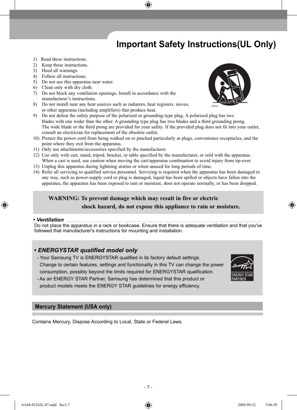 - 7 -Important Safety Instructions(UL Only)1)   Read these instructions. 2)  Keep these instructions.3)  Heed all warnings. 4)  Follow all instructions.5)  Do not use this apparatus near water.6)  Clean only with dry cloth.7)  Do not block any ventilation openings, Install in accordance with the manufacturer’s instructions.8)  Do not install near any heat sources such as radiators, heat registers, stoves,  or other apparatus (including amplifiers) that produce heat.9)  Do not defeat the safety purpose of the polarized or grounding-type plug. A polarized plug has two  blades with one wider than the other. A grounding type plug has two blades and a third grounding prong.  The wide blade or the third prong are provided for your safety. If the provided plug does not fit into your outlet,  consult an electrician for replacement of the obsolete outlet.10)  Protect the power cord from being walked on or pinched particularly at plugs, convenience receptacles, and the   point where they exit from the apparatus.11)  Only use attachments/accessories specified by the manufacturer.12)  Use only with cart, stand, tripod, bracket, or table specified by the manufacturer, or sold with the apparatus.  When a cart is used, use caution when moving the cart/apparatus combination to avoid injury from tip-over.13)  Unplug this apparatus during lightning storms or when unused for long periods of time.14)  Refer all servicing to qualified service personnel. Servicing is required when the apparatus has been damaged in  any way, such as power-supply cord or plug is damaged, liquid has been spilled or objects have fallen into the  apparatus, the apparatus has been exposed to rain or moisture, does not operate normally, or has been dropped.  WARNING: To prevent damage which may result in fire or electric    shock hazard, do not expose this appliance to rain or moisture.• Ventilation   Do not place the apparatus in a rack or bookcase. Ensure that there is adequate ventilation and that you&apos;ve  followed that manufacturer&apos;s instructions for mounting and installation. • ENERGYSTAR qualified model only - Your Samsung TV is ENERGYSTAR qualified in its factory default settings.   Change to certain features, settings and functionality in this TV can change the power   consumption, possibly beyond the limits required for ENERGYSTAR qualification.  -  As an ENERGY STAR Partner, Samsung has determined that this product or   product models meets the ENERGY STAR guidelines for energy efficiency.Mercury Statement (USA only)Contains Mercury, Dispose According to Local, State or Federal LawsAA68-03242L-07.indd   Sec1:7AA68-03242L-07.indd   Sec1:7 2009-09-22    5:06:502009-09-22    5:06:50