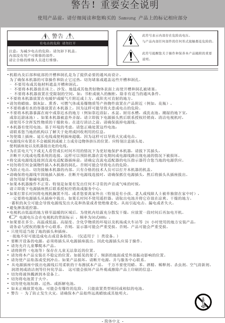 - 简体中文 -• 机箱内及后部和底部的开槽和洞孔是为了提供必要的通风而设计。  为了确保本机器的可靠操作和防止它过热，切勿堵塞或遮盖这些开槽和洞孔。-  不要用布或其他材料遮盖开槽和洞孔。-  不要将本机器放在床上、沙发、地毯或其他类似物体表面上而使开槽和洞孔被堵塞。-  不要将本机器放置在受限制的空间，如：书柜或嵌入的橱柜，除非有适当的通风条件。• 不要将本机器放置在电暖炉或暖气片附近或上方，或阳光可直射的地方。• 请勿将蜡烛、烟灰缸、熏香、可燃气体或易爆物质等产热物件放置在产品附近（例如，花瓶）。• 不要将盛有水的容器放置在本机器上，因为这样可能导致火患或电击的危险。• 不要将本机器暴露在雨中或靠近水的地方（例如靠近浴缸、水盆、厨房水槽，或洗衣池、潮湿的地下室，  或靠近游泳池）。如果本机器被意外弄湿，请立即拔下电源插头然后联系授权经销商。清洁电视机时，  请使用不含挥发性物质的干燥软布。在进行清洁之前，请确保拔掉电源线。• 本机器有使用电池。基于环境的考虑，请您正确处置这些电池：  请联系您当地的机构以了解关于处理或回收利用的信息。• 勿使墙上插座、延长电线或便利插座超载，因为这样可以导致火灾或电击。• 电源线应布置在不会被踩到或被上方或旁边物体挤压的位置，应特别注意插头处、  便利插座处以及机器接出处的电线。• 为在雷电天气下或无人看管或长时间不用的情况下为更好地保护本机器，请拔下其插头，  并断开天线或电缆系统的连接。这样可以预防机器在雷电期间或电源线路出现电涌的情况下被损坏。• 将交流电源线连接到直流电适配器插座前，请确定直流电适配器的电压指示器符合您当地的电源供应。• 切勿将任何金属物件插入本机器的洞孔，否则可能会导致电击的危险。• 为防止电击，切勿接触本机器的内部。只有合格的技术人员可以打开本机器的机盖。• 请确保将电源线牢固地插入插座。在断开电源线连接时，请确保抓住电源插头，然后将插头从插座拔出。  请勿用湿手触碰电源线。 • 如果本机器操作不正常，特别是如果有发出任何不寻常的声音或气味的时候，  请立即拔下电源插座然后联系授权经销商或服务中心。• 如果打算长时间将电视机搁置不用，或者您要离家外出（特别是有小孩、老人或残障人士被单独留在家中时），  一定要将电源插头从插座中拔出。如果长时间不使用遥控器，请取出电池并将它存放在凉爽、干燥的地方。  -蓄积的灰尘可能会导致电源线发出火花和热量或者使绝缘老化，从而引起电击、漏电或者失火。• 避免摔落遥控器。• 电视机由低温的地方移至温暖的区域后，为使机内结露充分散发干燥，应放置一段时间后再加电开机。  电源电压会在电视机的背面标示 ，频率为50式60Hz 。• 如果要在多尘、高温或低温、高湿度、含化学物质的环境以及机场或火车站等 24 小时使用的地方安装产品，  请务必与授权的服务中心联系。否则，显示器可能会严重受损。否则，产品可能会严重受损。• 只使用适当接了地的插头和插座。- 接地不好可能造成电击或设备损伤。 (仅适用于 l 类设备。)• 要断开设备的电源，必须将插头从电源插座拔出，因此电源插头应易于操作。• 请勿允许儿童攀爬本产品。• 请将附件（电池等）保存在儿童无法靠近的位置。• 请勿将本产品安装在不稳定的位置，如摇晃的架子、倾斜的地面或受外部振动影响的位置。• 请勿使产品坠落或受到冲击。如果产品损坏，请断开电源，并与服务中心联系。•  从电源插座中拔出电源线后用柔软的干布擦拭本产品。 千万不要使用蜡、苯、酒精、稀释剂、杀虫剂、空气清新剂、   润滑剂或清洁剂等任何化学品。 这可能会损坏产品外观或擦除产品上印刷的信息。• 切勿将液体溅洒到本设备上。• 切勿将电池置于火中。• 切勿使电池短路、过热，或拆解电池。• 如未正确放置电池，可能会有爆炸的危险。 只能放置类型相同或相似的电池。• 警告 - 为了防止发生火灾，请确保本产品始终远离蜡烛或其他明火。  警告！重要安全说明使用产品前，请仔细阅读和您购买的 Samsung 产品上的标记相应部分警告注意：为减少电击的危险，请勿卸下机盖。内部没有用户可维修的部件。请让合格的维修人员进行维修。有电击的危险 请勿打开此符号表示内部存在危险高电压。与产品内部任何部件的任何形式接触都是危险的。此符号提醒您关于操作和保养本产品随附的重要说明。