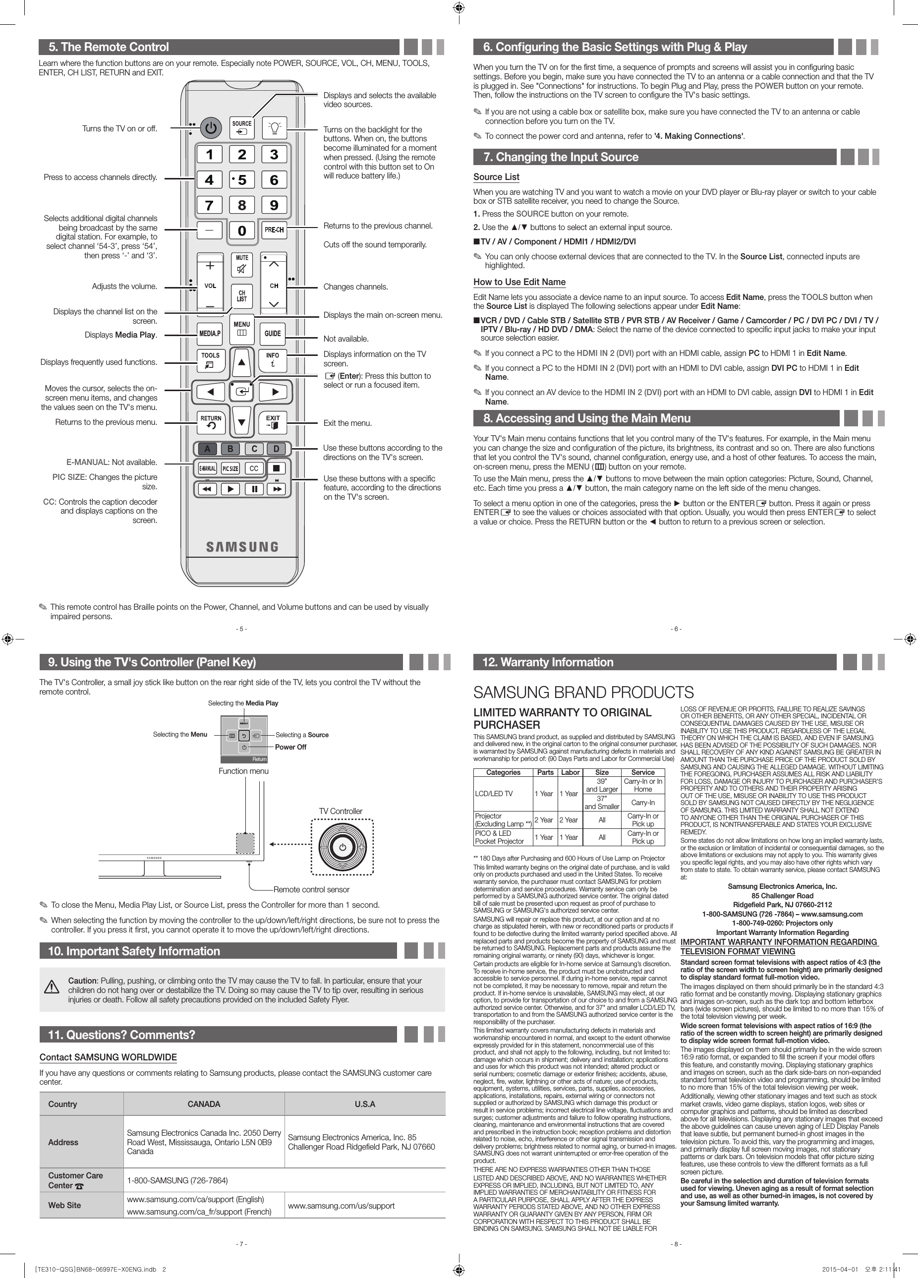 9. Using the TV&apos;s Controller (Panel Key)The TV&apos;s Controller, a small joy stick like button on the rear right side of the TV, lets you control the TV without the remote control. ✎To close the Menu, Media Play List, or Source List, press the Controller for more than 1 second. ✎When selecting the function by moving the controller to the up/down/left/right directions, be sure not to press the controller. If you press it first, you cannot operate it to move the up/down/left/right directions.10. Important Safety InformationCaution: Pulling, pushing, or climbing onto the TV may cause the TV to fall. In particular, ensure that your children do not hang over or destabilize the TV. Doing so may cause the TV to tip over, resulting in serious injuries or death. Follow all safety precautions provided on the included Safety Flyer. 11. Questions? Comments?Contact SAMSUNG WORLDWIDEIf you have any questions or comments relating to Samsung products, please contact the SAMSUNG customer care center.Country CANADA U.S.AAddressSamsung Electronics Canada Inc. 2050 Derry Road West, Mississauga, Ontario L5N 0B9 CanadaSamsung Electronics America, Inc. 85 Challenger Road Ridgeﬁeld Park, NJ 07660Customer Care Center  1-800-SAMSUNG (726-7864)Web Site www.samsung.com/ca/support (English)www.samsung.com/ca_fr/support (French) www.samsung.com/us/support6. Conﬁguring the Basic Settings with Plug &amp; PlayWhen you turn the TV on for the ﬁrst time, a sequence of prompts and screens will assist you in conﬁguring basic settings. Before you begin, make sure you have connected the TV to an antenna or a cable connection and that the TV is plugged in. See &quot;Connections&quot; for instructions. To begin Plug and Play, press the POWER button on your remote. Then, follow the instructions on the TV screen to conﬁgure the TV&apos;s basic settings. ✎If you are not using a cable box or satellite box, make sure you have connected the TV to an antenna or cable connection before you turn on the TV. ✎To connect the power cord and antenna, refer to &apos;4. Making Connections&apos;.7. Changing the Input SourceSource ListWhen you are watching TV and you want to watch a movie on your DVD player or Blu-ray player or switch to your cable box or STB satellite receiver, you need to change the Source.1. Press the SOURCE button on your remote.2. Use the ▲/▼ buttons to select an external input source. ■TV / AV / Component / HDMI1 / HDMI2/DVI ✎You can only choose external devices that are connected to the TV. In the Source List, connected inputs are highlighted.How to Use Edit NameEdit Name lets you associate a device name to an input source. To access Edit Name, press the TOOLS button when the Source List is displayed The following selections appear under Edit Name: ■VCR / DVD / Cable STB / Satellite STB / PVR STB / AV Receiver / Game / Camcorder / PC / DVI PC / DVI / TV / IPTV / Blu-ray / HD DVD / DMA: Select the name of the device connected to speciﬁc input jacks to make your input source selection easier. ✎If you connect a PC to the HDMI IN 2 (DVI) port with an HDMI cable, assign PC to HDMI 1 in Edit Name. ✎If you connect a PC to the HDMI IN 2 (DVI) port with an HDMI to DVI cable, assign DVI PC to HDMI 1 in Edit Name. ✎If you connect an AV device to the HDMI IN 2 (DVI) port with an HDMI to DVI cable, assign DVI to HDMI 1 in Edit Name.8. Accessing and Using the Main MenuYour TV&apos;s Main menu contains functions that let you control many of the TV&apos;s features. For example, in the Main menu you can change the size and conﬁguration of the picture, its brightness, its contrast and so on. There are also functions that let you control the TV&apos;s sound, channel conﬁguration, energy use, and a host of other features. To access the main, on-screen menu, press the MENU (m) button on your remote.To use the Main menu, press the ▲/▼ buttons to move between the main option categories: Picture, Sound, Channel, etc. Each time you press a ▲/▼ button, the main category name on the left side of the menu changes.To select a menu option in one of the categories, press the ► button or the ENTERE button. Press it again or press ENTERE to see the values or choices associated with that option. Usually, you would then press ENTERE to select a value or choice. Press the RETURN button or the ◄ button to return to a previous screen or selection.5. The Remote ControlLearn where the function buttons are on your remote. Especially note POWER, SOURCE, VOL, CH, MENU, TOOLS, ENTER, CH LIST, RETURN and EXIT. ✎This remote control has Braille points on the Power, Channel, and Volume buttons and can be used by visually impaired persons.12. Warranty InformationSAMSUNG BRAND PRODUCTSLIMITED WARRANTY TO ORIGINAL PURCHASERThis SAMSUNG brand product, as supplied and distributed by SAMSUNG and delivered new, in the original carton to the original consumer purchaser, is warranted by SAMSUNG against manufacturing defects in materials and workmanship for period of: (90 Days Parts and Labor for Commercial Use)Categories Parts Labor Size ServiceLCD/LED TV 1 Year 1 Year39” and LargerCarry-In or In Home37” and Smaller Carry-InProjector (Excluding Lamp **) 2 Year 2 Year All Carry-In or Pick upPICO &amp; LED Pocket Projector 1 Year 1 Year All Carry-In or Pick up** 180 Days after Purchasing and 600 Hours of Use Lamp on ProjectorThis limited warranty begins on the original date of purchase, and is valid only on products purchased and used in the United States. To receive warranty service, the purchaser must contact SAMSUNG for problem determination and service procedures. Warranty service can only be performed by a SAMSUNG authorized service center. The original dated bill of sale must be presented upon request as proof of purchase to SAMSUNG or SAMSUNG&apos;s authorized service center.SAMSUNG will repair or replace this product, at our option and at no charge as stipulated herein, with new or reconditioned parts or products if found to be defective during the limited warranty period speciﬁed above. All replaced parts and products become the property of SAMSUNG and must be returned to SAMSUNG. Replacement parts and products assume the remaining original warranty, or ninety (90) days, whichever is longer.Certain products are eligible for In-home service at Samsung’s discretion. To receive in-home service, the product must be unobstructed and accessible to service personnel. If during in-home service, repair cannot not be completed, it may be necessary to remove, repair and return the product. If in-home service is unavailable, SAMSUNG may elect, at our option, to provide for transportation of our choice to and from a SAMSUNG authorized service center. Otherwise, and for 37&quot; and smaller LCD/LED TV, transportation to and from the SAMSUNG authorized service center is the responsibility of the purchaser.This limited warranty covers manufacturing defects in materials and workmanship encountered in normal, and except to the extent otherwise expressly provided for in this statement, noncommercial use of this product, and shall not apply to the following, including, but not limited to: damage which occurs in shipment; delivery and installation; applications and uses for which this product was not intended; altered product or serial numbers; cosmetic damage or exterior ﬁnishes; accidents, abuse, neglect, ﬁre, water, lightning or other acts of nature; use of products, equipment, systems, utilities, services, parts, supplies, accessories, applications, installations, repairs, external wiring or connectors not supplied or authorized by SAMSUNG which damage this product or result in service problems; incorrect electrical line voltage, ﬂuctuations and surges; customer adjustments and failure to follow operating instructions, cleaning, maintenance and environmental instructions that are covered and prescribed in the instruction book; reception problems and distortion related to noise, echo, interference or other signal transmission and delivery problems; brightness related to normal aging, or burned-in images. SAMSUNG does not warrant uninterrupted or error-free operation of the product.THERE ARE NO EXPRESS WARRANTIES OTHER THAN THOSELISTED AND DESCRIBED ABOVE, AND NO WARRANTIES WHETHER EXPRESS OR IMPLIED, INCLUDING, BUT NOT LIMITED TO, ANY IMPLIED WARRANTIES OF MERCHANTABILITY OR FITNESS FOR A PARTICULAR PURPOSE, SHALL APPLY AFTER THE EXPRESS WARRANTY PERIODS STATED ABOVE, AND NO OTHER EXPRESS WARRANTY OR GUARANTY GIVEN BY ANY PERSON, FIRM OR CORPORATION WITH RESPECT TO THIS PRODUCT SHALL BE BINDING ON SAMSUNG. SAMSUNG SHALL NOT BE LIABLE FOR LOSS OF REVENUE OR PROFITS, FAILURE TO REALIZE SAVINGS OR OTHER BENEFITS, OR ANY OTHER SPECIAL, INCIDENTAL OR CONSEQUENTIAL DAMAGES CAUSED BY THE USE, MISUSE OR INABILITY TO USE THIS PRODUCT, REGARDLESS OF THE LEGAL THEORY ON WHICH THE CLAIM IS BASED, AND EVEN IF SAMSUNG HAS BEEN ADVISED OF THE POSSIBILITY OF SUCH DAMAGES. NOR SHALL RECOVERY OF ANY KIND AGAINST SAMSUNG BE GREATER IN AMOUNT THAN THE PURCHASE PRICE OF THE PRODUCT SOLD BY SAMSUNG AND CAUSING THE ALLEGED DAMAGE. WITHOUT LIMITING THE FOREGOING, PURCHASER ASSUMES ALL RISK AND LIABILITY FOR LOSS, DAMAGE OR INJURY TO PURCHASER AND PURCHASER’S PROPERTY AND TO OTHERS AND THEIR PROPERTY ARISING OUT OF THE USE, MISUSE OR INABILITY TO USE THIS PRODUCT SOLD BY SAMSUNG NOT CAUSED DIRECTLY BY THE NEGLIGENCE OF SAMSUNG. THIS LIMITED WARRANTY SHALL NOT EXTEND TO ANYONE OTHER THAN THE ORIGINAL PURCHASER OF THIS PRODUCT, IS NONTRANSFERABLE AND STATES YOUR EXCLUSIVE REMEDY.Some states do not allow limitations on how long an implied warranty lasts, or the exclusion or limitation of incidental or consequential damages, so the above limitations or exclusions may not apply to you. This warranty gives you speciﬁc legal rights, and you may also have other rights which vary from state to state. To obtain warranty service, please contact SAMSUNG at:Samsung Electronics America, Inc.85 Challenger RoadRidgeﬁeld Park, NJ 07660-21121-800-SAMSUNG (726 -7864) – www.samsung.com1-800-749-0260: Projectors onlyImportant Warranty Information RegardingIMPORTANT WARRANTY INFORMATION REGARDING TELEVISION FORMAT VIEWINGStandard screen format televisions with aspect ratios of 4:3 (the ratio of the screen width to screen height) are primarily designed to display standard format full-motion video.The images displayed on them should primarily be in the standard 4:3 ratio format and be constantly moving. Displaying stationary graphics and images on-screen, such as the dark top and bottom letterbox bars (wide screen pictures), should be limited to no more than 15% of the total television viewing per week.Wide screen format televisions with aspect ratios of 16:9 (the ratio of the screen width to screen height) are primarily designed to display wide screen format full-motion video.The images displayed on them should primarily be in the wide screen 16:9 ratio format, or expanded to ﬁll the screen if your model offers this feature, and constantly moving. Displaying stationary graphics and images on screen, such as the dark side-bars on non-expanded standard format television video and programming, should be limited to no more than 15% of the total television viewing per week.Additionally, viewing other stationary images and text such as stock market crawls, video game displays, station logos, web sites or computer graphics and patterns, should be limited as described above for all televisions. Displaying any stationary images that exceed the above guidelines can cause uneven aging of LED Display Panels that leave subtle, but permanent burned-in ghost images in the television picture. To avoid this, vary the programming and images, and primarily display full screen moving images, not stationary patterns or dark bars. On television models that offer picture sizing features, use these controls to view the different formats as a full screen picture.Be careful in the selection and duration of television formats used for viewing. Uneven aging as a result of format selection and use, as well as other burned-in images, is not covered by your Samsung limited warranty.MEDIA.P GUIDESelects additional digital channels being broadcast by the same digital station. For example, to select channel ‘54-3’, press ‘54’, then press ‘-’ and ‘3’.Returns to the previous channel.Turns on the backlight for the buttons. When on, the buttons become illuminated for a moment when pressed. (Using the remote control with this button set to On will reduce battery life.)Displays and selects the available video sources.Press to access channels directly.Turns the TV on or off.Use these buttons with a speciﬁc feature, according to the directions on the TV&apos;s screen.E-MANUAL: Not available.PIC SIZE: Changes the picture size.CC: Controls the caption decoder and displays captions on the screen.Cuts off the sound temporarily.Not available.Displays the channel list on the screen.Displays information on the TV screen.E (Enter): Press this button to select or run a focused item.Displays frequently used functions.Moves the cursor, selects the on-screen menu items, and changes the values seen on the TV&apos;s menu.Exit the menu.Returns to the previous menu.Use these buttons according to the directions on the TV&apos;s screen.Changes channels.Displays the main on-screen menu.Displays Media Play.Adjusts the volume.- 6 -- 5 -- 7 - - 8 -Function menuMEDIA.Pm R sPReturnSelecting the Media Play Selecting a SourcePower OffSelecting the MenuRemote control sensorTV Controller[TE310-QSG]BN68-06997E-X0ENG.indb   2 2015-04-01   오후 2:11:41