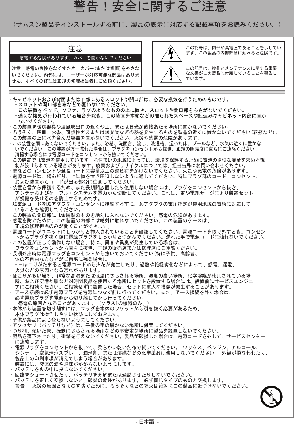 - 日本語 -•キャビネットおよび背面または下部にあるスロットや開口部は、必要な換気を行うためのものです。-スロットや開口部を布などで覆わないでください。　-この装置をベッド、ソファ、ラグのようなものの上に置き、スロットや開口部をふさがないでください。-適切な換気が行われている場合を除き、この装置を本箱などの限られたスペースや組込みキャビネット内部に置かないでください。•この装置を暖房器具や温風吹出口の近くや上、または日光が直接あたる場所に置かないでください。•ろうそく、灰皿、お香、可燃性ガスまたは爆発物などの熱を発生するものを製品の近くに置かないでください(花瓶など)。•この装置の上に水を含んだ容器を置かないでください。火災や感電の危険があります。　•この装置を雨にあてないでください。また、浴槽、洗面台、流し、洗濯槽、湿った床、プールなど、水気の近くに置かないでください。この装置が万一濡れた場合は、プラグをコンセントから抜き、正規の販売店に直ちにご連絡ください。清掃する場合には電源コードをコンセントから抜いてください。•この装置では電池を使用しています。お住まいの地域によっては、環境を保護するために電池の適切な廃棄を求める規制が設けられている場合があります。廃棄およびリサイクルについては、担当当局にお問い合わせください。•壁などのコンセントや延長コードに容量以上の過負荷をかけないでください。火災や感電の危険があります。•電源コードは、踏んだり、上に物を置き圧迫しないように通してください。特にプラグ部のコード、コンセント、および装置からコードが出る部分に注意してください。•装置を雷から保護するため、また長期間放置したり使用しない場合には、プラグをコンセントから抜き、アンテナおよびケーブル・システムを電力から切断してください。これは、雷や電線サージにより装置セットが損傷を受けるのを防止するためです。•AC電源コードをDCアダプタ・コンセントに接続する前に、DCアダプタの電圧指定が使用地域の電源に対応していることを確認してください。•この装置の開口部には金属製のものを絶対に入れないでください。感電の危険があります。•感電を防ぐために、この装置の内部には絶対に触れないでください。この装置のケースは、正規の修理担当のみが開くことができます。•電源コードがユニットにしっかりと挿入されていることを確認してください。電源コードを取り外すとき、コンセントからプラグを抜く際に電源プラグをしっかりとつかんでください。濡れた手で電源コードに触れないでください。•この装置が正しく動作しない場合、特に、異音や異臭が発生している場合は、プラグをコンセントから直ちに抜き、正規の販売店または修理店にご連絡ください。•長期外出時は電源プラグをコンセントから抜いておいてください(特に子供、高齢者、体の不自由な方などがご自宅に残る場合)。-－ほこりがたまると電源コードから火花が発生したり、過熱や絶縁劣化などによって、感電、漏電、火災などの原因となる恐れがあります。•ほこりが多い場所、非常な高温または低温にさらされる場所、湿度の高い場所、化学溶媒が使用されている場所、および空港や駅など24時間製品を使用する場所にセットを設置する場合には、設置前にサービスエンジニアにご相談ください。ご相談せずに設置した場合、セットに重大な損傷が発生することがあります。•アース接続は必ず電源プラグを電源につなぐ前に行ってください。また、アース接続を外す場合は、必ず電源プラグを電源から切り離してから行ってください。-感電の原因となることがあります。(クラス1の機器のみ。)•本体から装置を切り離すには、プラグを本体のソケットから引き抜く必要があるため、本体プラグは操作しやすい状態にしておきます。•子供が製品によじ登らないようにしてください。•アクセサリ（バッテリなど）は、子供の手の届かない場所に保管してください。•つり棚、傾いた床、振動にさらされる場所などの不安定な場所に製品を設置しないでください。•製品を落下させたり、衝撃を与えないでください。製品が破損した場合は、電源コードを外して、サービスセンターに連絡します。•電源プラグをコンセントから抜いて、柔らかい乾いた布で拭いてください。ワックス、ベンジン、アルコール、シンナー、空気清浄スプレー、潤滑剤、または溶媒などの化学薬品は使用しないでください。外観が損なわれたり、製品上の印刷事項が消えてしまう場合があります。•装置には、液体の滴や飛沫がかからないようにします。•バッテリを火の中に投じないでください。•回路をショートさせたり、バッテリを分解または過熱させたりしないでください。•バッテリを正しく交換しないと、破裂の危険があります。必ず同じタイプのものと交換します。•警告-火災の原因となるのを防ぐために、ろうそくなどの裸火は絶対にこの製品に近づけないでください。  警告！安全に関するご注意(サムスン製品をインストールする前に、製品の表示に対応する記載事項をお読みください。)注意注意:感電の危険をなくすため、カバー(または背面)を外さないでください。内部には、ユーザーが対応可能な部品はありません。すべての修理は正規の修理担当者にご依頼ください。感電する危険があります、カバーを開かないでくださいこの記号は、内部が高電圧であることを示しています。この製品の内部部品に触れると危険です。この記号は、操作とメンテナンスに関する重要な文書がこの製品に付属していることを警告しています。