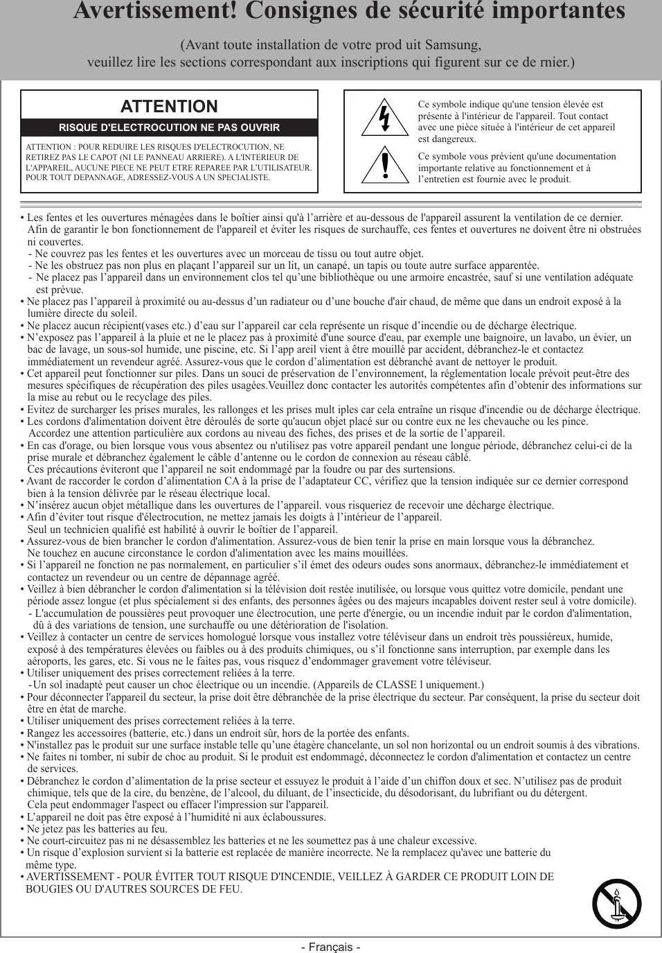 - Français -• Les fentes et les ouvertures ménagées dans le boîtier ainsi qu&apos;à l’arrière et au-dessous de l&apos;appareil assurent la ventilation de ce dernier.   Afin de garantir le bon fonctionnement de l&apos;appareil et éviter les risques de surchauffe, ces fentes et ouvertures ne doivent être ni obstruées  ni couvertes.- Ne couvrez pas les fentes et les ouvertures avec un morceau de tissu ou tout autre objet.- Ne les obstruez pas non plus en plaçant l’appareil sur un lit, un canapé, un tapis ou toute autre surface apparentée.-  Ne placez pas l’appareil dans un environnement clos tel qu’une bibliothèque ou une armoire encastrée, sauf si une ventilation adéquate   est prévue.• Ne placez pas l’appareil à proximité ou au-dessus d’un radiateur ou d’une bouche d&apos;air chaud, de même que dans un endroit exposé à la   lumière directe du soleil.• Ne placez aucun récipient(vases etc.) d’eau sur l’appareil car cela représente un risque d’incendie ou de décharge électrique.• N’exposez pas l’appareil à la pluie et ne le placez pas à proximité d&apos;une source d&apos;eau, par exemple une baignoire, un lavabo, un évier, un  bac de lavage, un sous-sol humide, une piscine, etc. Si l’app areil vient à être mouillé par accident, débranchez-le et contactez   immédiatement un revendeur agréé. Assurez-vous que le cordon d’alimentation est débranché avant de nettoyer le produit.• Cet appareil peut fonctionner sur piles. Dans un souci de préservation de l’environnement, la réglementation locale prévoit peut-être des   mesures spécifiques de récupération des piles usagées.Veuillez donc contacter les autorités compétentes afin d’obtenir des informations sur  la mise au rebut ou le recyclage des piles.• Evitez de surcharger les prises murales, les rallonges et les prises mult iples car cela entraîne un risque d&apos;incendie ou de décharge électrique.• Les cordons d&apos;alimentation doivent être déroulés de sorte qu&apos;aucun objet placé sur ou contre eux ne les chevauche ou les pince.Accordez une attention particulière aux cordons au niveau des fiches, des prises et de la sortie de l’appareil.• En cas d&apos;orage, ou bien lorsque vous vous absentez ou n&apos;utilisez pas votre appareil pendant une longue période, débranchez celui-ci de la  prise murale et débranchez également le câble d’antenne ou le cordon de connexion au réseau câblé.   Ces précautions éviteront que l’appareil ne soit endommagé par la foudre ou par des surtensions.• Avant de raccorder le cordon d’alimentation CA à la prise de l’adaptateur CC, vérifiez que la tension indiquée sur ce dernier correspond   bien à la tension délivrée par le réseau électrique local.• N’insérez aucun objet métallique dans les ouvertures de l’appareil. vous risqueriez de recevoir une décharge électrique.• Afin d’éviter tout risque d&apos;électrocution, ne mettez jamais les doigts à l’intérieur de l’appareil.   Seul un technicien qualifié est habilité à ouvrir le boîtier de l’appareil.• Assurez-vous de bien brancher le cordon d&apos;alimentation. Assurez-vous de bien tenir la prise en main lorsque vous la débranchez.  Ne touchez en aucune circonstance le cordon d&apos;alimentation avec les mains mouillées.• Si l’appareil ne fonction ne pas normalement, en particulier s’il émet des odeurs oudes sons anormaux, débranchez-le immédiatement et   contactez un revendeur ou un centre de dépannage agréé.• Veillez à bien débrancher le cordon d&apos;alimentation si la télévision doit restée inutilisée, ou lorsque vous quittez votre domicile, pendant une  période assez longue (et plus spécialement si des enfants, des personnes âgées ou des majeurs incapables doivent rester seul à votre domicile).- L&apos;accumulation de poussières peut provoquer une électrocution, une perte d&apos;énergie, ou un incendie induit par le cordon d&apos;alimentation,  dû à des variations de tension, une surchauffe ou une détérioration de l&apos;isolation.• Veillez à contacter un centre de services homologué lorsque vous installez votre téléviseur dans un endroit très poussiéreux, humide,   exposé à des températures élevées ou faibles ou à des produits chimiques, ou s’il fonctionne sans interruption, par exemple dans les   aéroports, les gares, etc. Si vous ne le faites pas, vous risquez d’endommager gravement votre téléviseur.• Utiliser uniquement des prises correctement reliées à la terre.- Un sol inadapté peut causer un choc électrique ou un incendie. (Appareils de CLASSE l uniquement.)• Pour déconnecter l&apos;appareil du secteur, la prise doit être débranchée de la prise électrique du secteur. Par conséquent, la prise du secteur doit  être en état de marche.• Utiliser uniquement des prises correctement reliées à la terre.• Rangez les accessoires (batterie, etc.) dans un endroit sûr, hors de la portée des enfants.• N&apos;installez pas le produit sur une surface instable telle qu’une étagère chancelante, un sol non horizontal ou un endroit soumis à des vibrations.• Ne faites ni tomber, ni subir de choc au produit. Si le produit est endommagé, déconnectez le cordon d&apos;alimentation et contactez un centre   de services.• Débranchez le cordon d’alimentation de la prise secteur et essuyez le produit à l’aide d’un chiffon doux et sec. N’utilisez pas de produit  chimique, tels que de la cire, du benzène, de l’alcool, du diluant, de l’insecticide, du désodorisant, du lubrifiant ou du détergent.   Cela peut endommager l&apos;aspect ou effacer l&apos;impression sur l&apos;appareil.• L’appareil ne doit pas être exposé à l’humidité ni aux éclaboussures.• Ne jetez pas les batteries au feu.• Ne court-circuitez pas ni ne désassemblez les batteries et ne les soumettez pas à une chaleur excessive.• Un risque d’explosion survient si la batterie est replacée de manière incorrecte. Ne la remplacez qu&apos;avec une batterie du   même type.• AVERTISSEMENT - POUR ÉVITER TOUT RISQUE D&apos;INCENDIE, VEILLEZ À GARDER CE PRODUIT LOIN DE   BOUGIES OU D&apos;AUTRES SOURCES DE FEU.  Avertissement! Consignes de sécurité importantes(Avant toute installation de votre prod uit Samsung, veuillez lire les sections correspondant aux inscriptions qui figurent sur ce de rnier.)ATTENTIONATTENTION : POUR REDUIRE LES RISQUES D&apos;ELECTROCUTION, NE RETIREZ PAS LE CAPOT (NI LE PANNEAU ARRIERE). A L&apos;INTERIEUR DE L&apos;APPAREIL, AUCUNE PIECE NE PEUT ETRE REPAREE PAR L’UTILISATEUR. POUR TOUT DEPANNAGE, ADRESSEZ-VOUS A UN SPECIALISTE.RISQUE D&apos;ELECTROCUTION NE PAS OUVRIRCe symbole indique qu&apos;une tension élevée est  présente à l&apos;intérieur de l&apos;appareil. Tout contact  avec une pièce située à l&apos;intérieur de cet appareil  est dangereux.Ce symbole vous prévient qu&apos;une documentationimportante relative au fonctionnement et à l’entretien est fournie avec le produit.