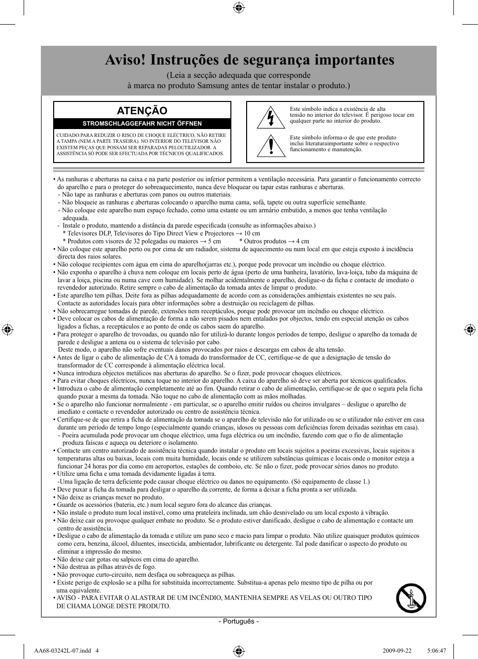 - Português -• As ranhuras e aberturas na caixa e na parte posterior ou inferior permitem a ventilação necessária. Para garantir o funcionamento correcto  do aparelho e para o proteger do sobreaquecimento, nunca deve bloquear ou tapar estas ranhuras e aberturas.- Não tape as ranhuras e aberturas com panos ou outros materiais.- Não bloqueie as ranhuras e aberturas colocando o aparelho numa cama, sofá, tapete ou outra superfície semelhante.- Não coloque este aparelho num espaço fechado, como uma estante ou um armário embutido, a menos que tenha ventilação   adequada.  -  Instale o produto, mantendo a distância da parede especiﬁ cada (consulte as informações abaixo.)     * Televisores DLP, Televisores do Tipo Direct View e Projectores → 10 cm     * Produtos com visores de 32 polegadas ou maiores → 5 cm   * Outros produtos → 4 cm • Não coloque este aparelho perto ou por cima de um radiador, sistema de aquecimento ou num local em que esteja exposto à incidência  directa dos raios solares.• Não coloque recipientes com água em cima do aparelho(jarras etc.), porque pode provocar um incêndio ou choque eléctrico.• Não exponha o aparelho à chuva nem coloque em locais perto de água (perto de uma banheira, lavatório, lava-loiça, tubo da máquina de  lavar a loiça, piscina ou numa cave com humidade). Se molhar acidentalmente o aparelho, desligue-o da ficha e contacte de imediato o  revendedor autorizado. Retire sempre o cabo de alimentação da tomada antes de limpar o produto.• Este aparelho tem pilhas. Deite fora as pilhas adequadamente de acordo com as considerações ambientais existentes no seu país.  Contacte as autoridades locais para obter informações sobre a destruição ou reciclagem de pilhas.• Não sobrecarregue tomadas de parede, extensões nem receptáculos, porque pode provocar um incêndio ou choque eléctrico.• Deve colocar os cabos de alimentação de forma a não serem pisados nem entalados por objectos, tendo em especial atenção os cabos   ligados a fichas, a receptáculos e ao ponto de onde os cabos saem do aparelho.• Para proteger o aparelho de trovoadas, ou quando não for utilizá-lo durante longos períodos de tempo, desligue o aparelho da tomada de  parede e desligue a antena ou o sistema de televisão por cabo.Deste modo, o aparelho não sofre eventuais danos provocados por raios e descargas em cabos de alta tensão.• Antes de ligar o cabo de alimentação de CA à tomada do transformador de CC, certifique-se de que a designação de tensão do   transformador de CC corresponde à alimentação eléctrica local.• Nunca introduza objectos metálicos nas aberturas do aparelho. Se o fizer, pode provocar choques eléctricos.• Para evitar choques eléctricos, nunca toque no interior do aparelho. A caixa do aparelho só deve ser aberta por técnicos qualificados.• Introduza o cabo de alimentação completamente até ao fim. Quando retirar o cabo de alimentação, certifique-se de que o segura pela ficha  quando puxar a mesma da tomada. Não toque no cabo de alimentação com as mãos molhadas.• Se o aparelho não funcionar normalmente - em particular, se o aparelho emitir ruídos ou cheiros invulgares – desligue o aparelho de   imediato e contacte o revendedor autorizado ou centro de assistência técnica.• Certifique-se de que retira a ficha de alimentação da tomada se o aparelho de televisão não for utilizado ou se o utilizador não estiver em casa   durante um período de tempo longo (especialmente quando crianças, idosos ou pessoas com deficiências forem deixadas sozinhas em casa).  - Poeira acumulada pode provocar um choque eléctrico, uma fuga eléctrica ou um incêndio, fazendo com que o fio de alimentação    produza faíscas e aqueça ou deteriore o isolamento.• Contacte um centro autorizado de assistência técnica quando instalar o produto em locais sujeitos a poeiras excessivas, locais sujeitos a  temperaturas altas ou baixas, locais com muita humidade, locais onde se utilizem substâncias químicas e locais onde o monitor esteja a  funcionar 24 horas por dia como em aeroportos, estações de comboio, etc. Se não o fizer, pode provocar sérios danos no produto.• Utilize uma ficha e uma tomada devidamente ligadas à terra.   - Uma ligação de terra deficiente pode causar choque eléctrico ou danos no equipamento. (Só equipamento de classe 1.)• Deve puxar a ficha da tomada para desligar o aparelho da corrente, de forma a deixar a ficha pronta a ser utilizada. • Não deixe as crianças mexer no produto.• Guarde os acessórios (bateria, etc.) num local seguro fora do alcance das crianças.• Não instale o produto num local instável, como uma prateleira inclinada, um chão desnivelado ou um local exposto à vibração.• Não deixe cair ou provoque qualquer embate no produto. Se o produto estiver danificado, desligue o cabo de alimentação e contacte um  centro de assistência.• Desligue o cabo de alimentação da tomada e utilize um pano seco e macio para limpar o produto. Não utilize quaisquer produtos químicos  como cera, benzina, álcool, diluentes, insecticida, ambientador, lubrificante ou detergente. Tal pode danificar o aspecto do produto ou  eliminar a impressão do mesmo.• Não deixe cair gotas ou salpicos em cima do aparelho.• Não destrua as pilhas através de fogo.• Não provoque curto-circuito, nem desfaça ou sobreaqueça as pilhas.• Existe perigo de explosão se a pilha for substituída incorrectamente. Substitua-a apenas pelo mesmo tipo de pilha ou por   uma equivalente.• AVISO - PARA EVITAR O ALASTRAR DE UM INCÊNDIO, MANTENHA SEMPRE AS VELAS OU OUTRO TIPO   DE CHAMA LONGE DESTE PRODUTO.ATENÇÃOCUIDADO:PARA REDUZIR O RISCO DE CHOQUE ELÉCTRICO, NÃO RETIRE A TAMPA (NEM A PARTE TRASEIRA). NO INTERIOR DO TELEVISOR NÃO EXISTEM PEÇAS QUE POSSAM SER REPARADAS PELOUTILIZADOR. A ASSISTÊNCIA SÓ PODE SER EFECTUADA POR TÉCNICOS QUALIFICADOS.STROMSCHLAGGEFAHR NICHT ÖFFNENEste símbolo indica a existência de altatensão no interior do televisor. É perigoso tocar em qualquer parte no interior do produto.Este símbolo informa-o de que este produto inclui literaturaimportante sobre o respectivo funcionamento e manutenção.  Aviso! Instruções de segurança importantes(Leia a secção adequada que corresponde à marca no produto Samsung antes de tentar instalar o produto.)AA68-03242L-07.indd   4AA68-03242L-07.indd   4 2009-09-22    5:06:472009-09-22    5:06:47