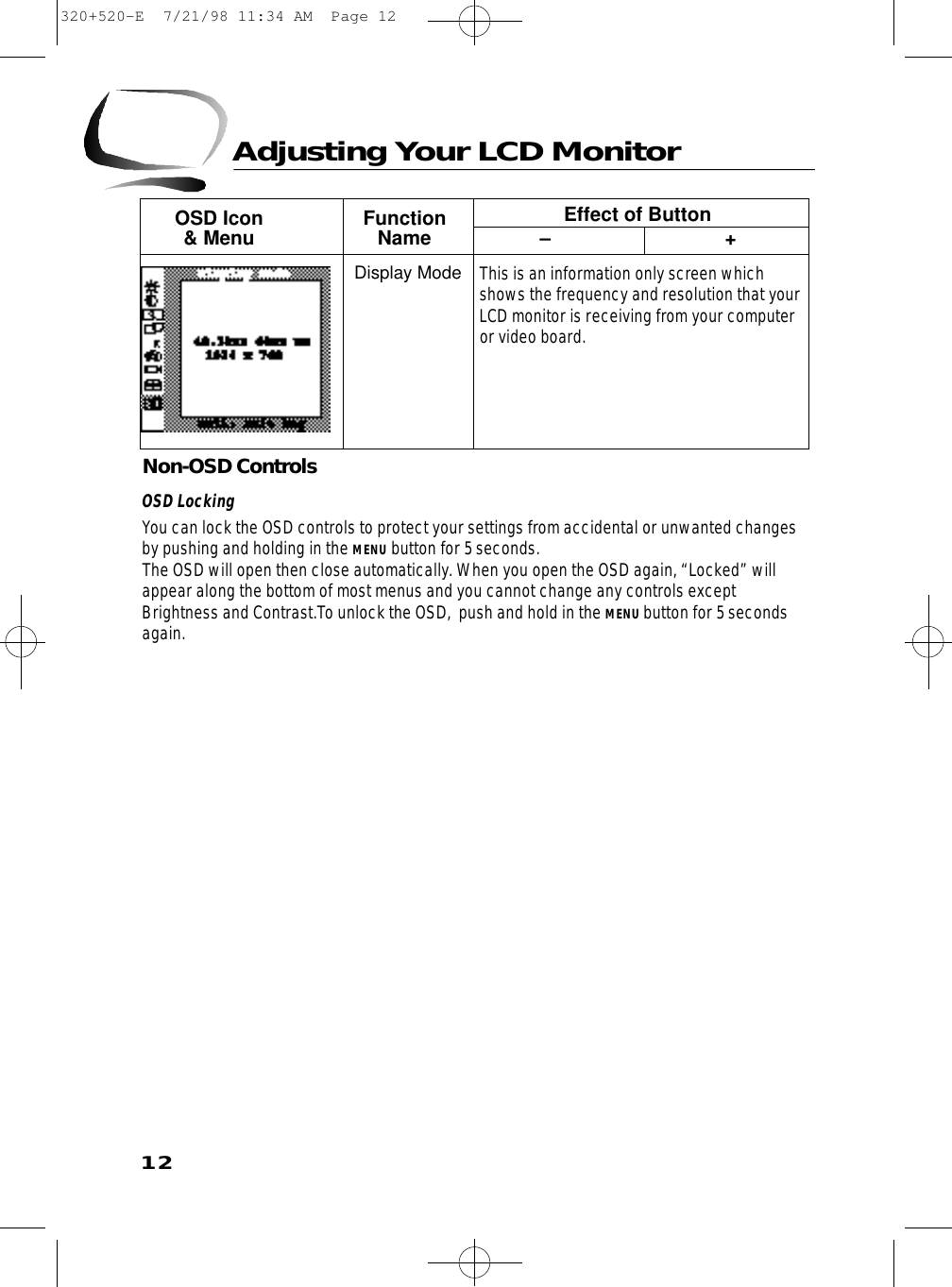 12Non-OSD ControlsOSD LockingYou can lock the OSD controls to protect your settings from accidental or unwanted changesby pushing and holding in the MENU button for 5 seconds. The OSD will open then close automatically. When you open the OSD again, “Locked” willappear along the bottom of most menus and you cannot change any controls exceptBrightness and Contrast.To unlock the OSD,  push and hold in the MENU button for 5 secondsagain.Adjusting Your LCD MonitorOSD Icon  Function Effect of Button&amp; Menu Name – +This is an information only screen whichshows the frequency and resolution that yourLCD monitor is receiving from your computeror video board.Display Mode320+520-E  7/21/98 11:34 AM  Page 12