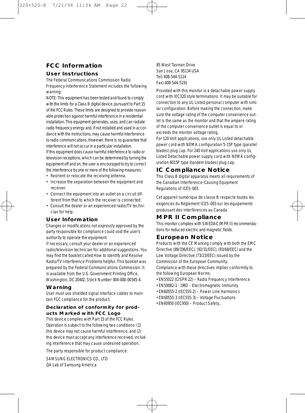 FCC InformationUser InstructionsThe Federal Communications Commission RadioFrequency Interference Statement includes the followingwarning:NOTE: This equipment has been tested and found to complywith the limits for a Class B digital device, pursuant to Part 15of the FCCRules. These limits are designed to provide re a s o n -able protection against harmful interf e rence in a re s i d e n t i a linstallation. This equipment generates, uses, and can radiateradio frequency energy and, if not installed and used in accor-dance with the instructions, may cause harmful interf e re n c eto radio communications. However, there is no guarantee thati n t e rf e r ence will not occur in a particular installation.If this equipment does cause harmful interf e rence to radio ortelevision receptions, which can be determined by turning theequipment off and on, the user is encouraged to try to corre c tthe interf e rence by one or more of the following measure s :• Reorient or relocate the receiving antenna.• Increase the separation between the equipment andreceiver.• Connect the equipment into an outlet on a circuit dif-ferent from that to which the receiver is connected.• Consult the dealer or an experienced radio/TV techni-cian for help.User InformationChanges or modifications not expressly approved by thep a rty responsible for compliance could void the user’sauthority to operate the equipment.If necessary, consult your dealer or an experiencedradio/television technician for additional suggestions. Yo umay find the booklet called How to Identify and ResolveRadio/TV Interf e r ence Pro b l e m shelpful. This booklet wasp re p a red by the Federal Communications Commission. Itis available from the U.S. Government Printing Off i c e ,Washington, DC 20402, Stock Number 004-000-00345-4.WarningUser must use shielded signal interface cables to main-tain FCC compliance for the product.Declaration of conformity for prod-ucts Marked with FCC LogoThis device complies with Part 15 of the FCC Rules.Operation is subject to the following two conditions: (1)this device may not cause harmful interf e rence, and (2)this device must accept any interf e r ence received, includ-ing interference that may cause undesired operation.The party responsible for product compliance:SAMSUNG ELECTRONICS CO., LTDQA Lab of Samsung America85 West Tasman Drive San Jose, CA 95134 USATel) 408-544-5124Fax) 408-544-5191Provided with this monitor is a detachable power supplycord with IEC320 style terminations. It may be suitable forconnection to any UL Listed personal computer with simi-lar configuration. Before making the connection, makesure the voltage rating of the computer convenience out-let is the same as the monitor and that the ampere ratingof the computer convenience outlet is equal to orexceeds the monitor voltage rating. For 120 Volt applications, use only UL Listed detachablepower cord with NEMA configuration 5-15P type (parallelblades) plug cap. For 240 Volt applications use only ULListed Detachable power supply cord with NEMA config-uration 6015P type (tandem blades) plug cap.IC Compliance NoticeThis Class B digital apparatus meets all requirements ofthe Canadian Interference-Causing EquipmentRegulations of ICES-003.Cet appareil numérique de classe B respecte toutes lesexigences du Règlement ICES-003 sur les équipementsproduisant des interférences au Canada.MPR II ComplianceThis monitor complies with SWEDAC (MPR II) re c o m m e n d a-tions for reduced electric and magnetic fields.European NoticeProducts with the CE Marking comply with both the EMCDirective (89/336/EEC), (92/31/EEC), (93/68/EEC) and theLow Voltage Directive (73/23/EEC) issued by theCommission of the European Community.Compliance with these directives implies conformity tothe following European Norms:• EN55022 (CISPR 22) – Radio Frequency Interference• EN50082-1 : 1992 – Electromagnetic Immunity• EN60555-2 (IEC555-2) – Power Line Harmonics• EN60555-3 (IEC555-3) – Voltage Fluctuations• EN60950 (IEC950) – Product Safety.320+520-E  7/21/98 11:34 AM  Page 22