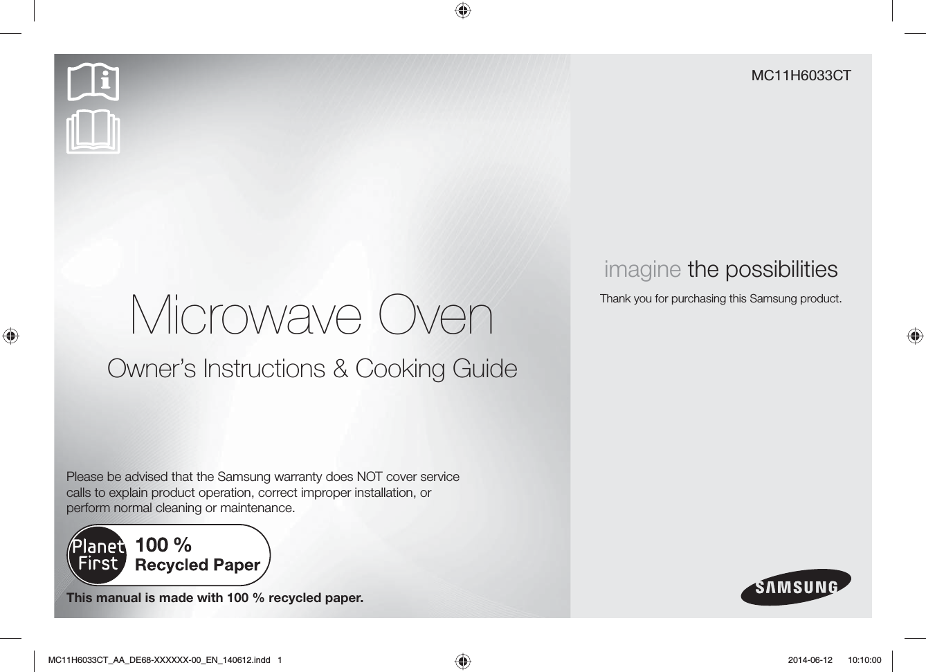 Microwave OvenOwner’s Instructions &amp; Cooking GuideMC11H6033CTimagine the possibilitiesThank you for purchasing this Samsung product.This manual is made with 100 % recycled paper.Please be advised that the Samsung warranty does NOT cover service calls to explain product operation, correct improper installation, or perform normal cleaning or maintenance.MC11H6033CT_AA_DE68-XXXXXX-00_EN_140612.indd   1  