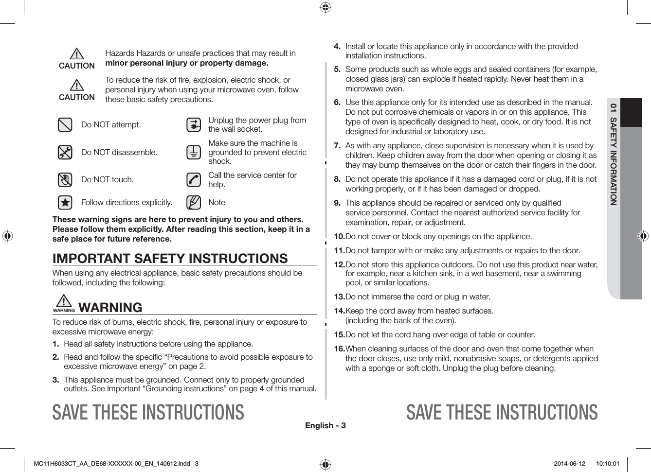 English - 301  SAFETY INFORMATIONSAVE THESE INSTRUCTIONSSAVE THESE INSTRUCTIONSCAUTIONHazards Hazards or unsafe practices that may result in minor personal injury or property damage.CAUTIONTo reduce the risk of ﬁre, explosion, electric shock, or personal injury when using your microwave oven, follow these basic safety precautions.Do NOT attempt. Unplug the power plug from the wall socket.Do NOT disassemble.Make sure the machine is grounded to prevent electric shock.Do NOT touch. Call the service center for help.Follow directions explicitly. NoteThese warning signs are here to prevent injury to you and others. Please follow them explicitly. After reading this section, keep it in a safe place for future reference.IMPORTANT SAFETY INSTRUCTIONSWhen using any electrical appliance, basic safety precautions should be followed, including the following:WARNING WARNINGTo reduce risk of burns, electric shock, ﬁre, personal injury or exposure to excessive microwave energy:1.  Read all safety instructions before using the appliance.2.  Read and follow the speciﬁc “Precautions to avoid possible exposure to excessive microwave energy” on page 2.3. This appliance must be grounded. Connect only to properly grounded outlets. See Important “Grounding instructions” on page 4 of this manual.4.  Install or locate this appliance only in accordance with the provided installation instructions.5.  Some products such as whole eggs and sealed containers (for example, closed glass jars) can explode if heated rapidly. Never heat them in a microwave oven.6.  Use this appliance only for its intended use as described in the manual. Do not put corrosive chemicals or vapors in or on this appliance. This type of oven is speciﬁcally designed to heat, cook, or dry food. It is not designed for industrial or laboratory use.7. As with any appliance, close supervision is necessary when it is used by children. Keep children away from the door when opening or closing it as they may bump themselves on the door or catch their ﬁngers in the door.8.  Do not operate this appliance if it has a damaged cord or plug, if it is not working properly, or if it has been damaged or dropped.9.  This appliance should be repaired or serviced only by qualiﬁed service personnel. Contact the nearest authorized service facility for examination, repair, or adjustment.10. Do not cover or block any openings on the appliance.11. Do not tamper with or make any adjustments or repairs to the door.12.  Do not store this appliance outdoors. Do not use this product near water, for example, near a kitchen sink, in a wet basement, near a swimming pool, or similar locations.13. Do not immerse the cord or plug in water.14. Keep the cord away from heated surfaces. (including the back of the oven).15. Do not let the cord hang over edge of table or counter.16.  When cleaning surfaces of the door and oven that come together when the door closes, use only mild, nonabrasive soaps, or detergents applied with a sponge or soft cloth. Unplug the plug before cleaning.MC11H6033CT_AA_DE68-XXXXXX-00_EN_140612.indd   3  