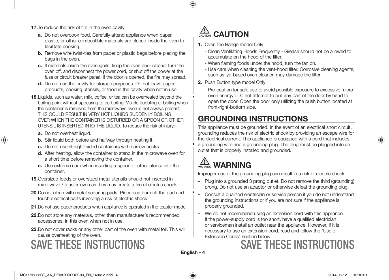 English - 4SAVE THESE INSTRUCTIONS SAVE THESE INSTRUCTIONSCAUTION CAUTION1.  Over The Range model Only - Clean Ventilating Hoods Frequently - Grease should not be allowed to accumulate on the hood of the ﬁlter.- When ﬂaming foods under the hood, turn the fan on.- Use care when cleaning the vent-hood ﬁlter. Corrosive cleaning agents, such as lye-based oven cleaner, may damage the ﬁlter.2.  Push Button type model Only- Pre-caution for safe use to avoid possible exposure to excessive micro oven energy : Do not attempt to pull any part of the door by hand to open the door. Open the door only utilizing the push button located at front-right-bottom side.GROUNDING INSTRUCTIONSThis appliance must be grounded. In the event of an electrical short circuit, grounding reduces the risk of electric shock by providing an escape wire for the electrical current. This appliance is equipped with a cord that includes a grounding wire and a grounding plug. The plug must be plugged into an outlet that is properly installed and grounded.WARNING WARNINGImproper use of the grounding plug can result in a risk of electric shock. -  Plug into a grounded 3 prong outlet. Do not remove the third (grounding) prong. Do not use an adaptor or otherwise defeat the grounding plug.-  Consult a qualiﬁed electrician or service person if you do not understand the grounding instructions or if you are not sure if the appliance is properly grounded.-  We do not recommend using an extension cord with this appliance. If the power-supply cord is too short, have a qualiﬁed electrician or serviceman install an outlet near the appliance. However, if it is necessary to use an extension cord, read and follow the “Use of Extension Cords” section below.A17. To reduce the risk of ﬁre in the oven cavity:a.  Do not overcook food. Carefully attend appliance when paper, plastic, or other combustible materials are placed inside the oven to facilitate cooking.b.  Remove wire twist-ties from paper or plastic bags before placing the bags in the oven.c. If materials inside the oven ignite, keep the oven door closed, turn the oven off, and disconnect the power cord, or shut off the power at the fuse or circuit breaker panel. If the door is opened, the ﬁre may spread.d.  Do not use the cavity for storage purposes. Do not leave paper products, cooking utensils, or food in the cavity when not in use.18.  Liquids, such as water, milk, coee, or tea can be overheated beyond the boiling point without appearing to be boiling. Visible bubbling or boiling when the container is removed from the microwave oven is not always present. THIS COULD RESULT IN VERY HOT LIQUIDS SUDDENLY BOILING OVER WHEN THE CONTAINER IS DISTURBED OR A SPOON OR OTHER UTENSIL IS INSERTED INTO THE LIQUID. To reduce the risk of injury:a.  Do not overheat liquid.b.  Stir liquid both before and halfway through heating it.c.  Do not use straight-sided containers with narrow necks.d.  After heating, allow the container to stand in the microwave oven for a short time before removing the container.e.  Use extreme care when inserting a spoon or other utensil into the container.19.  Oversized foods or oversized metal utensils should not inserted in microwave / toaster oven as they may create a ﬁre of electric shock.20.  Do not clean with metal scouring pads. Piece can burn o the pad and touch electrical parts involving a risk of electric shock.21.  Do not use paper products when appliance is operated in the toaster mode.22.  Do not store any materials, other than manufacturer’s recommended accessories, in this oven when not in use.23.  Do not cover racks or any other part of the oven with metal foil. This will cause overheating of the oven.MC11H6033CT_AA_DE68-XXXXXX-00_EN_140612.indd   4  