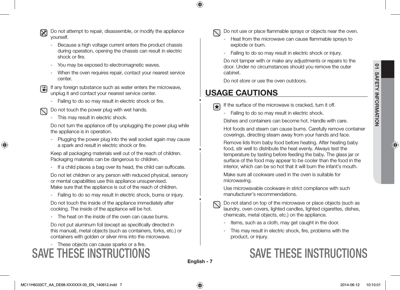 English - 701  SAFETY INFORMATIONSAVE THESE INSTRUCTIONSSAVE THESE INSTRUCTIONSDo not attempt to repair, disassemble, or modify the appliance yourself.-  Because a high voltage current enters the product chassis during operation, opening the chassis can result in electric shock or ﬁre.-  You may be exposed to electromagnetic waves.-  When the oven requires repair, contact your nearest service center.If any foreign substance such as water enters the microwave, unplug it and contact your nearest service center.-  Failing to do so may result in electric shock or ﬁre.Do not touch the power plug with wet hands.-  This may result in electric shock.Do not turn the appliance o by unplugging the power plug while the appliance is in operation.-  Plugging the power plug into the wall socket again may cause a spark and result in electric shock or ﬁre. Keep all packaging materials well out of the reach of children. Packaging materials can be dangerous to children.-  If a child places a bag over its head, the child can suocate.Do not let children or any person with reduced physical, sensory or mental capabilities use this appliance unsupervised.  Make sure that the appliance is out of the reach of children.-  Failing to do so may result in electric shock, burns or injury.Do not touch the inside of the appliance immediately after cooking. The inside of the appliance will be hot.-  The heat on the inside of the oven can cause burns.Do not put aluminum foil (except as speciﬁcally directed in this manual), metal objects (such as containers, forks, etc.) or containers with golden or silver rims into the microwave.-  These objects can cause sparks or a ﬁre.Do not use or place ﬂammable sprays or objects near the oven.-  Heat from the microwave can cause ﬂammable sprays to explode or burn.-  Failing to do so may result in electric shock or injury.Do not tamper with or make any adjustments or repairs to the door. Under no circumstances should you remove the outer cabinet.Do not store or use the oven outdoors.USAGE CAUTIONSIf the surface of the microwave is cracked, turn it o.-  Failing to do so may result in electric shock.Dishes and containers can become hot. Handle with care. Hot foods and steam can cause burns. Carefully remove container coverings, directing steam away from your hands and face. Remove lids from baby food before heating. After heating baby food, stir well to distribute the heat evenly. Always test the temperature by tasting before feeding the baby. The glass jar or surface of the food may appear to be cooler than the food in the interior, which can be so hot that it will burn the infant’s mouth. Make sure all cookware used in the oven is suitable for microwaving. Use microwavable cookware in strict compliance with such manufacturer’s recommendations. Do not stand on top of the microwave or place objects (such as laundry, oven covers, lighted candles, lighted cigarettes, dishes, chemicals, metal objects, etc.) on the appliance.-  Items, such as a cloth, may get caught in the door.-  This may result in electric shock, ﬁre, problems with the product, or injury.MC11H6033CT_AA_DE68-XXXXXX-00_EN_140612.indd   7  