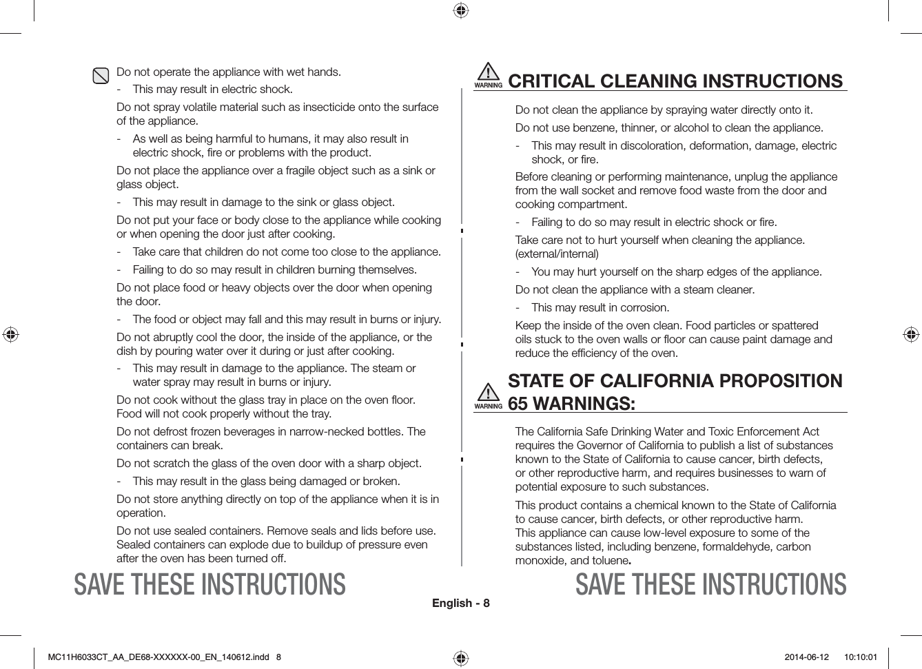 English - 8SAVE THESE INSTRUCTIONS SAVE THESE INSTRUCTIONSWARNINGCRITICAL CLEANING INSTRUCTIONSDo not clean the appliance by spraying water directly onto it.Do not use benzene, thinner, or alcohol to clean the appliance. -  This may result in discoloration, deformation, damage, electric shock, or ﬁre. Before cleaning or performing maintenance, unplug the appliance from the wall socket and remove food waste from the door and cooking compartment.-  Failing to do so may result in electric shock or ﬁre.Take care not to hurt yourself when cleaning the appliance. (external/internal) -  You may hurt yourself on the sharp edges of the appliance. Do not clean the appliance with a steam cleaner. -  This may result in corrosion. Keep the inside of the oven clean. Food particles or spattered oils stuck to the oven walls or ﬂoor can cause paint damage and reduce the eciency of the oven.WARNING STATE OF CALIFORNIA PROPOSITION 65 WARNINGS:The California Safe Drinking Water and Toxic Enforcement Act requires the Governor of California to publish a list of substances known to the State of California to cause cancer, birth defects, or other reproductive harm, and requires businesses to warn of potential exposure to such substances. This product contains a chemical known to the State of California to cause cancer, birth defects, or other reproductive harm. This appliance can cause low-level exposure to some of the substances listed, including benzene, formaldehyde, carbon monoxide, and toluene.Do not operate the appliance with wet hands.-  This may result in electric shock. Do not spray volatile material such as insecticide onto the surface of the appliance.-  As well as being harmful to humans, it may also result in electric shock, ﬁre or problems with the product. Do not place the appliance over a fragile object such as a sink or glass object. -  This may result in damage to the sink or glass object.Do not put your face or body close to the appliance while cooking or when opening the door just after cooking.- Take care that children do not come too close to the appliance.-  Failing to do so may result in children burning themselves. Do not place food or heavy objects over the door when opening the door.- The food or object may fall and this may result in burns or injury. Do not abruptly cool the door, the inside of the appliance, or the dish by pouring water over it during or just after cooking.-  This may result in damage to the appliance. The steam or water spray may result in burns or injury.Do not cook without the glass tray in place on the oven ﬂoor. Food will not cook properly without the tray. Do not defrost frozen beverages in narrow-necked bottles. The containers can break.Do not scratch the glass of the oven door with a sharp object.-  This may result in the glass being damaged or broken.Do not store anything directly on top of the appliance when it is in operation.Do not use sealed containers. Remove seals and lids before use. Sealed containers can explode due to buildup of pressure even after the oven has been turned o.MC11H6033CT_AA_DE68-XXXXXX-00_EN_140612.indd   8  