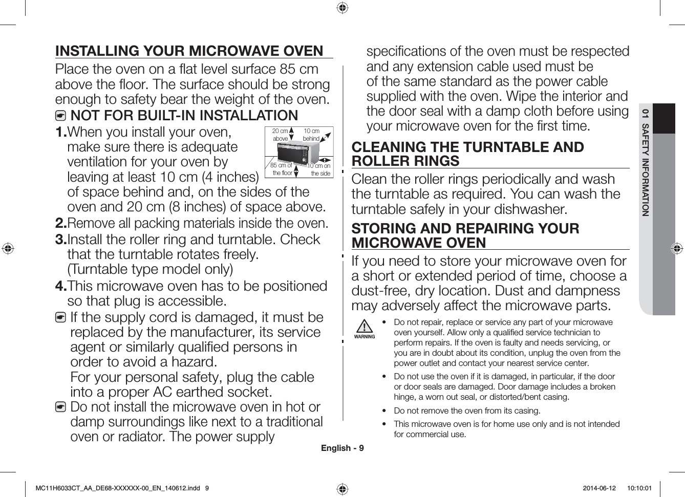 English - 901  SAFETY INFORMATIONINSTALLING YOUR MICROWAVE OVENPlace the oven on a ﬂat level surface 85 cm above the ﬂoor. The surface should be strong enough to safety bear the weight of the oven.NOT FOR BUILT-IN INSTALLATION1. When you install your oven, make sure there is adequate ventilation for your oven by leaving at least 10 cm (4 inches) of space behind and, on the sides of the oven and 20 cm (8 inches) of space above.2. Remove all packing materials inside the oven.3. Install the roller ring and turntable. Check that the turntable rotates freely. (Turntable type model only)4. This microwave oven has to be positioned so that plug is accessible.If the supply cord is damaged, it must be replaced by the manufacturer, its service agent or similarly qualiﬁed persons in order to avoid a hazard. For your personal safety, plug the cable into a proper AC earthed socket.Do not install the microwave oven in hot or damp surroundings like next to a traditional oven or radiator. The power supply speciﬁcations of the oven must be respected and any extension cable used must be of the same standard as the power cable supplied with the oven. Wipe the interior and the door seal with a damp cloth before using your microwave oven for the ﬁrst time.CLEANING THE TURNTABLE AND ROLLER RINGSClean the roller rings periodically and wash the turntable as required. You can wash the turntable safely in your dishwasher.STORING AND REPAIRING YOUR MICROWAVE OVENIf you need to store your microwave oven for a short or extended period of time, choose a dust-free, dry location. Dust and dampness may adversely aect the microwave parts.WARNINGš Do not repair, replace or service any part of your microwave oven yourself. Allow only a qualiﬁed service technician to perform repairs. If the oven is faulty and needs servicing, or you are in doubt about its condition, unplug the oven from the power outlet and contact your nearest service center.š Do not use the oven if it is damaged, in particular, if the door or door seals are damaged. Door damage includes a broken hinge, a worn out seal, or distorted/bent casing.š Do not remove the oven from its casing.š This microwave oven is for home use only and is not intended for commercial use.10 cm behind20 cm above10 cm on the side85 cm of the ﬂoorMC11H6033CT_AA_DE68-XXXXXX-00_EN_140612.indd   9  