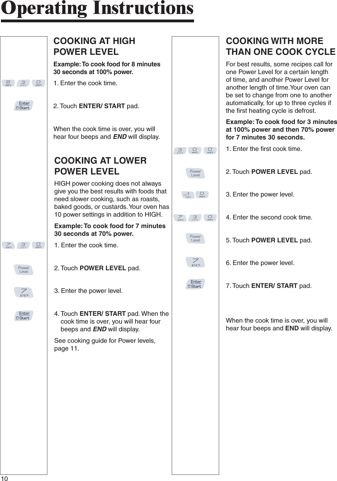 10COOKING AT LOWER POWER LEVELHIGH power cooking does not always give you the best results with foods that need slower cooking, such as roasts, baked goods, or custards. Your oven has 10 power settings in addition to HIGH.Example: To cook food for 7 minutes 30 seconds at 70% power.1.  Enter the cook time.2.  Touch POWER LEVEL pad.3.  Enter the power level.4.  Touch ENTER/ START pad. When the cook time is over, you will hear four beeps and END will display.See cooking guide for Power levels, page 11.COOKING WITH MORE THAN ONE COOK CYCLEFor best results, some recipes call for one Power Level for a certain length of time, and another Power Level for another length of time.Your oven can be set to change from one to another automatically, for up to three cycles if the first heating cycle is defrost.Example: To cook food for 3 minutes at 100% power and then 70% power for 7 minutes 30 seconds.1.  Enter the first cook time.2.  Touch POWER LEVEL pad.3.  Enter the power level.4.  Enter the second cook time.5.  Touch POWER LEVEL pad.6.  Enter the power level.7.  Touch ENTER/ START pad.   When the cook time is over, you will hear four beeps and END will display.COOKING AT HIGH POWER LEVELExample: To cook food for 8 minutes 30 seconds at 100% power.1.  Enter the cook time.2.  Touch ENTER/ START pad.     When the cook time is over, you will hear four beeps and END will display.Operating Instructions