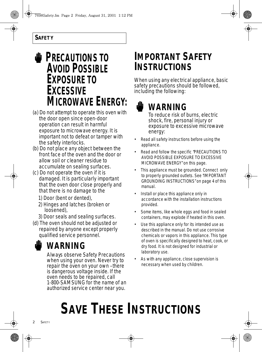 2     SAFETYSAVE THESE INSTRUCTIONSSAFETYPRECAUTIONS TO AVOID POSSIBLE EXPOSURE TO EXCESSIVE MICROWAVE ENERGY:(a) Do not attempt to operate this oven with the door open since open-door operation can result in harmful exposure to microwave energy. It is important not to defeat or tamper with the safety interlocks.(b) Do not place any object between the front face of the oven and the door or allow soil or cleaner residue to accumulate on sealing surfaces.(c) Do not operate the oven if it isdamaged. It is particularly important that the oven door close properly and that there is no damage to the 1) Door (bent or dented),2) Hinges and latches (broken or loosened), 3) Door seals and sealing surfaces.(d) The oven should not be adjusted or repaired by anyone except properly qualified service personnel.WARNINGAlways observe Safety Precautions when using your oven. Never try to repair the oven on your own – there is dangerous voltage inside. If the oven needs to be repaired, call 1-800-SAMSUNG for the name of an authorized service center near you.IMPORTANT SAFETY INSTRUCTIONSWhen using any electrical appliance, basic safety precautions should be followed, including the following:WARNINGTo reduce risk of burns, electric shock, fire, personal injury or exposure to excessive microwave energy:• Read all safety instructions before using the appliance.• Read and follow the specific “PRECAUTIONS TO AVOID POSSIBLE EXPOSURE TO EXCESSIVE MICROWAVE ENERGY” on this page.• This appliance must be grounded. Connect  only to properly grounded outlets. See “IMPORTANT  GROUNDING INSTRUCTIONS” on page 4 of this manual.  • Install or place this appliance only in accordance with the installation instructions provided.• Some items, like whole eggs and food in sealed containers, may explode if heated in this oven.• Use this appliance only for its intended use as described in the manual. Do not use corrosive chemicals or vapors in this appliance. This type of oven is specifically designed to heat, cook, or dry food. It is not designed for industrial or laboratory use.• As with any appliance, close supervision is necessary when used by children.^]`_zUGGwGYGGmSGhGZXSGYWWXGGXaXYGwt