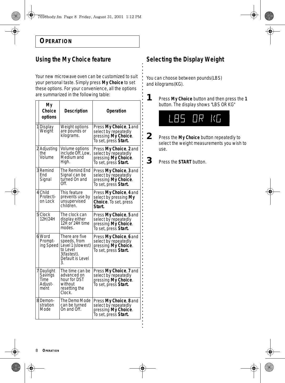 8     OPERATION OPERATIONUsing the My Choice featureYour new microwave oven can be customized to suit your personal taste. Simply press My Choice to set these options. For your convenience, all the options are summarized in the following table:Selecting the Display Weight You can choose between pounds(LBS) and kilograms(KG).1Press My Choice button and then press the 1 button. The display shows &quot;LBS OR KG&quot;2Press the My Choice button repeatedly to select the weight measurements you wish to use.3Press the START button.My Choice options Description Operation1 Display Weight Weight options are pounds or kilograms.Press My Choice, 1 and select by repeatedly pressing My Choice.   To set, press Start.2 Adjusting the VolumeVolume options include Off, Low, Medium and High.Press My Choice, 2 and select by repeatedly pressing My Choice.   To set, press Start.3 Remind End SignalThe Remind End Signal can be turned On and Off.Press My Choice, 3 and select by repeatedly pressing My Choice.   To set, press Start.4Child Protecti-on LockThis feature prevents use by unsupervised children.Press My Choice, 4 and select by pressing My Choice. To set, press Start.5 Clock 12H/24H The clock can display either 12H or 24H time modes.Press My Choice, 5 and select by repeatedly pressing My Choice.   To set, press Start.6 Word Prompt-ing SpeedThere are five speeds, from Level 1 (slowest) to Level 3(fastest). Default is Level 3.Press My Choice, 6 and select by repeatedly pressing My Choice.   To set, press Start.7 Daylight Savings Time Adjust-mentThe time can be advanced on hour for DST without resetting the Clock.Press My Choice, 7 and select by repeatedly pressing My Choice.   To set, press Start.8 Demon-stration ModeThe Demo Mode can be turned On and Off.Press My Choice, 8 and select by repeatedly pressing My Choice.   To set, press Start. ^]`_UGGwG_GGmSGhGZXSGYWWXGGXaXYGwt