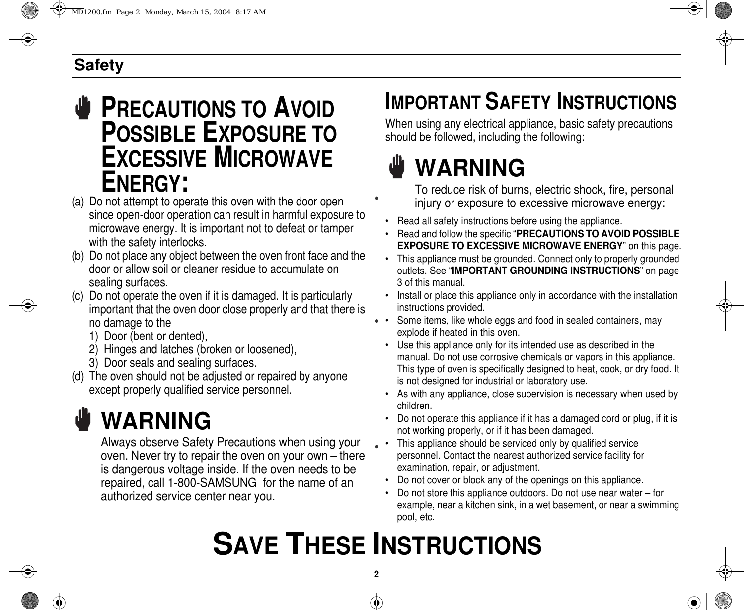 2 SAVE THESE INSTRUCTIONSSafetyPRECAUTIONS TO AVOID POSSIBLE EXPOSURE TO EXCESSIVE MICROWAVE ENERGY:(a) Do not attempt to operate this oven with the door open since open-door operation can result in harmful exposure to microwave energy. It is important not to defeat or tamper with the safety interlocks.(b) Do not place any object between the oven front face and the door or allow soil or cleaner residue to accumulate on sealing surfaces.(c) Do not operate the oven if it is damaged. It is particularly important that the oven door close properly and that there is no damage to the 1) Door (bent or dented), 2) Hinges and latches (broken or loosened), 3) Door seals and sealing surfaces.(d) The oven should not be adjusted or repaired by anyone except properly qualified service personnel.WARNINGAlways observe Safety Precautions when using your oven. Never try to repair the oven on your own – there is dangerous voltage inside. If the oven needs to be repaired, call 1-800-SAMSUNG  for the name of an authorized service center near you.IMPORTANT SAFETY INSTRUCTIONSWhen using any electrical appliance, basic safety precautions should be followed, including the following:WARNINGTo reduce risk of burns, electric shock, fire, personal injury or exposure to excessive microwave energy:• Read all safety instructions before using the appliance.• Read and follow the specific “PRECAUTIONS TO AVOID POSSIBLE EXPOSURE TO EXCESSIVE MICROWAVE ENERGY” on this page.• This appliance must be grounded. Connect only to properly grounded outlets. See “IMPORTANT GROUNDING INSTRUCTIONS” on page 3 of this manual. • Install or place this appliance only in accordance with the installation instructions provided.• Some items, like whole eggs and food in sealed containers, may explode if heated in this oven.• Use this appliance only for its intended use as described in the manual. Do not use corrosive chemicals or vapors in this appliance. This type of oven is specifically designed to heat, cook, or dry food. It is not designed for industrial or laboratory use.• As with any appliance, close supervision is necessary when used by children.• Do not operate this appliance if it has a damaged cord or plug, if it is not working properly, or if it has been damaged.• This appliance should be serviced only by qualified service personnel. Contact the nearest authorized service facility for examination, repair, or adjustment.• Do not cover or block any of the openings on this appliance.• Do not store this appliance outdoors. Do not use near water – for example, near a kitchen sink, in a wet basement, or near a swimming pool, etc. MD1200.fm  Page 2  Monday, March 15, 2004  8:17 AM