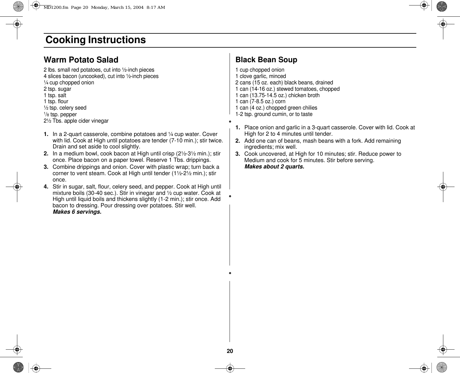20 Cooking InstructionsWarm Potato Salad2 lbs. small red potatoes, cut into ½-inch pieces4 slices bacon (uncooked), cut into ½-inch pieces¼ cup chopped onion2 tsp. sugar1 tsp. salt1 tsp. flour½ tsp. celery seed1/8 tsp. pepper2½ Tbs. apple cider vinegar1. In a 2-quart casserole, combine potatoes and ¼ cup water. Cover with lid. Cook at High until potatoes are tender (7-10 min.); stir twice. Drain and set aside to cool slightly.2. In a medium bowl, cook bacon at High until crisp (2½-3½ min.); stir once. Place bacon on a paper towel. Reserve 1 Tbs. drippings.3. Combine drippings and onion. Cover with plastic wrap; turn back a corner to vent steam. Cook at High until tender (1½-2½ min.); stir once.4. Stir in sugar, salt, flour, celery seed, and pepper. Cook at High until mixture boils (30-40 sec.). Stir in vinegar and ½ cup water. Cook at High until liquid boils and thickens slightly (1-2 min.); stir once. Add bacon to dressing. Pour dressing over potatoes. Stir well.          Makes 6 servings. Black Bean Soup1 cup chopped onion1 clove garlic, minced2 cans (15 oz. each) black beans, drained1 can (14-16 oz.) stewed tomatoes, chopped1 can (13.75-14.5 oz.) chicken broth1 can (7-8.5 oz.) corn1 can (4 oz.) chopped green chilies1-2 tsp. ground cumin, or to taste1. Place onion and garlic in a 3-quart casserole. Cover with lid. Cook at High for 2 to 4 minutes until tender.2. Add one can of beans, mash beans with a fork. Add remaining ingredients; mix well.3. Cook uncovered, at High for 10 minutes; stir. Reduce power to Medium and cook for 5 minutes. Stir before serving.                   Makes about 2 quarts.MD1200.fm  Page 20  Monday, March 15, 2004  8:17 AM