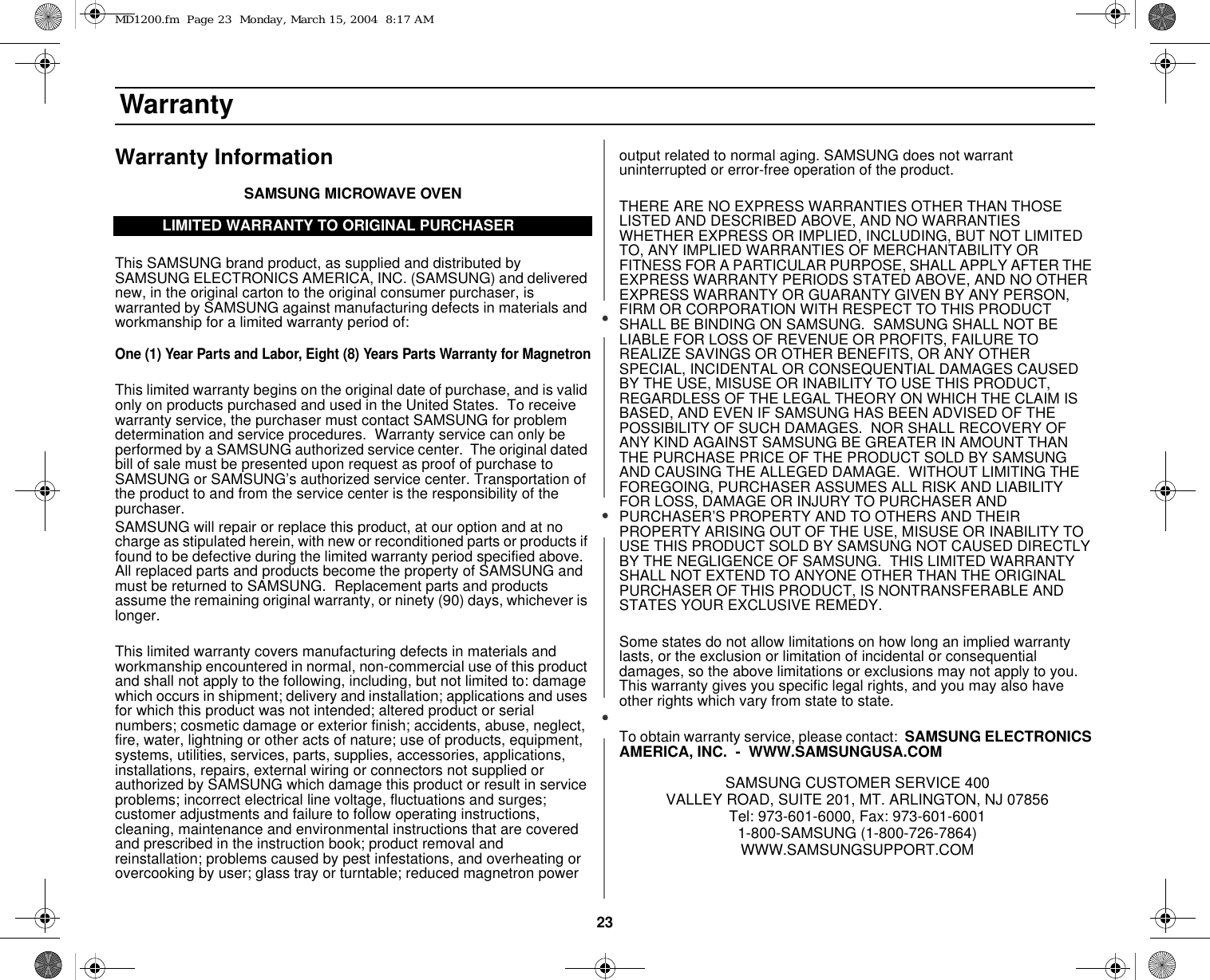 23 WarrantyWarranty InformationSAMSUNG MICROWAVE OVENThis SAMSUNG brand product, as supplied and distributed by SAMSUNG ELECTRONICS AMERICA, INC. (SAMSUNG) and delivered new, in the original carton to the original consumer purchaser, is warranted by SAMSUNG against manufacturing defects in materials and workmanship for a limited warranty period of:One (1) Year Parts and Labor, Eight (8) Years Parts Warranty for MagnetronThis limited warranty begins on the original date of purchase, and is valid only on products purchased and used in the United States.  To receive warranty service, the purchaser must contact SAMSUNG for problem determination and service procedures.  Warranty service can only be performed by a SAMSUNG authorized service center.  The original dated bill of sale must be presented upon request as proof of purchase to SAMSUNG or SAMSUNG’s authorized service center. Transportation of the product to and from the service center is the responsibility of the purchaser.SAMSUNG will repair or replace this product, at our option and at no charge as stipulated herein, with new or reconditioned parts or products if found to be defective during the limited warranty period specified above.  All replaced parts and products become the property of SAMSUNG and must be returned to SAMSUNG.  Replacement parts and products assume the remaining original warranty, or ninety (90) days, whichever is longer.This limited warranty covers manufacturing defects in materials and workmanship encountered in normal, non-commercial use of this product and shall not apply to the following, including, but not limited to: damage which occurs in shipment; delivery and installation; applications and uses for which this product was not intended; altered product or serial numbers; cosmetic damage or exterior finish; accidents, abuse, neglect, fire, water, lightning or other acts of nature; use of products, equipment, systems, utilities, services, parts, supplies, accessories, applications, installations, repairs, external wiring or connectors not supplied or authorized by SAMSUNG which damage this product or result in service problems; incorrect electrical line voltage, fluctuations and surges; customer adjustments and failure to follow operating instructions, cleaning, maintenance and environmental instructions that are covered and prescribed in the instruction book; product removal and reinstallation; problems caused by pest infestations, and overheating or overcooking by user; glass tray or turntable; reduced magnetron power output related to normal aging. SAMSUNG does not warrant uninterrupted or error-free operation of the product.THERE ARE NO EXPRESS WARRANTIES OTHER THAN THOSE LISTED AND DESCRIBED ABOVE, AND NO WARRANTIES WHETHER EXPRESS OR IMPLIED, INCLUDING, BUT NOT LIMITED TO, ANY IMPLIED WARRANTIES OF MERCHANTABILITY OR FITNESS FOR A PARTICULAR PURPOSE, SHALL APPLY AFTER THE EXPRESS WARRANTY PERIODS STATED ABOVE, AND NO OTHER EXPRESS WARRANTY OR GUARANTY GIVEN BY ANY PERSON, FIRM OR CORPORATION WITH RESPECT TO THIS PRODUCT SHALL BE BINDING ON SAMSUNG.  SAMSUNG SHALL NOT BE LIABLE FOR LOSS OF REVENUE OR PROFITS, FAILURE TO REALIZE SAVINGS OR OTHER BENEFITS, OR ANY OTHER SPECIAL, INCIDENTAL OR CONSEQUENTIAL DAMAGES CAUSED BY THE USE, MISUSE OR INABILITY TO USE THIS PRODUCT, REGARDLESS OF THE LEGAL THEORY ON WHICH THE CLAIM IS BASED, AND EVEN IF SAMSUNG HAS BEEN ADVISED OF THE POSSIBILITY OF SUCH DAMAGES.  NOR SHALL RECOVERY OF ANY KIND AGAINST SAMSUNG BE GREATER IN AMOUNT THAN THE PURCHASE PRICE OF THE PRODUCT SOLD BY SAMSUNG AND CAUSING THE ALLEGED DAMAGE.  WITHOUT LIMITING THE FOREGOING, PURCHASER ASSUMES ALL RISK AND LIABILITY FOR LOSS, DAMAGE OR INJURY TO PURCHASER AND PURCHASER’S PROPERTY AND TO OTHERS AND THEIR PROPERTY ARISING OUT OF THE USE, MISUSE OR INABILITY TO USE THIS PRODUCT SOLD BY SAMSUNG NOT CAUSED DIRECTLY BY THE NEGLIGENCE OF SAMSUNG.  THIS LIMITED WARRANTY SHALL NOT EXTEND TO ANYONE OTHER THAN THE ORIGINAL PURCHASER OF THIS PRODUCT, IS NONTRANSFERABLE AND STATES YOUR EXCLUSIVE REMEDY.Some states do not allow limitations on how long an implied warranty lasts, or the exclusion or limitation of incidental or consequential damages, so the above limitations or exclusions may not apply to you.  This warranty gives you specific legal rights, and you may also have other rights which vary from state to state.To obtain warranty service, please contact:  SAMSUNG ELECTRONICS AMERICA, INC.  -  WWW.SAMSUNGUSA.COMSAMSUNG CUSTOMER SERVICE 400 VALLEY ROAD, SUITE 201, MT. ARLINGTON, NJ 07856Tel: 973-601-6000, Fax: 973-601-60011-800-SAMSUNG (1-800-726-7864)WWW.SAMSUNGSUPPORT.COMLIMITED WARRANTY TO ORIGINAL PURCHASERMD1200.fm  Page 23  Monday, March 15, 2004  8:17 AM