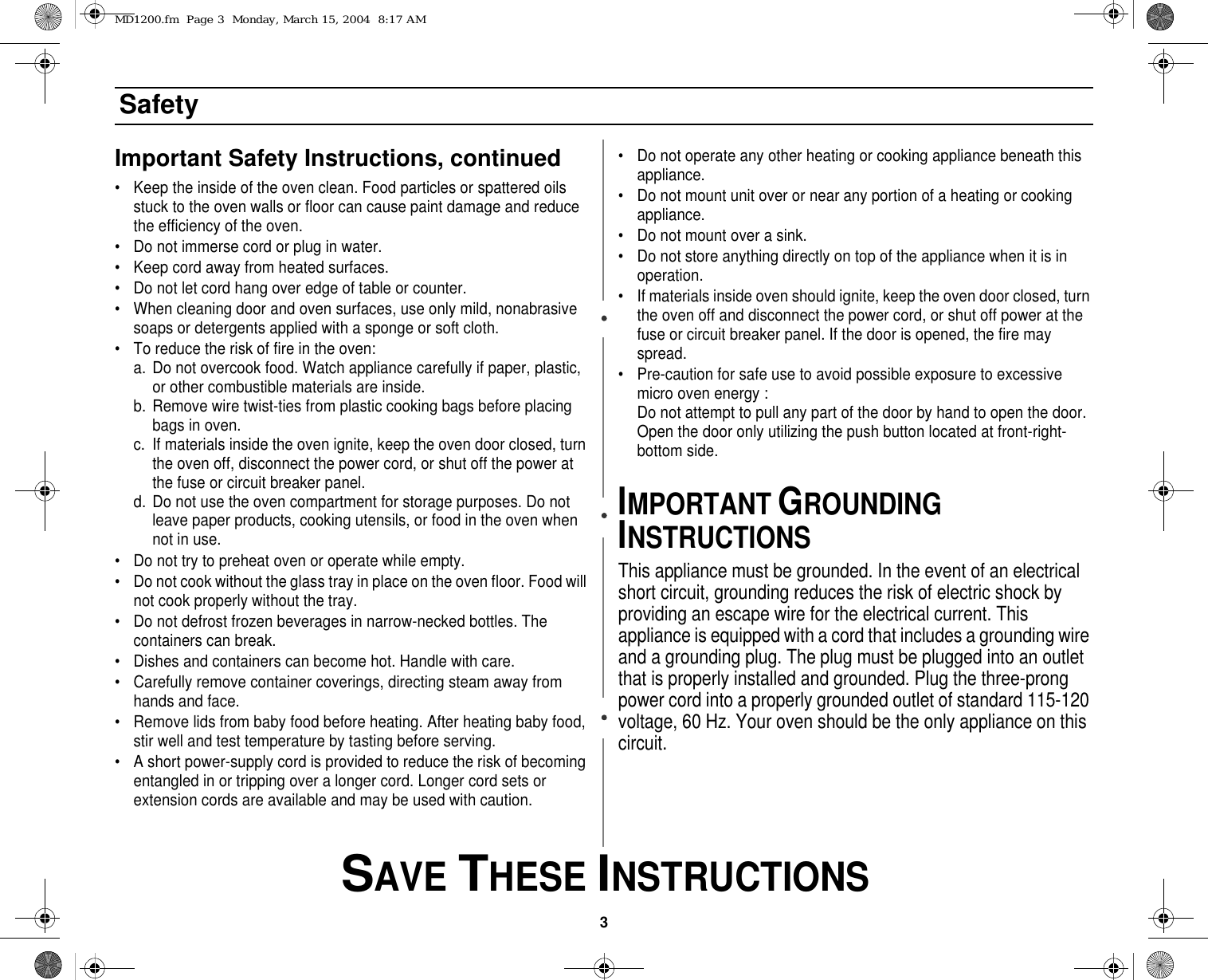 3 SAVE THESE INSTRUCTIONSSafetyImportant Safety Instructions, continued• Keep the inside of the oven clean. Food particles or spattered oils stuck to the oven walls or floor can cause paint damage and reduce the efficiency of the oven.• Do not immerse cord or plug in water.• Keep cord away from heated surfaces.• Do not let cord hang over edge of table or counter.• When cleaning door and oven surfaces, use only mild, nonabrasive soaps or detergents applied with a sponge or soft cloth.• To reduce the risk of fire in the oven:a. Do not overcook food. Watch appliance carefully if paper, plastic, or other combustible materials are inside.b. Remove wire twist-ties from plastic cooking bags before placing bags in oven.c. If materials inside the oven ignite, keep the oven door closed, turn the oven off, disconnect the power cord, or shut off the power at the fuse or circuit breaker panel.d. Do not use the oven compartment for storage purposes. Do not leave paper products, cooking utensils, or food in the oven when not in use.• Do not try to preheat oven or operate while empty.• Do not cook without the glass tray in place on the oven floor. Food will not cook properly without the tray.• Do not defrost frozen beverages in narrow-necked bottles. The containers can break.• Dishes and containers can become hot. Handle with care.• Carefully remove container coverings, directing steam away from hands and face.• Remove lids from baby food before heating. After heating baby food, stir well and test temperature by tasting before serving.• A short power-supply cord is provided to reduce the risk of becoming entangled in or tripping over a longer cord. Longer cord sets or extension cords are available and may be used with caution. • Do not operate any other heating or cooking appliance beneath this appliance.• Do not mount unit over or near any portion of a heating or cooking appliance.• Do not mount over a sink.• Do not store anything directly on top of the appliance when it is in operation.• If materials inside oven should ignite, keep the oven door closed, turn the oven off and disconnect the power cord, or shut off power at the fuse or circuit breaker panel. If the door is opened, the fire may spread.• Pre-caution for safe use to avoid possible exposure to excessive micro oven energy :Do not attempt to pull any part of the door by hand to open the door. Open the door only utilizing the push button located at front-right-bottom side.IMPORTANT GROUNDING INSTRUCTIONSThis appliance must be grounded. In the event of an electrical short circuit, grounding reduces the risk of electric shock by providing an escape wire for the electrical current. This appliance is equipped with a cord that includes a grounding wire and a grounding plug. The plug must be plugged into an outlet that is properly installed and grounded. Plug the three-prong power cord into a properly grounded outlet of standard 115-120 voltage, 60 Hz. Your oven should be the only appliance on this circuit.MD1200.fm  Page 3  Monday, March 15, 2004  8:17 AM