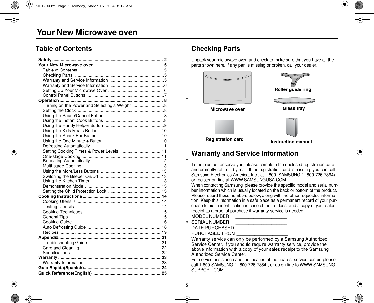 5 Your New Microwave ovenTable of ContentsSafety........................................................................................... 2Your New Microwave oven......................................................... 5Table of Contents ......................................................................5Checking Parts ..........................................................................5Warranty and Service Information .............................................5Warranty and Service Information .............................................6Setting Up Your Microwave Oven ............................................. 6Control Panel Buttons  ...............................................................7Operation..................................................................................... 8Turning on the Power and Selecting a Weight ..........................8Setting the Clock  .......................................................................8Using the Pause/Cancel Button ................................................ 8Using the Instant Cook Buttons .................................................8Using the Handy Helper Button .................................................9Using the Kids Meals Button ...................................................10Using the Snack Bar Button  ....................................................10Using the One Minute + Button  ...............................................10Defrosting Automatically ..........................................................11Setting Cooking Times &amp; Power Levels ..................................11One-stage Cooking ................................................................. 11Reheating Automatically ..........................................................12Multi-stage Cooking .................................................................13Using the More/Less Buttons ..................................................13Switching the Beeper On/Off................................................... 13Using the Kitchen Timer ..........................................................13Demonstration Mode ...............................................................13Setting the Child Protection Lock  ............................................13Cooking Instructions................................................................ 14Cooking Utensils  .....................................................................14Testing Utensils .......................................................................14Cooking Techniques ................................................................15General Tips ............................................................................15Cooking Guide .........................................................................16Auto Defrosting Guide .............................................................18Recipes ...................................................................................19Appendix.................................................................................... 21Troubleshooting Guide ............................................................21Care and Cleaning  ..................................................................22Specifications .......................................................................... 22Warranty .................................................................................... 23Warranty Information ...............................................................23Guía Rápida(Spanish)............................................................... 24Quick Reference(English)  ........................................................25Checking PartsUnpack your microwave oven and check to make sure that you have all the parts shown here. If any part is missing or broken, call your dealer.Warranty and Service InformationTo help us better serve you, please complete the enclosed registration card and promptly return it by mail. If the registration card is missing, you can call Samsung Electronics America, Inc., at 1-800- SAMSUNG (1-800-726-7864), or register on-line at WWW.SAMSUNGUSA.COMWhen contacting Samsung, please provide the specific model and serial num-ber information which is usually located on the back or bottom of the product. Please record these numbers below, along with the other requested informa-tion. Keep this information in a safe place as a permanent record of your pur-chase to aid in identification in case of theft or loss, and a copy of your sales receipt as a proof of purchase if warranty service is needed.MODEL NUMBER     ____________________SERIAL NUMBER     ____________________DATE PURCHASED  ____________________PURCHASED FROM ____________________Warranty service can only be performed by a Samsung Authorized Service Center. If you should require warranty service, provide the above information with a copy of your sales receipt to the Samsung Authorized Service Center. For service assistance and the location of the nearest service center, please call 1-800-SAMSUNG (1-800-726-7864), or go on-line to WWW.SAMSUNG-SUPPORT.COMMicrowave oven Glass trayRoller guide ringInstruction manualRegistration cardMD1200.fm  Page 5  Monday, March 15, 2004  8:17 AM