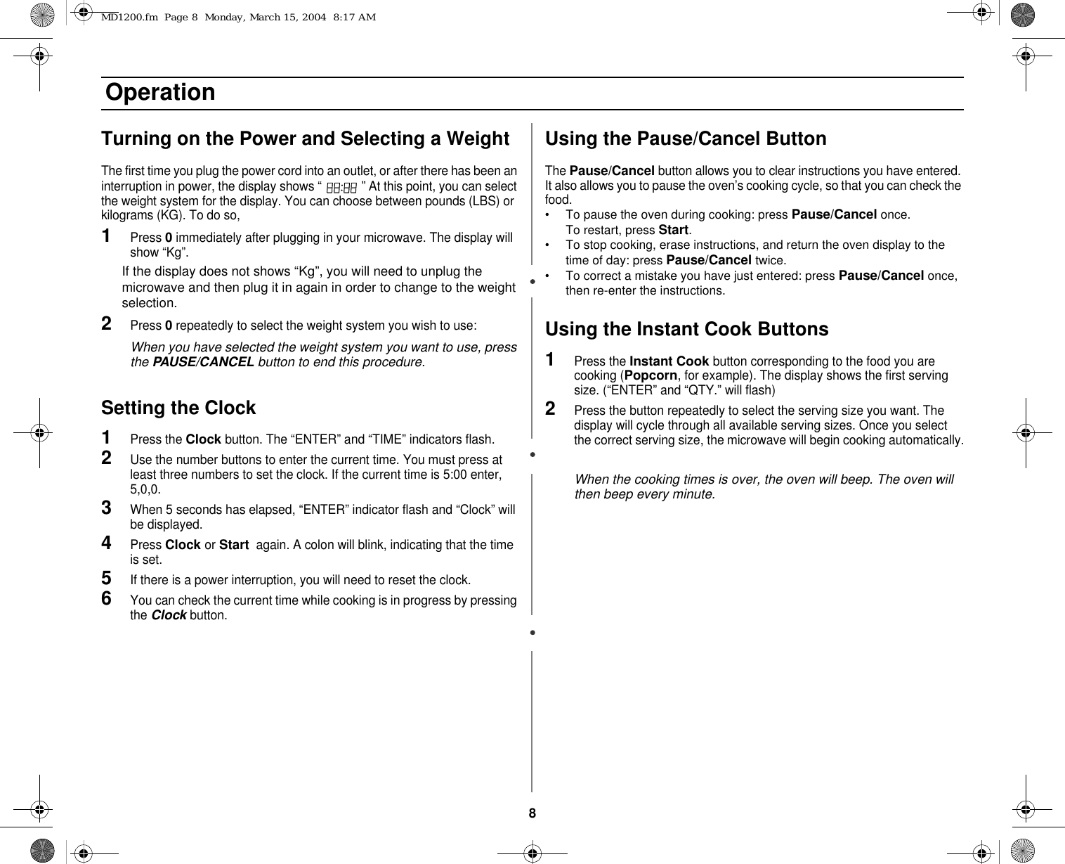 8 OperationTurning on the Power and Selecting a WeightThe first time you plug the power cord into an outlet, or after there has been an interruption in power, the display shows “   ” At this point, you can select the weight system for the display. You can choose between pounds (LBS) or kilograms (KG). To do so,1Press 0 immediately after plugging in your microwave. The display will show “Kg”.      If the display does not shows “Kg”, you will need to unplug the microwave and then plug it in again in order to change to the weight selection. 2Press 0 repeatedly to select the weight system you wish to use:When you have selected the weight system you want to use, press the PAUSE/CANCEL button to end this procedure.Setting the Clock1Press the Clock button. The “ENTER” and “TIME” indicators flash.2Use the number buttons to enter the current time. You must press at least three numbers to set the clock. If the current time is 5:00 enter, 5,0,0. 3When 5 seconds has elapsed, “ENTER” indicator flash and “Clock” will be displayed.4Press Clock or Start  again. A colon will blink, indicating that the time is set. 5If there is a power interruption, you will need to reset the clock.6You can check the current time while cooking is in progress by pressing the Clock button.Using the Pause/Cancel ButtonThe Pause/Cancel button allows you to clear instructions you have entered. It also allows you to pause the oven’s cooking cycle, so that you can check the food.• To pause the oven during cooking: press Pause/Cancel once.              To restart, press Start.• To stop cooking, erase instructions, and return the oven display to the time of day: press Pause/Cancel twice.• To correct a mistake you have just entered: press Pause/Cancel once, then re-enter the instructions.Using the Instant Cook Buttons1Press the Instant Cook button corresponding to the food you are cooking (Popcorn, for example). The display shows the first serving size. (“ENTER” and “QTY.” will flash)2Press the button repeatedly to select the serving size you want. The display will cycle through all available serving sizes. Once you select the correct serving size, the microwave will begin cooking automatically.When the cooking times is over, the oven will beep. The oven will then beep every minute.MD1200.fm  Page 8  Monday, March 15, 2004  8:17 AM