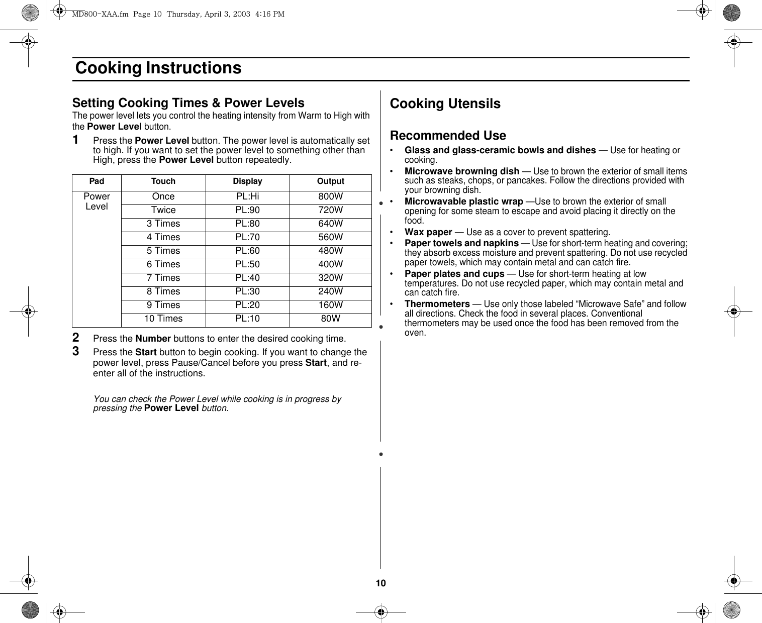 10 Cooking InstructionsSetting Cooking Times &amp; Power LevelsThe power level lets you control the heating intensity from Warm to High with the Power Level button.1Press the Power Level button. The power level is automatically set to high. If you want to set the power level to something other than High, press the Power Level button repeatedly.      2Press the Number buttons to enter the desired cooking time.3Press the Start button to begin cooking. If you want to change the power level, press Pause/Cancel before you press Start, and re-enter all of the instructions.You can check the Power Level while cooking is in progress by pressing the Power Level button.Cooking UtensilsRecommended Use•Glass and glass-ceramic bowls and dishes — Use for heating or cooking. •Microwave browning dish — Use to brown the exterior of small items such as steaks, chops, or pancakes. Follow the directions provided with your browning dish.•Microwavable plastic wrap —Use to brown the exterior of small  opening for some steam to escape and avoid placing it directly on the food. •Wax paper — Use as a cover to prevent spattering. •Paper towels and napkins — Use for short-term heating and covering; they absorb excess moisture and prevent spattering. Do not use recycled paper towels, which may contain metal and can catch fire. •Paper plates and cups — Use for short-term heating at low temperatures. Do not use recycled paper, which may contain metal and can catch fire. •Thermometers — Use only those labeled “Microwave Safe” and follow all directions. Check the food in several places. Conventional thermometers may be used once the food has been removed from the oven. Pad Touch Display OutputPower Level Once PL:Hi 800WTwice PL:90 720W3 Times PL:80 640W4 Times PL:70 560W5 Times PL:60 480W6 Times PL:50 400W7 Times PL:40 320W8 Times PL:30 240W9 Times PL:20 160W10 Times PL:10 80Wtk_WWThhUGGwGXWGG{SGhGZSGYWWZGG[aX]Gwt