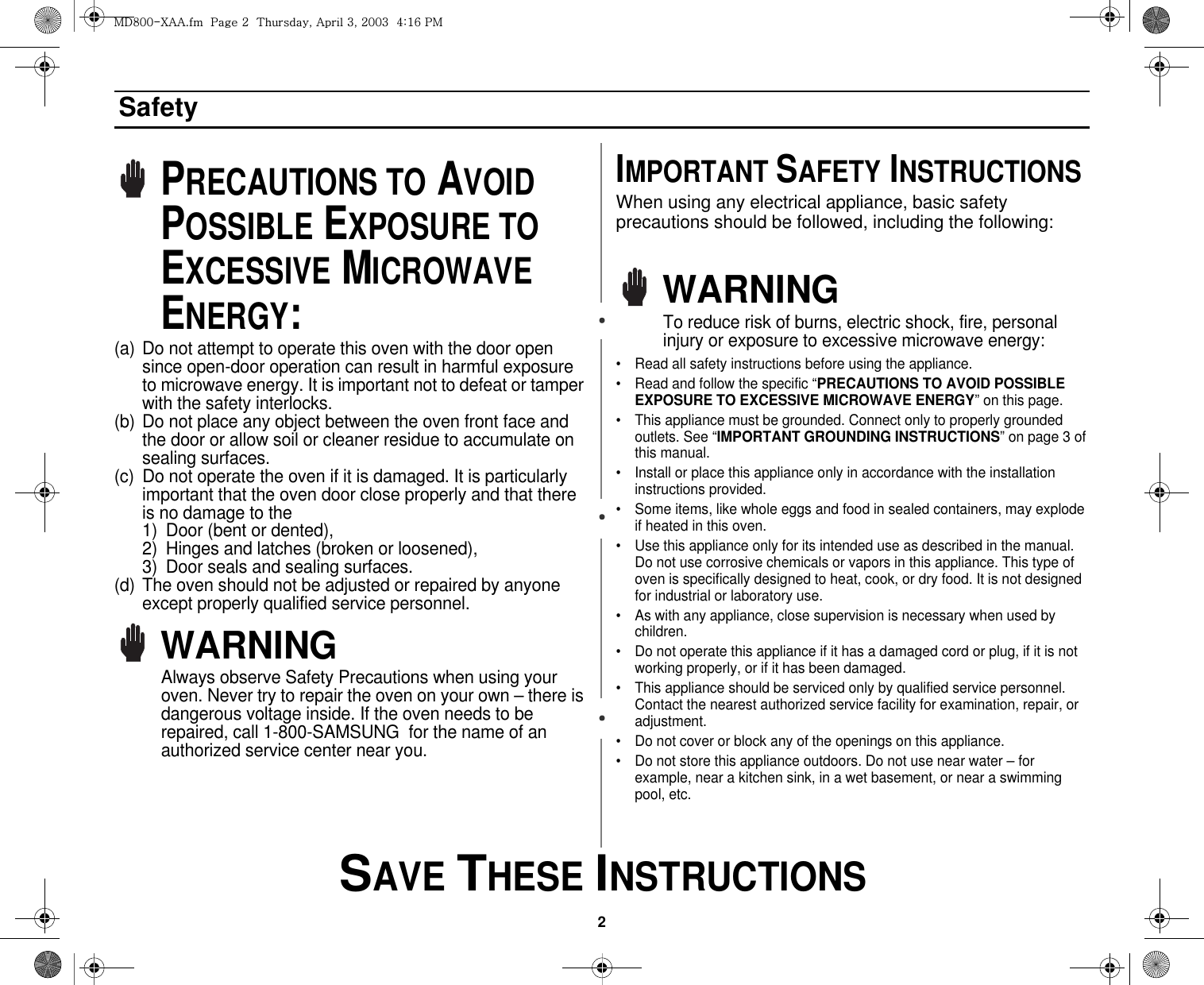 2 SAVE THESE INSTRUCTIONSSafetyPRECAUTIONS TO AVOID POSSIBLE EXPOSURE TO EXCESSIVE MICROWAVE ENERGY:(a) Do not attempt to operate this oven with the door open since open-door operation can result in harmful exposure to microwave energy. It is important not to defeat or tamper with the safety interlocks.(b) Do not place any object between the oven front face and the door or allow soil or cleaner residue to accumulate on sealing surfaces.(c) Do not operate the oven if it is damaged. It is particularly important that the oven door close properly and that there is no damage to the 1) Door (bent or dented), 2) Hinges and latches (broken or loosened), 3) Door seals and sealing surfaces.(d) The oven should not be adjusted or repaired by anyone except properly qualified service personnel.WARNINGAlways observe Safety Precautions when using your oven. Never try to repair the oven on your own – there is dangerous voltage inside. If the oven needs to be repaired, call 1-800-SAMSUNG  for the name of an authorized service center near you.IMPORTANT SAFETY INSTRUCTIONSWhen using any electrical appliance, basic safety precautions should be followed, including the following:WARNINGTo reduce risk of burns, electric shock, fire, personal injury or exposure to excessive microwave energy:• Read all safety instructions before using the appliance.• Read and follow the specific “PRECAUTIONS TO AVOID POSSIBLE EXPOSURE TO EXCESSIVE MICROWAVE ENERGY” on this page.• This appliance must be grounded. Connect only to properly grounded outlets. See “IMPORTANT GROUNDING INSTRUCTIONS” on page 3 of this manual. • Install or place this appliance only in accordance with the installation instructions provided.• Some items, like whole eggs and food in sealed containers, may explode if heated in this oven.• Use this appliance only for its intended use as described in the manual. Do not use corrosive chemicals or vapors in this appliance. This type of oven is specifically designed to heat, cook, or dry food. It is not designed for industrial or laboratory use.• As with any appliance, close supervision is necessary when used by children.• Do not operate this appliance if it has a damaged cord or plug, if it is not working properly, or if it has been damaged.• This appliance should be serviced only by qualified service personnel. Contact the nearest authorized service facility for examination, repair, or adjustment.• Do not cover or block any of the openings on this appliance.• Do not store this appliance outdoors. Do not use near water – for example, near a kitchen sink, in a wet basement, or near a swimming pool, etc. tk_WWThhUGGwGYGG{SGhGZSGYWWZGG[aX]Gwt