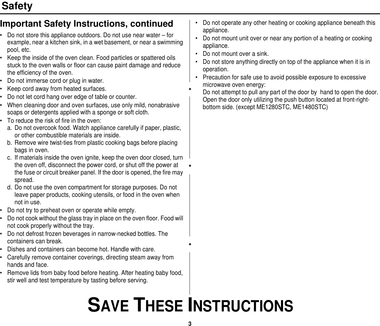 3 SAVE THESE INSTRUCTIONSSafetyImportant Safety Instructions, continued• Do not store this appliance outdoors. Do not use near water – for example, near a kitchen sink, in a wet basement, or near a swimming pool, etc. • Keep the inside of the oven clean. Food particles or spattered oils stuck to the oven walls or floor can cause paint damage and reduce the efficiency of the oven.• Do not immerse cord or plug in water.• Keep cord away from heated surfaces.• Do not let cord hang over edge of table or counter.• When cleaning door and oven surfaces, use only mild, nonabrasive soaps or detergents applied with a sponge or soft cloth.• To reduce the risk of fire in the oven:a. Do not overcook food. Watch appliance carefully if paper, plastic, or other combustible materials are inside.b. Remove wire twist-ties from plastic cooking bags before placing bags in oven.c. If materials inside the oven ignite, keep the oven door closed, turn the oven off, disconnect the power cord, or shut off the power at the fuse or circuit breaker panel. If the door is opened, the fire may spread.d. Do not use the oven compartment for storage purposes. Do not leave paper products, cooking utensils, or food in the oven when not in use.• Do not try to preheat oven or operate while empty.• Do not cook without the glass tray in place on the oven floor. Food will not cook properly without the tray.• Do not defrost frozen beverages in narrow-necked bottles. The containers can break.• Dishes and containers can become hot. Handle with care.• Carefully remove container coverings, directing steam away from hands and face.• Remove lids from baby food before heating. After heating baby food, stir well and test temperature by tasting before serving.• Do not operate any other heating or cooking appliance beneath this appliance.• Do not mount unit over or near any portion of a heating or cooking appliance.• Do not mount over a sink.• Do not store anything directly on top of the appliance when it is in operation.• Precaution for safe use to avoid possible exposure to excessive microwave oven energy:Do not attempt to pull any part of the door by  hand to open the door. Open the door only utilizing the push button located at front-right-bottom side. (except ME1280STC, ME1480STC)