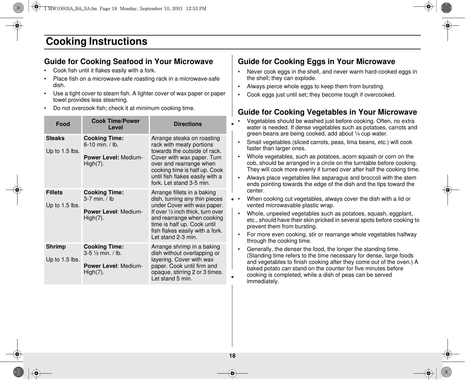 18 Cooking InstructionsGuide for Cooking Seafood in Your Microwave•Cook fish until it flakes easily with a fork.•Place fish on a microwave-safe roasting rack in a microwave-safe dish.•Use a tight cover to steam fish. A lighter cover of wax paper or paper towel provides less steaming.•Do not overcook fish; check it at minimum cooking time.Guide for Cooking Eggs in Your Microwave•Never cook eggs in the shell, and never warm hard-cooked eggs in the shell; they can explode.•Always pierce whole eggs to keep them from bursting.•Cook eggs just until set; they become tough if overcooked.Guide for Cooking Vegetables in Your Microwave•Vegetables should be washed just before cooking. Often, no extra water is needed. If dense vegetables such as potatoes, carrots and green beans are being cooked, add about ¼ cup water.•Small vegetables (sliced carrots, peas, lima beans, etc.) will cook faster than larger ones.•Whole vegetables, such as potatoes, acorn squash or corn on the cob, should be arranged in a circle on the turntable before cooking. They will cook more evenly if turned over after half the cooking time.•Always place vegetables like asparagus and broccoli with the stem ends pointing towards the edge of the dish and the tips toward the center.•When cooking cut vegetables, always cover the dish with a lid or vented microwavable plastic wrap.•Whole, unpeeled vegetables such as potatoes, squash, eggplant, etc., should have their skin pricked in several spots before cooking to prevent them from bursting.•For more even cooking, stir or rearrange whole vegetables halfway through the cooking time.•Generally, the denser the food, the longer the standing time. (Standing time refers to the time necessary for dense, large foods and vegetables to finish cooking after they come out of the oven.) A baked potato can stand on the counter for five minutes before cooking is completed, while a dish of peas can be served immediately.Food Cook Time/Power Level DirectionsSteaksUp to 1.5 lbs.Cooking Time: 6-10 min. / lb. Power Level: Medium-High(7).Arrange steaks on roasting rack with meaty portions towards the outside of rack. Cover with wax paper. Turn over and rearrange when cooking time is half up. Cook until fish flakes easily with a fork. Let stand 3-5 min. FilletsUp to 1.5 lbs.Cooking Time: 3-7 min. / lbPower Level: Medium-High(7).Arrange fillets in a baking dish, turning any thin pieces under Cover with wax paper. If over ½ inch thick, turn over and rearrange when cooking time is half up. Cook until fish flakes easily with a fork. Let stand 2-3 min.ShrimpUp to 1.5 lbs.Cooking Time: 3-5 ½ min. / lb.Power Level: Medium-High(7).Arrange shrimp in a baking dish without overlapping or layering. Cover with wax paper. Cook until firm and opaque, stirring 2 or 3 times. Let stand 5 min. XGt~XW]WzhihzhUGGwGX_GGtSGzGXWSGYWWXGGXYa\ZGwt