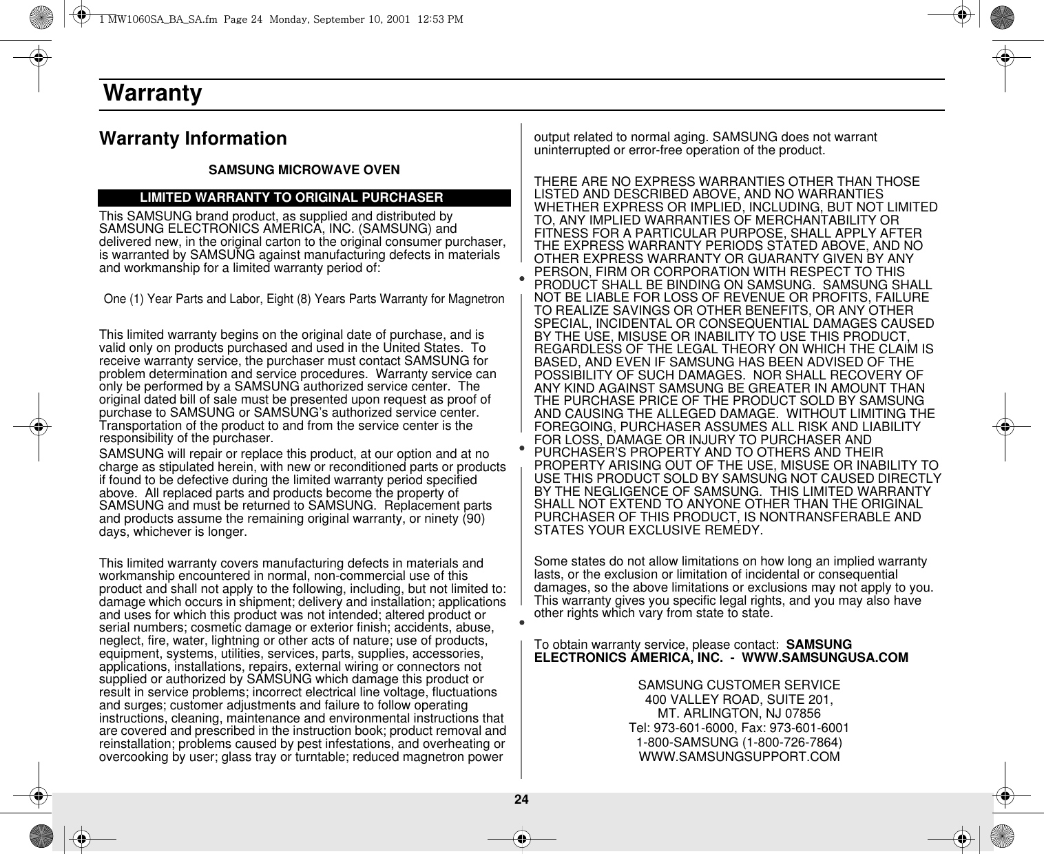 24 WarrantyWarranty InformationSAMSUNG MICROWAVE OVENThis SAMSUNG brand product, as supplied and distributed by SAMSUNG ELECTRONICS AMERICA, INC. (SAMSUNG) and delivered new, in the original carton to the original consumer purchaser, is warranted by SAMSUNG against manufacturing defects in materials and workmanship for a limited warranty period of:One (1) Year Parts and Labor, Eight (8) Years Parts Warranty for MagnetronThis limited warranty begins on the original date of purchase, and is valid only on products purchased and used in the United States.  To receive warranty service, the purchaser must contact SAMSUNG for problem determination and service procedures.  Warranty service can only be performed by a SAMSUNG authorized service center.  The original dated bill of sale must be presented upon request as proof of purchase to SAMSUNG or SAMSUNG’s authorized service center. Transportation of the product to and from the service center is the responsibility of the purchaser.SAMSUNG will repair or replace this product, at our option and at no charge as stipulated herein, with new or reconditioned parts or products if found to be defective during the limited warranty period specified above.  All replaced parts and products become the property of SAMSUNG and must be returned to SAMSUNG.  Replacement parts and products assume the remaining original warranty, or ninety (90) days, whichever is longer.This limited warranty covers manufacturing defects in materials and workmanship encountered in normal, non-commercial use of this product and shall not apply to the following, including, but not limited to: damage which occurs in shipment; delivery and installation; applications and uses for which this product was not intended; altered product or serial numbers; cosmetic damage or exterior finish; accidents, abuse, neglect, fire, water, lightning or other acts of nature; use of products, equipment, systems, utilities, services, parts, supplies, accessories, applications, installations, repairs, external wiring or connectors not supplied or authorized by SAMSUNG which damage this product or result in service problems; incorrect electrical line voltage, fluctuations and surges; customer adjustments and failure to follow operating instructions, cleaning, maintenance and environmental instructions that are covered and prescribed in the instruction book; product removal and reinstallation; problems caused by pest infestations, and overheating or overcooking by user; glass tray or turntable; reduced magnetron power output related to normal aging. SAMSUNG does not warrant uninterrupted or error-free operation of the product.THERE ARE NO EXPRESS WARRANTIES OTHER THAN THOSE LISTED AND DESCRIBED ABOVE, AND NO WARRANTIES WHETHER EXPRESS OR IMPLIED, INCLUDING, BUT NOT LIMITED TO, ANY IMPLIED WARRANTIES OF MERCHANTABILITY OR FITNESS FOR A PARTICULAR PURPOSE, SHALL APPLY AFTER THE EXPRESS WARRANTY PERIODS STATED ABOVE, AND NO OTHER EXPRESS WARRANTY OR GUARANTY GIVEN BY ANY PERSON, FIRM OR CORPORATION WITH RESPECT TO THIS PRODUCT SHALL BE BINDING ON SAMSUNG.  SAMSUNG SHALL NOT BE LIABLE FOR LOSS OF REVENUE OR PROFITS, FAILURE TO REALIZE SAVINGS OR OTHER BENEFITS, OR ANY OTHER SPECIAL, INCIDENTAL OR CONSEQUENTIAL DAMAGES CAUSED BY THE USE, MISUSE OR INABILITY TO USE THIS PRODUCT, REGARDLESS OF THE LEGAL THEORY ON WHICH THE CLAIM IS BASED, AND EVEN IF SAMSUNG HAS BEEN ADVISED OF THE POSSIBILITY OF SUCH DAMAGES.  NOR SHALL RECOVERY OF ANY KIND AGAINST SAMSUNG BE GREATER IN AMOUNT THAN THE PURCHASE PRICE OF THE PRODUCT SOLD BY SAMSUNG AND CAUSING THE ALLEGED DAMAGE.  WITHOUT LIMITING THE FOREGOING, PURCHASER ASSUMES ALL RISK AND LIABILITY FOR LOSS, DAMAGE OR INJURY TO PURCHASER AND PURCHASER’S PROPERTY AND TO OTHERS AND THEIR PROPERTY ARISING OUT OF THE USE, MISUSE OR INABILITY TO USE THIS PRODUCT SOLD BY SAMSUNG NOT CAUSED DIRECTLY BY THE NEGLIGENCE OF SAMSUNG.  THIS LIMITED WARRANTY SHALL NOT EXTEND TO ANYONE OTHER THAN THE ORIGINAL PURCHASER OF THIS PRODUCT, IS NONTRANSFERABLE AND STATES YOUR EXCLUSIVE REMEDY.Some states do not allow limitations on how long an implied warranty lasts, or the exclusion or limitation of incidental or consequential damages, so the above limitations or exclusions may not apply to you.  This warranty gives you specific legal rights, and you may also have other rights which vary from state to state.To obtain warranty service, please contact:  SAMSUNG ELECTRONICS AMERICA, INC.  -  WWW.SAMSUNGUSA.COMSAMSUNG CUSTOMER SERVICE  400 VALLEY ROAD, SUITE 201, MT. ARLINGTON, NJ 07856Tel: 973-601-6000, Fax: 973-601-60011-800-SAMSUNG (1-800-726-7864)WWW.SAMSUNGSUPPORT.COMLIMITED WARRANTY TO ORIGINAL PURCHASERXGt~XW]WzhihzhUGGwGY[GGtSGzGXWSGYWWXGGXYa\ZGwt