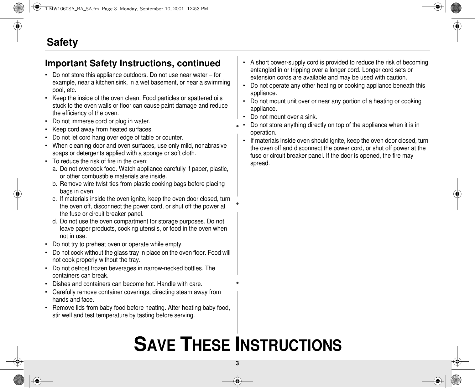 3 SAVE THESE INSTRUCTIONSSafetyImportant Safety Instructions, continued• Do not store this appliance outdoors. Do not use near water – for example, near a kitchen sink, in a wet basement, or near a swimming pool, etc. • Keep the inside of the oven clean. Food particles or spattered oils stuck to the oven walls or floor can cause paint damage and reduce the efficiency of the oven.• Do not immerse cord or plug in water.• Keep cord away from heated surfaces.• Do not let cord hang over edge of table or counter.• When cleaning door and oven surfaces, use only mild, nonabrasive soaps or detergents applied with a sponge or soft cloth.• To reduce the risk of fire in the oven:a. Do not overcook food. Watch appliance carefully if paper, plastic, or other combustible materials are inside.b. Remove wire twist-ties from plastic cooking bags before placing bags in oven.c. If materials inside the oven ignite, keep the oven door closed, turn the oven off, disconnect the power cord, or shut off the power at the fuse or circuit breaker panel.d. Do not use the oven compartment for storage purposes. Do not leave paper products, cooking utensils, or food in the oven when not in use.• Do not try to preheat oven or operate while empty.• Do not cook without the glass tray in place on the oven floor. Food will not cook properly without the tray.• Do not defrost frozen beverages in narrow-necked bottles. The containers can break.• Dishes and containers can become hot. Handle with care.• Carefully remove container coverings, directing steam away from hands and face.• Remove lids from baby food before heating. After heating baby food, stir well and test temperature by tasting before serving.• A short power-supply cord is provided to reduce the risk of becoming entangled in or tripping over a longer cord. Longer cord sets or extension cords are available and may be used with caution. • Do not operate any other heating or cooking appliance beneath this appliance.• Do not mount unit over or near any portion of a heating or cooking appliance.• Do not mount over a sink.• Do not store anything directly on top of the appliance when it is in operation.• If materials inside oven should ignite, keep the oven door closed, turn the oven off and disconnect the power cord, or shut off power at the fuse or circuit breaker panel. If the door is opened, the fire may spread.XGt~XW]WzhihzhUGGwGZGGtSGzGXWSGYWWXGGXYa\ZGwt