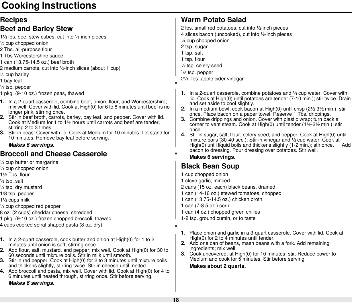 18 Cooking InstructionsRecipesBeef and Barley Stew1½ lbs. beef stew cubes, cut into ½-inch pieces½ cup chopped onion2 Tbs. all-purpose flour1 Tbs Worcestershire sauce1 can (13.75-14.5 oz.) beef broth2 medium carrots, cut into ½-inch slices (about 1 cup)½ cup barley1 bay leaf¼ tsp. pepper1 pkg. (9-10 oz.) frozen peas, thawed1. In a 2-quart casserole, combine beef, onion, flour, and Worcestershire; mix well. Cover with lid. Cook at High(0) for 6 to 8 minutes until beef is no longer pink, stirring once.2. Stir in beef broth, carrots, barley, bay leaf, and pepper. Cover with lid. Cook at Medium for 1 to 1½ hours until carrots and beef are tender, stirring 2 to 3 times.3. Stir in peas. Cover with lid. Cook at Medium for 10 minutes. Let stand for 10 minutes. Remove bay leaf before serving.Makes 6 servings.Broccoli and Cheese Casserole¼ cup butter or margarine¼ cup chopped onion1½ Tbs. flour½ tsp. salt¼ tsp. dry mustard1/8 tsp. pepper1½ cups milk¼ cup chopped red pepper8 oz. (2 cups) cheddar cheese, shredded1 pkg. (9-10 oz.) frozen chopped broccoli, thawed4 cups cooked spiral shaped pasta (8 oz. dry)1. In a 2-quart casserole, cook butter and onion at High(0) for 1 to 2 minutes until onion is soft, stirring once.2. Add flour, salt, mustard, and pepper; mix well. Cook at High(0) for 30 to 60 seconds until mixture boils. Stir in milk until smooth.3. Stir in red pepper. Cook at High(0) for 2 to 3 minutes until mixture boils and thickens slightly, stirring twice. Stir in cheese until melted.4. Add broccoli and pasta, mix well. Cover with lid. Cook at High(0) for 4 to 6 minutes until heated through, stirring once. Stir before serving.Makes 6 servings.Warm Potato Salad2 lbs. small red potatoes, cut into ½-inch pieces4 slices bacon (uncooked), cut into ½-inch pieces¼ cup chopped onion2 tsp. sugar1 tsp. salt1 tsp. flour½ tsp. celery seed1/8 tsp. pepper2½ Tbs. apple cider vinegar1. In a 2-quart casserole, combine potatoes and ¼ cup water. Cover with lid. Cook at High(0) until potatoes are tender (7-10 min.); stir twice. Drain and set aside to cool slightly.2. In a medium bowl, cook bacon at High(0) until crisp (2½-3½ min.); stir once. Place bacon on a paper towel. Reserve 1 Tbs. drippings.3. Combine drippings and onion. Cover with plastic wrap; turn back a corner to vent steam. Cook at High(0) until tender (1½-2½ min.); stir once.4. Stir in sugar, salt, flour, celery seed, and pepper. Cook at High(0) until mixture boils (30-40 sec.). Stir in vinegar and ½ cup water. Cook at High(0) until liquid boils and thickens slightly (1-2 min.); stir once.      Add bacon to dressing. Pour dressing over potatoes. Stir well.Makes 6 servings. Black Bean Soup1 cup chopped onion1 clove garlic, minced2 cans (15 oz. each) black beans, drained1 can (14-16 oz.) stewed tomatoes, chopped1 can (13.75-14.5 oz.) chicken broth1 can (7-8.5 oz.) corn1 can (4 oz.) chopped green chilies1-2 tsp. ground cumin, or to taste1. Place onion and garlic in a 3-quart casserole. Cover with lid. Cook at High(0) for 2 to 4 minutes until tender.2. Add one can of beans, mash beans with a fork. Add remaining ingredients; mix well.3. Cook uncovered, at High(0) for 10 minutes; stir. Reduce power to Medium and cook for 5 minutes. Stir before serving.Makes about 2 quarts.