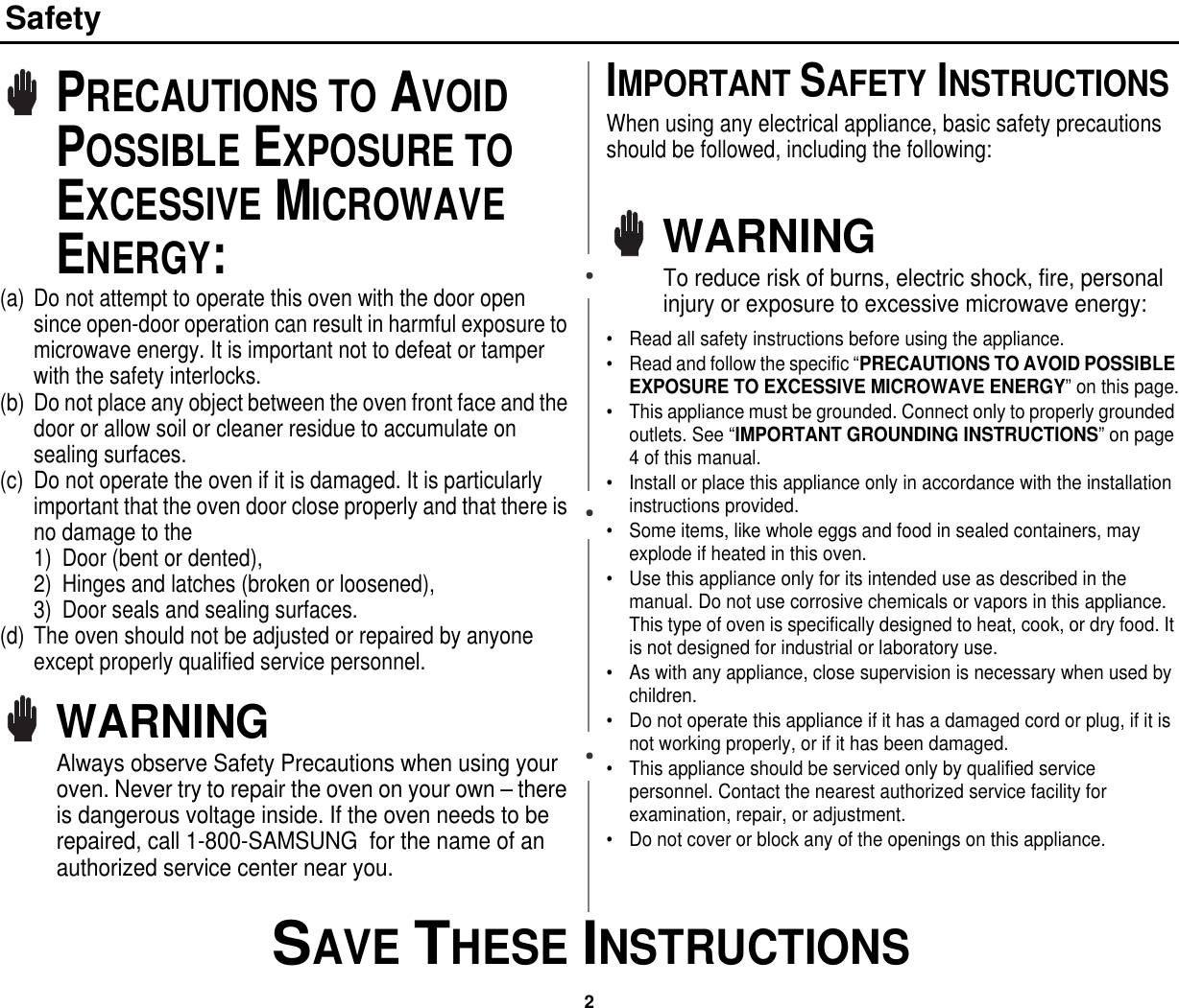 2 SAVE THESE INSTRUCTIONSSafetyPRECAUTIONS TO AVOID POSSIBLE EXPOSURE TO EXCESSIVE MICROWAVE ENERGY:(a) Do not attempt to operate this oven with the door open since open-door operation can result in harmful exposure to microwave energy. It is important not to defeat or tamper with the safety interlocks.(b) Do not place any object between the oven front face and the door or allow soil or cleaner residue to accumulate on sealing surfaces.(c) Do not operate the oven if it is damaged. It is particularly important that the oven door close properly and that there is no damage to the 1) Door (bent or dented), 2) Hinges and latches (broken or loosened), 3) Door seals and sealing surfaces.(d) The oven should not be adjusted or repaired by anyone except properly qualified service personnel.WARNINGAlways observe Safety Precautions when using your oven. Never try to repair the oven on your own – there is dangerous voltage inside. If the oven needs to be repaired, call 1-800-SAMSUNG  for the name of an authorized service center near you.IMPORTANT SAFETY INSTRUCTIONSWhen using any electrical appliance, basic safety precautions should be followed, including the following:WARNINGTo reduce risk of burns, electric shock, fire, personal injury or exposure to excessive microwave energy:• Read all safety instructions before using the appliance.• Read and follow the specific “PRECAUTIONS TO AVOID POSSIBLE EXPOSURE TO EXCESSIVE MICROWAVE ENERGY” on this page.• This appliance must be grounded. Connect only to properly grounded outlets. See “IMPORTANT GROUNDING INSTRUCTIONS” on page 4 of this manual. • Install or place this appliance only in accordance with the installation instructions provided.• Some items, like whole eggs and food in sealed containers, may explode if heated in this oven.• Use this appliance only for its intended use as described in the manual. Do not use corrosive chemicals or vapors in this appliance. This type of oven is specifically designed to heat, cook, or dry food. It is not designed for industrial or laboratory use.• As with any appliance, close supervision is necessary when used by children.• Do not operate this appliance if it has a damaged cord or plug, if it is not working properly, or if it has been damaged.• This appliance should be serviced only by qualified service personnel. Contact the nearest authorized service facility for examination, repair, or adjustment.• Do not cover or block any of the openings on this appliance.