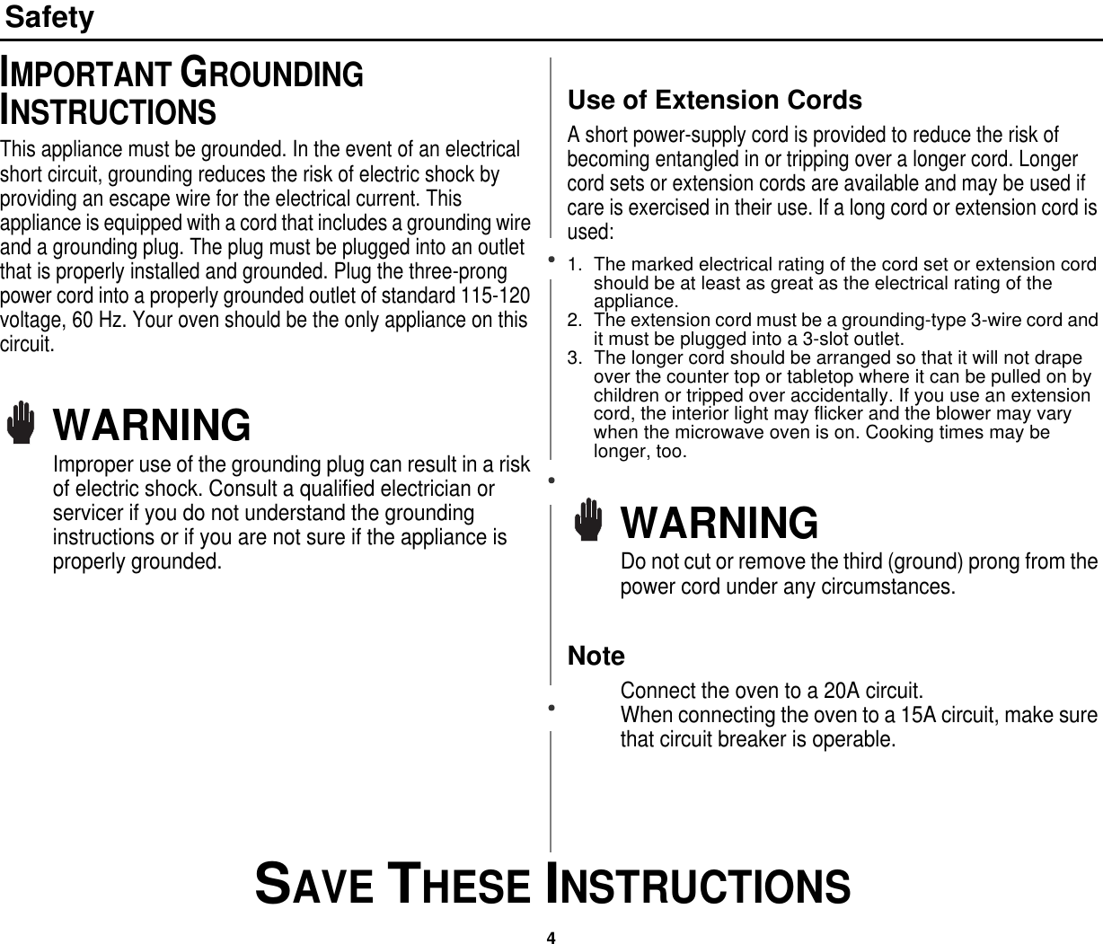 4 SAVE THESE INSTRUCTIONSSafetyIMPORTANT GROUNDING INSTRUCTIONSThis appliance must be grounded. In the event of an electrical short circuit, grounding reduces the risk of electric shock by providing an escape wire for the electrical current. This appliance is equipped with a cord that includes a grounding wire and a grounding plug. The plug must be plugged into an outlet that is properly installed and grounded. Plug the three-prong power cord into a properly grounded outlet of standard 115-120 voltage, 60 Hz. Your oven should be the only appliance on this circuit.WARNINGImproper use of the grounding plug can result in a risk of electric shock. Consult a qualified electrician or servicer if you do not understand the grounding instructions or if you are not sure if the appliance is properly grounded.Use of Extension Cords A short power-supply cord is provided to reduce the risk of becoming entangled in or tripping over a longer cord. Longer cord sets or extension cords are available and may be used if care is exercised in their use. If a long cord or extension cord is used:1. The marked electrical rating of the cord set or extension cord should be at least as great as the electrical rating of the appliance.2. The extension cord must be a grounding-type 3-wire cord and it must be plugged into a 3-slot outlet. 3. The longer cord should be arranged so that it will not drape over the counter top or tabletop where it can be pulled on by children or tripped over accidentally. If you use an extension cord, the interior light may flicker and the blower may vary when the microwave oven is on. Cooking times may be longer, too.WARNINGDo not cut or remove the third (ground) prong from the power cord under any circumstances.NoteConnect the oven to a 20A circuit.                          When connecting the oven to a 15A circuit, make sure that circuit breaker is operable.