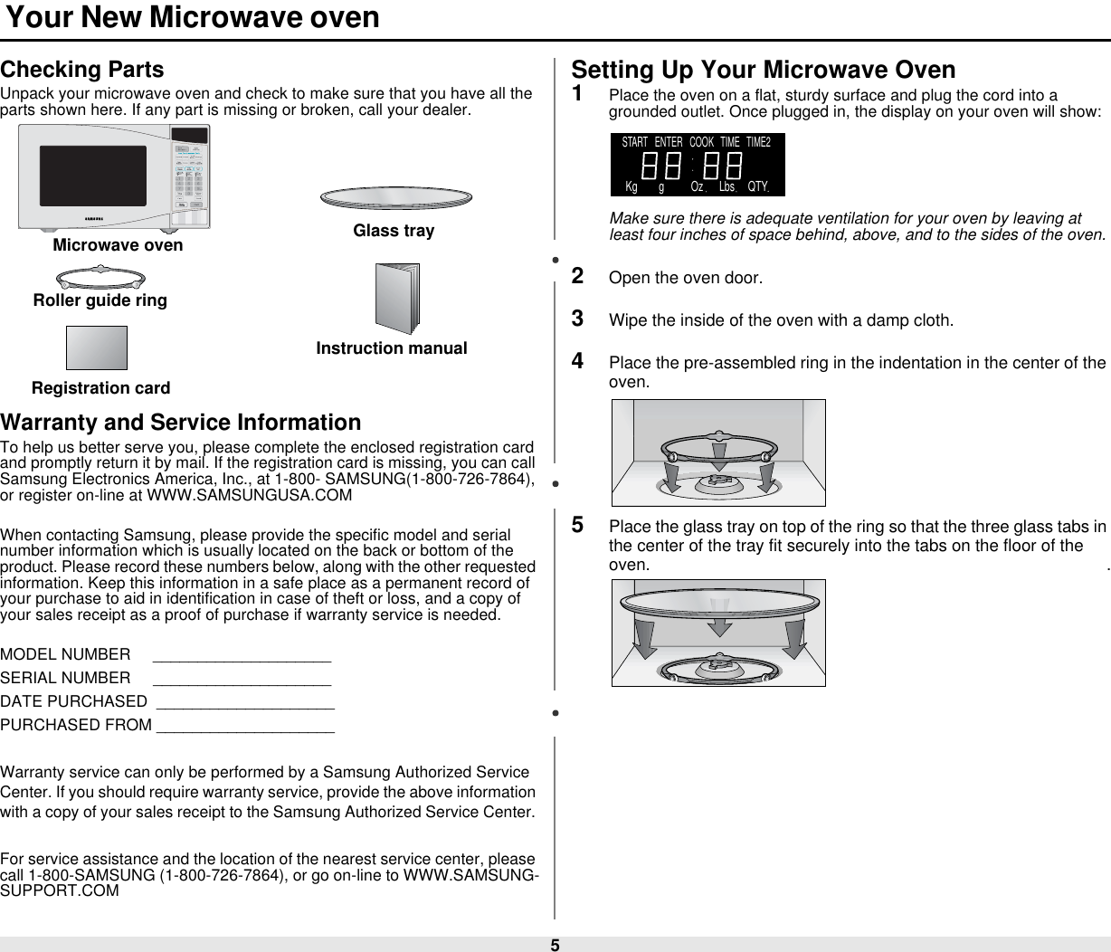 5 Your New Microwave ovenChecking PartsUnpack your microwave oven and check to make sure that you have all the parts shown here. If any part is missing or broken, call your dealer.Warranty and Service InformationTo help us better serve you, please complete the enclosed registration card and promptly return it by mail. If the registration card is missing, you can call Samsung Electronics America, Inc., at 1-800- SAMSUNG(1-800-726-7864), or register on-line at WWW.SAMSUNGUSA.COMWhen contacting Samsung, please provide the specific model and serial number information which is usually located on the back or bottom of the product. Please record these numbers below, along with the other requested information. Keep this information in a safe place as a permanent record of your purchase to aid in identification in case of theft or loss, and a copy of your sales receipt as a proof of purchase if warranty service is needed.MODEL NUMBER     ____________________SERIAL NUMBER     ____________________DATE PURCHASED  ____________________PURCHASED FROM ____________________Warranty service can only be performed by a Samsung Authorized Service Center. If you should require warranty service, provide the above information with a copy of your sales receipt to the Samsung Authorized Service Center. For service assistance and the location of the nearest service center, please call 1-800-SAMSUNG (1-800-726-7864), or go on-line to WWW.SAMSUNG-SUPPORT.COMSetting Up Your Microwave Oven1Place the oven on a flat, sturdy surface and plug the cord into a grounded outlet. Once plugged in, the display on your oven will show:Make sure there is adequate ventilation for your oven by leaving at least four inches of space behind, above, and to the sides of the oven. 2Open the oven door.3Wipe the inside of the oven with a damp cloth.4Place the pre-assembled ring in the indentation in the center of the oven.                                                                                                   5Place the glass tray on top of the ring so that the three glass tabs in the center of the tray fit securely into the tabs on the floor of the oven.                                                                                                    .Microwave oven Glass trayRoller guide ringInstruction manualRegistration cardSTART   ENTER   COOK   TIME   TIME2    Kg        g          Oz      Lbs     QTY