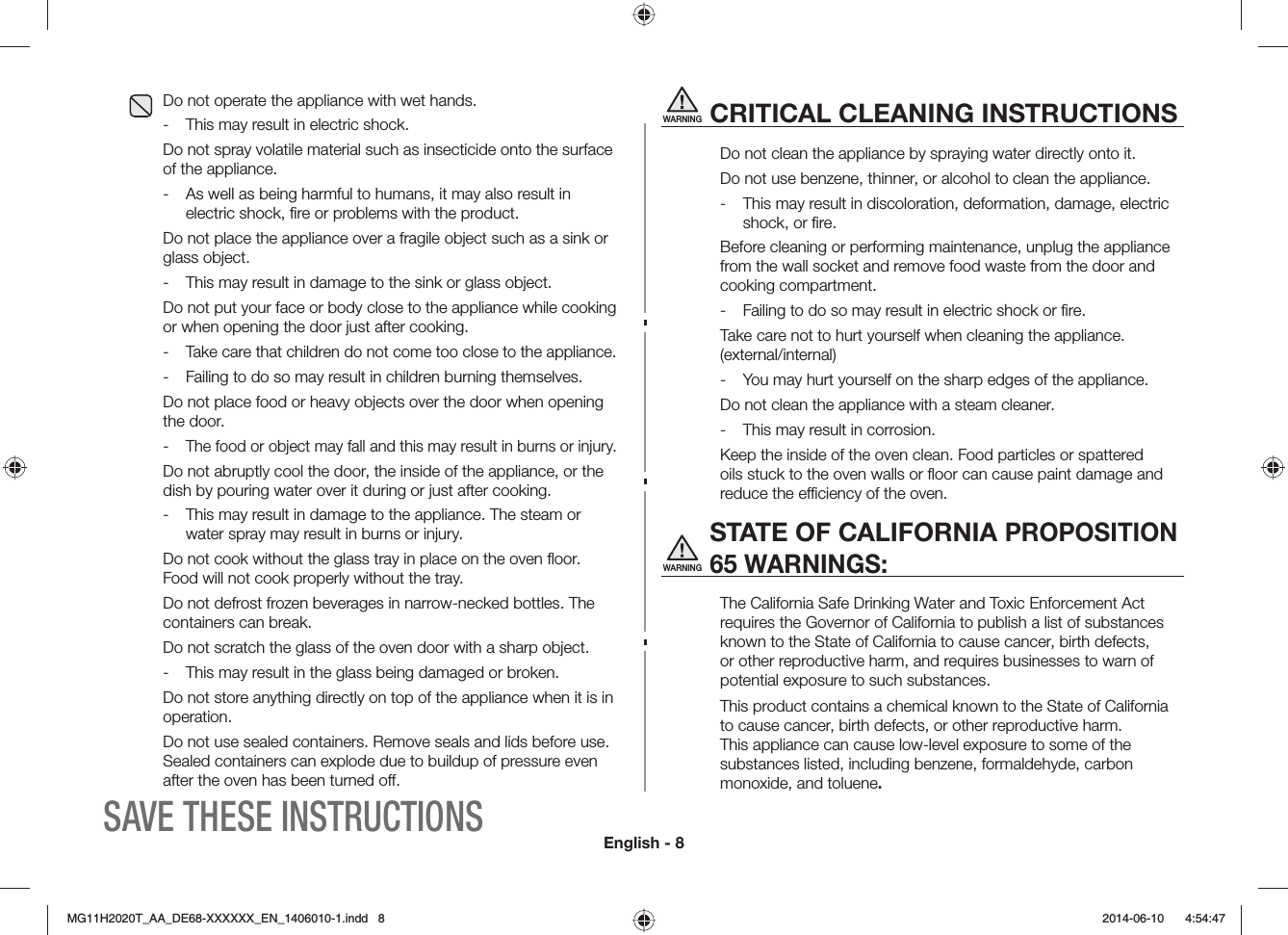 English - 8WARNINGCRITICAL CLEANING INSTRUCTIONSDo not clean the appliance by spraying water directly onto it.Do not use benzene, thinner, or alcohol to clean the appliance. -  This may result in discoloration, deformation, damage, electric shock, or ﬁre. Before cleaning or performing maintenance, unplug the appliance from the wall socket and remove food waste from the door and cooking compartment.-  Failing to do so may result in electric shock or ﬁre.Take care not to hurt yourself when cleaning the appliance. (external/internal) -  You may hurt yourself on the sharp edges of the appliance. Do not clean the appliance with a steam cleaner. -  This may result in corrosion. Keep the inside of the oven clean. Food particles or spattered oils stuck to the oven walls or ﬂoor can cause paint damage and reduce the eciency of the oven.WARNING STATE OF CALIFORNIA PROPOSITION 65 WARNINGS:The California Safe Drinking Water and Toxic Enforcement Act requires the Governor of California to publish a list of substances known to the State of California to cause cancer, birth defects, or other reproductive harm, and requires businesses to warn of potential exposure to such substances. This product contains a chemical known to the State of California to cause cancer, birth defects, or other reproductive harm. This appliance can cause low-level exposure to some of the substances listed, including benzene, formaldehyde, carbon monoxide, and toluene.Do not operate the appliance with wet hands.-  This may result in electric shock. Do not spray volatile material such as insecticide onto the surface of the appliance.-  As well as being harmful to humans, it may also result in electric shock, ﬁre or problems with the product. Do not place the appliance over a fragile object such as a sink or glass object. -  This may result in damage to the sink or glass object.Do not put your face or body close to the appliance while cooking or when opening the door just after cooking.- Take care that children do not come too close to the appliance.-  Failing to do so may result in children burning themselves. Do not place food or heavy objects over the door when opening the door.- The food or object may fall and this may result in burns or injury. Do not abruptly cool the door, the inside of the appliance, or the dish by pouring water over it during or just after cooking.-  This may result in damage to the appliance. The steam or water spray may result in burns or injury.Do not cook without the glass tray in place on the oven ﬂoor. Food will not cook properly without the tray. Do not defrost frozen beverages in narrow-necked bottles. The containers can break.Do not scratch the glass of the oven door with a sharp object.-  This may result in the glass being damaged or broken.Do not store anything directly on top of the appliance when it is in operation.Do not use sealed containers. Remove seals and lids before use. Sealed containers can explode due to buildup of pressure even after the oven has been turned o.SAVE THESE INSTRUCTIONS/)*6A##A&amp;&apos;::::::A&apos;0AKPFF  