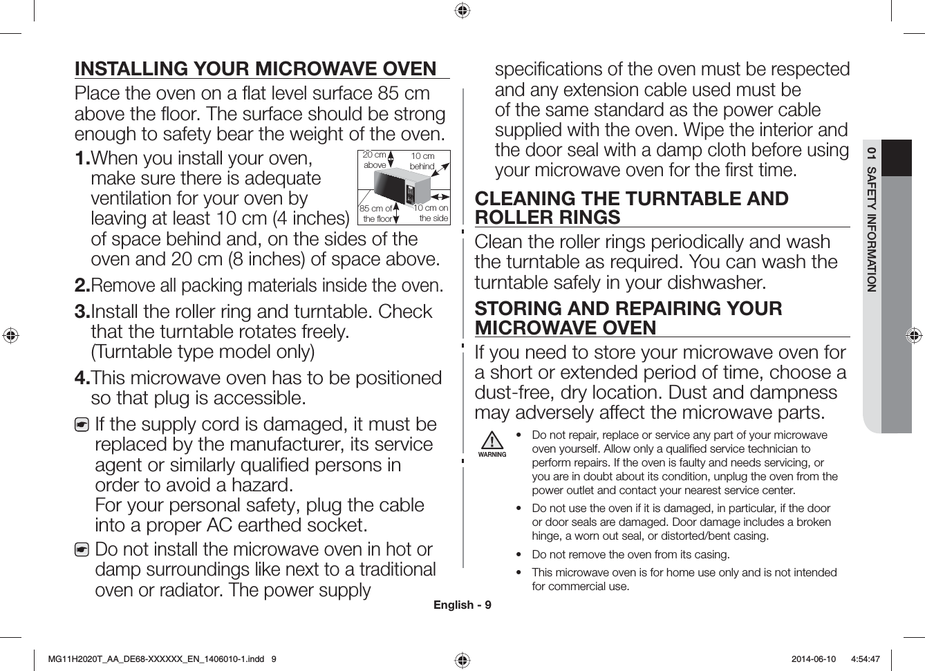 English - 901  SAFETY INFORMATIONINSTALLING YOUR MICROWAVE OVENPlace the oven on a ﬂat level surface 85 cm above the ﬂoor. The surface should be strong enough to safety bear the weight of the oven.1. When you install your oven, make sure there is adequate ventilation for your oven by leaving at least 10 cm (4 inches) of space behind and, on the sides of the oven and 20 cm (8 inches) of space above.2. Remove all packing materials inside the oven.3. Install the roller ring and turntable. Check that the turntable rotates freely. (Turntable type model only)4. This microwave oven has to be positioned so that plug is accessible.If the supply cord is damaged, it must be replaced by the manufacturer, its service agent or similarly qualiﬁed persons in order to avoid a hazard. For your personal safety, plug the cable into a proper AC earthed socket.Do not install the microwave oven in hot or damp surroundings like next to a traditional oven or radiator. The power supply speciﬁcations of the oven must be respected and any extension cable used must be of the same standard as the power cable supplied with the oven. Wipe the interior and the door seal with a damp cloth before using your microwave oven for the ﬁrst time.CLEANING THE TURNTABLE AND ROLLER RINGSClean the roller rings periodically and wash the turntable as required. You can wash the turntable safely in your dishwasher.STORING AND REPAIRING YOUR MICROWAVE OVENIf you need to store your microwave oven for a short or extended period of time, choose a dust-free, dry location. Dust and dampness may adversely aect the microwave parts.WARNING• Do not repair, replace or service any part of your microwave oven yourself. Allow only a qualiﬁed service technician to perform repairs. If the oven is faulty and needs servicing, or you are in doubt about its condition, unplug the oven from the power outlet and contact your nearest service center.• Do not use the oven if it is damaged, in particular, if the door or door seals are damaged. Door damage includes a broken hinge, a worn out seal, or distorted/bent casing.• Do not remove the oven from its casing.• This microwave oven is for home use only and is not intended for commercial use.10 cm behind20 cm above10 cm on the side85 cm of the ﬂoor/)*6A##A&amp;&apos;::::::A&apos;0AKPFF  