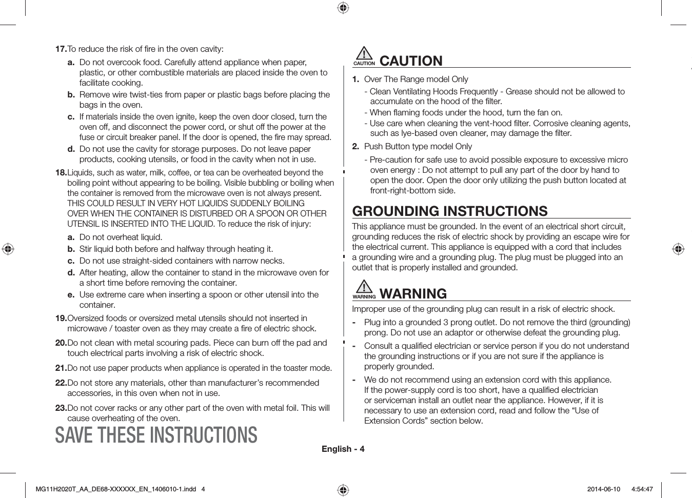 English - 4CAUTION CAUTION1.  Over The Range model Only - Clean Ventilating Hoods Frequently - Grease should not be allowed to accumulate on the hood of the ﬁlter.- When ﬂaming foods under the hood, turn the fan on.- Use care when cleaning the vent-hood ﬁlter. Corrosive cleaning agents, such as lye-based oven cleaner, may damage the ﬁlter.2.  Push Button type model Only- Pre-caution for safe use to avoid possible exposure to excessive micro oven energy : Do not attempt to pull any part of the door by hand to open the door. Open the door only utilizing the push button located at front-right-bottom side.GROUNDING INSTRUCTIONSThis appliance must be grounded. In the event of an electrical short circuit, grounding reduces the risk of electric shock by providing an escape wire for the electrical current. This appliance is equipped with a cord that includes a grounding wire and a grounding plug. The plug must be plugged into an outlet that is properly installed and grounded.WARNING WARNINGImproper use of the grounding plug can result in a risk of electric shock. -  Plug into a grounded 3 prong outlet. Do not remove the third (grounding) prong. Do not use an adaptor or otherwise defeat the grounding plug.-  Consult a qualiﬁed electrician or service person if you do not understand the grounding instructions or if you are not sure if the appliance is properly grounded.-  We do not recommend using an extension cord with this appliance. If the power-supply cord is too short, have a qualiﬁed electrician or serviceman install an outlet near the appliance. However, if it is necessary to use an extension cord, read and follow the “Use of Extension Cords” section below.17. To reduce the risk of ﬁre in the oven cavity:a.  Do not overcook food. Carefully attend appliance when paper, plastic, or other combustible materials are placed inside the oven to facilitate cooking.b.  Remove wire twist-ties from paper or plastic bags before placing the bags in the oven.c. If materials inside the oven ignite, keep the oven door closed, turn the oven off, and disconnect the power cord, or shut off the power at the fuse or circuit breaker panel. If the door is opened, the ﬁre may spread.d.  Do not use the cavity for storage purposes. Do not leave paper products, cooking utensils, or food in the cavity when not in use.18.  Liquids, such as water, milk, coee, or tea can be overheated beyond the boiling point without appearing to be boiling. Visible bubbling or boiling when the container is removed from the microwave oven is not always present. THIS COULD RESULT IN VERY HOT LIQUIDS SUDDENLY BOILING OVER WHEN THE CONTAINER IS DISTURBED OR A SPOON OR OTHER UTENSIL IS INSERTED INTO THE LIQUID. To reduce the risk of injury:a.  Do not overheat liquid.b.  Stir liquid both before and halfway through heating it.c.  Do not use straight-sided containers with narrow necks.d.  After heating, allow the container to stand in the microwave oven for a short time before removing the container.e.  Use extreme care when inserting a spoon or other utensil into the container.19.  Oversized foods or oversized metal utensils should not inserted in microwave / toaster oven as they may create a ﬁre of electric shock.20.  Do not clean with metal scouring pads. Piece can burn o the pad and touch electrical parts involving a risk of electric shock.21.  Do not use paper products when appliance is operated in the toaster mode.22.  Do not store any materials, other than manufacturer’s recommended accessories, in this oven when not in use.23.  Do not cover racks or any other part of the oven with metal foil. This will cause overheating of the oven.ASAVE THESE INSTRUCTIONS/)*6A##A&amp;&apos;::::::A&apos;0AKPFF  