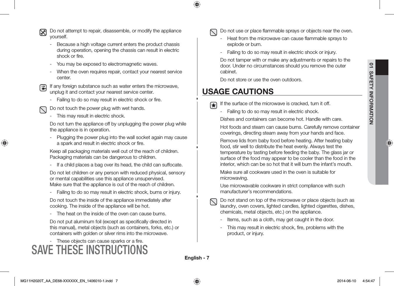 English - 701  SAFETY INFORMATIONDo not attempt to repair, disassemble, or modify the appliance yourself.-  Because a high voltage current enters the product chassis during operation, opening the chassis can result in electric shock or ﬁre.-  You may be exposed to electromagnetic waves.-  When the oven requires repair, contact your nearest service center.If any foreign substance such as water enters the microwave, unplug it and contact your nearest service center.-  Failing to do so may result in electric shock or ﬁre.Do not touch the power plug with wet hands.-  This may result in electric shock.Do not turn the appliance o by unplugging the power plug while the appliance is in operation.-  Plugging the power plug into the wall socket again may cause a spark and result in electric shock or ﬁre. Keep all packaging materials well out of the reach of children. Packaging materials can be dangerous to children.-  If a child places a bag over its head, the child can suocate.Do not let children or any person with reduced physical, sensory or mental capabilities use this appliance unsupervised.  Make sure that the appliance is out of the reach of children.-  Failing to do so may result in electric shock, burns or injury.Do not touch the inside of the appliance immediately after cooking. The inside of the appliance will be hot.-  The heat on the inside of the oven can cause burns.Do not put aluminum foil (except as speciﬁcally directed in this manual), metal objects (such as containers, forks, etc.) or containers with golden or silver rims into the microwave.-  These objects can cause sparks or a ﬁre.Do not use or place ﬂammable sprays or objects near the oven.-  Heat from the microwave can cause ﬂammable sprays to explode or burn.-  Failing to do so may result in electric shock or injury.Do not tamper with or make any adjustments or repairs to the door. Under no circumstances should you remove the outer cabinet.Do not store or use the oven outdoors.USAGE CAUTIONSIf the surface of the microwave is cracked, turn it o.-  Failing to do so may result in electric shock.Dishes and containers can become hot. Handle with care. Hot foods and steam can cause burns. Carefully remove container coverings, directing steam away from your hands and face. Remove lids from baby food before heating. After heating baby food, stir well to distribute the heat evenly. Always test the temperature by tasting before feeding the baby. The glass jar or surface of the food may appear to be cooler than the food in the interior, which can be so hot that it will burn the infant’s mouth. Make sure all cookware used in the oven is suitable for microwaving. Use microwavable cookware in strict compliance with such manufacturer’s recommendations. Do not stand on top of the microwave or place objects (such as laundry, oven covers, lighted candles, lighted cigarettes, dishes, chemicals, metal objects, etc.) on the appliance.-  Items, such as a cloth, may get caught in the door.-  This may result in electric shock, ﬁre, problems with the product, or injury.SAVE THESE INSTRUCTIONS/)*6A##A&amp;&apos;::::::A&apos;0AKPFF  