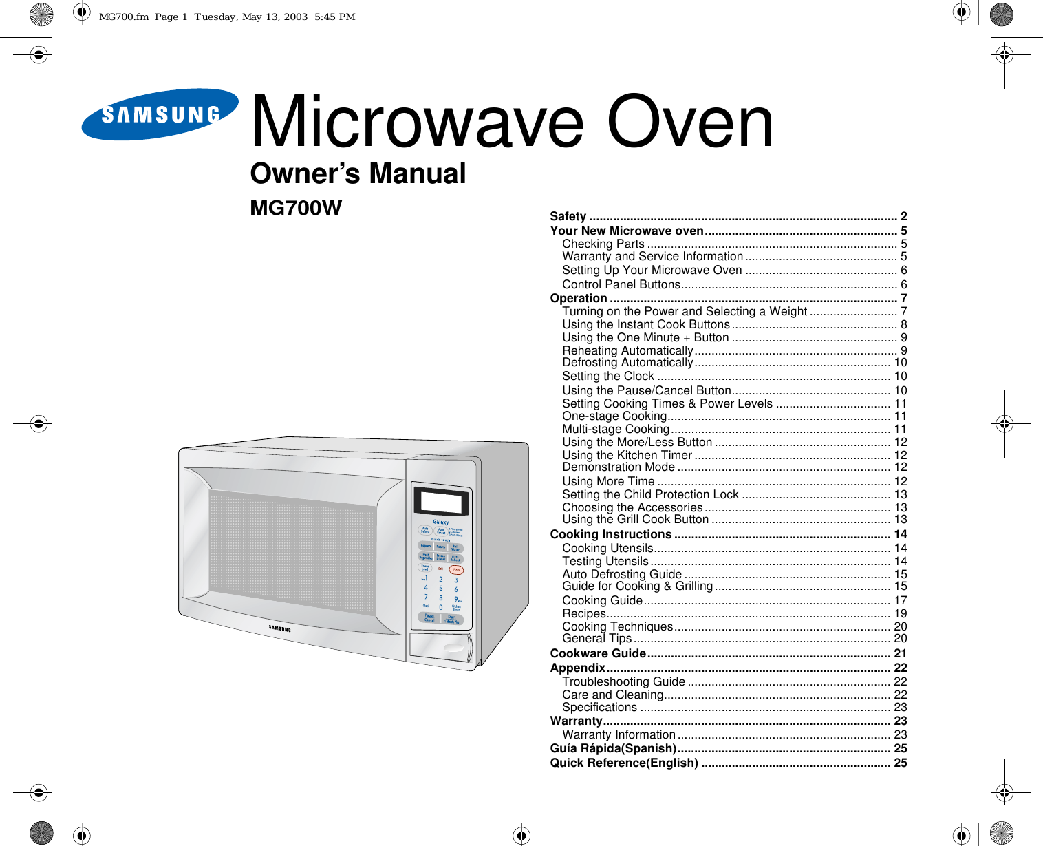 Microwave OvenOwner’s ManualMG700W Safety ........................................................................................... 2Your New Microwave oven......................................................... 5Checking Parts .......................................................................... 5Warranty and Service Information............................................. 5Setting Up Your Microwave Oven ............................................. 6Control Panel Buttons................................................................ 6Operation ..................................................................................... 7Turning on the Power and Selecting a Weight .......................... 7Using the Instant Cook Buttons................................................. 8Using the One Minute + Button ................................................. 9Reheating Automatically............................................................ 9Defrosting Automatically.......................................................... 10Setting the Clock ..................................................................... 10Using the Pause/Cancel Button............................................... 10Setting Cooking Times &amp; Power Levels .................................. 11One-stage Cooking.................................................................. 11Multi-stage Cooking................................................................. 11Using the More/Less Button .................................................... 12Using the Kitchen Timer .......................................................... 12Demonstration Mode ............................................................... 12Using More Time ..................................................................... 12Setting the Child Protection Lock ............................................ 13Choosing the Accessories....................................................... 13Using the Grill Cook Button ..................................................... 13Cooking Instructions ................................................................ 14Cooking Utensils...................................................................... 14Testing Utensils....................................................................... 14Auto Defrosting Guide ............................................................. 15Guide for Cooking &amp; Grilling.................................................... 15Cooking Guide......................................................................... 17Recipes.................................................................................... 19Cooking Techniques................................................................ 20General Tips............................................................................ 20Cookware Guide........................................................................ 21Appendix.................................................................................... 22Troubleshooting Guide ............................................................ 22Care and Cleaning................................................................... 22Specifications .......................................................................... 23Warranty..................................................................................... 23Warranty Information............................................................... 23Guía Rápida(Spanish)............................................................... 25Quick Reference(English) ........................................................ 25MG700.fm  Page 1  Tuesday, May 13, 2003  5:45 PM
