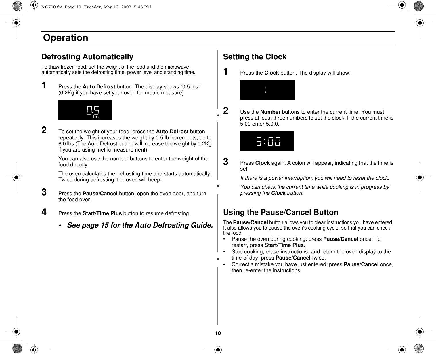 10 OperationDefrosting Automatically To thaw frozen food, set the weight of the food and the microwave automatically sets the defrosting time, power level and standing time. 1Press the Auto Defrost button. The display shows “0.5 lbs.” (0.2Kg if you have set your oven for metric measure)2To set the weight of your food, press the Auto Defrost button repeatedly. This increases the weight by 0.5 lb increments, up to 6.0 lbs (The Auto Defrost button will increase the weight by 0.2Kg if you are using metric measurement).You can also use the number buttons to enter the weight of the food directly.The oven calculates the defrosting time and starts automatically. Twice during defrosting, the oven will beep.3Press the Pause/Cancel button, open the oven door, and turn the food over. 4Press the Start/Time Plus button to resume defrosting. • See page 15 for the Auto Defrosting Guide.Setting the Clock1Press the Clock button. The display will show:2Use the Number buttons to enter the current time. You must press at least three numbers to set the clock. If the current time is 5:00 enter 5,0,0. 3Press Clock again. A colon will appear, indicating that the time is set. If there is a power interruption, you will need to reset the clock.You can check the current time while cooking is in progress by pressing the Clock button.Using the Pause/Cancel ButtonThe Pause/Cancel button allows you to clear instructions you have entered. It also allows you to pause the oven’s cooking cycle, so that you can check the food.• Pause the oven during cooking: press Pause/Cancel once. To restart, press Start/Time Plus.• Stop cooking, erase instructions, and return the oven display to the time of day: press Pause/Cancel twice.• Correct a mistake you have just entered: press Pause/Cancel once, then re-enter the instructions.ON   LOCK  DEMO   GRILL COMBION   LOCK  DEMO   GRILL COMBIKg      g       Oz.       Lbs.   CupOn  Lock  Demo     kg     g      oz       lbs   cupIIIOn  LocOn  Lock  Demo    k  Demo     kg     g      oz       lbs   cup kg     g      oz       lbs   cupIIIMG700.fm  Page 10  Tuesday, May 13, 2003  5:45 PM