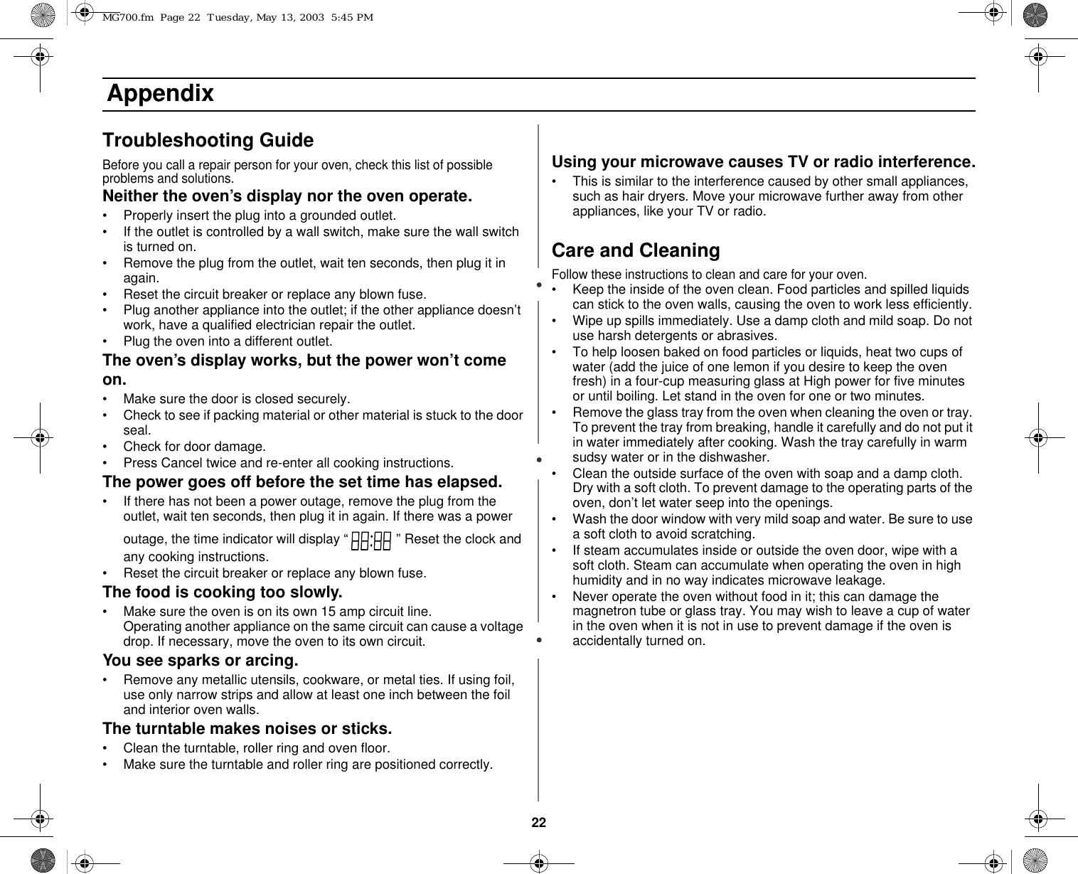 22 AppendixTroubleshooting GuideBefore you call a repair person for your oven, check this list of possible problems and solutions.Neither the oven’s display nor the oven operate.• Properly insert the plug into a grounded outlet. • If the outlet is controlled by a wall switch, make sure the wall switch is turned on. • Remove the plug from the outlet, wait ten seconds, then plug it in again. • Reset the circuit breaker or replace any blown fuse.• Plug another appliance into the outlet; if the other appliance doesn’t work, have a qualified electrician repair the outlet. • Plug the oven into a different outlet.The oven’s display works, but the power won’t come on.• Make sure the door is closed securely.• Check to see if packing material or other material is stuck to the door seal. • Check for door damage.• Press Cancel twice and re-enter all cooking instructions.The power goes off before the set time has elapsed.• If there has not been a power outage, remove the plug from the outlet, wait ten seconds, then plug it in again. If there was a power outage, the time indicator will display “  ” Reset the clock and any cooking instructions. • Reset the circuit breaker or replace any blown fuse. The food is cooking too slowly.• Make sure the oven is on its own 15 amp circuit line. Operating another appliance on the same circuit can cause a voltage drop. If necessary, move the oven to its own circuit.You see sparks or arcing.• Remove any metallic utensils, cookware, or metal ties. If using foil, use only narrow strips and allow at least one inch between the foil and interior oven walls.The turntable makes noises or sticks.• Clean the turntable, roller ring and oven floor. • Make sure the turntable and roller ring are positioned correctly.Using your microwave causes TV or radio interference.• This is similar to the interference caused by other small appliances, such as hair dryers. Move your microwave further away from other appliances, like your TV or radio.Care and CleaningFollow these instructions to clean and care for your oven.• Keep the inside of the oven clean. Food particles and spilled liquids can stick to the oven walls, causing the oven to work less efficiently.• Wipe up spills immediately. Use a damp cloth and mild soap. Do not use harsh detergents or abrasives. • To help loosen baked on food particles or liquids, heat two cups of water (add the juice of one lemon if you desire to keep the oven fresh) in a four-cup measuring glass at High power for five minutes or until boiling. Let stand in the oven for one or two minutes. • Remove the glass tray from the oven when cleaning the oven or tray. To prevent the tray from breaking, handle it carefully and do not put it in water immediately after cooking. Wash the tray carefully in warm sudsy water or in the dishwasher. • Clean the outside surface of the oven with soap and a damp cloth. Dry with a soft cloth. To prevent damage to the operating parts of the oven, don’t let water seep into the openings.• Wash the door window with very mild soap and water. Be sure to use a soft cloth to avoid scratching.• If steam accumulates inside or outside the oven door, wipe with a soft cloth. Steam can accumulate when operating the oven in high humidity and in no way indicates microwave leakage.• Never operate the oven without food in it; this can damage the magnetron tube or glass tray. You may wish to leave a cup of water in the oven when it is not in use to prevent damage if the oven is accidentally turned on.MG700.fm  Page 22  Tuesday, May 13, 2003  5:45 PM