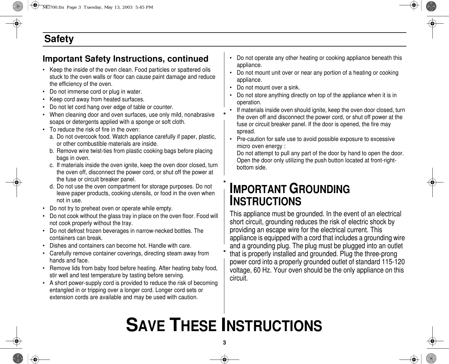 3 SAVE THESE INSTRUCTIONSSafetyImportant Safety Instructions, continued• Keep the inside of the oven clean. Food particles or spattered oils stuck to the oven walls or floor can cause paint damage and reduce the efficiency of the oven.• Do not immerse cord or plug in water.• Keep cord away from heated surfaces.• Do not let cord hang over edge of table or counter.• When cleaning door and oven surfaces, use only mild, nonabrasive soaps or detergents applied with a sponge or soft cloth.• To reduce the risk of fire in the oven:a. Do not overcook food. Watch appliance carefully if paper, plastic, or other combustible materials are inside.b. Remove wire twist-ties from plastic cooking bags before placing bags in oven.c. If materials inside the oven ignite, keep the oven door closed, turn the oven off, disconnect the power cord, or shut off the power at the fuse or circuit breaker panel.d. Do not use the oven compartment for storage purposes. Do not leave paper products, cooking utensils, or food in the oven when not in use.• Do not try to preheat oven or operate while empty.• Do not cook without the glass tray in place on the oven floor. Food will not cook properly without the tray.• Do not defrost frozen beverages in narrow-necked bottles. The containers can break.• Dishes and containers can become hot. Handle with care.• Carefully remove container coverings, directing steam away from hands and face.• Remove lids from baby food before heating. After heating baby food, stir well and test temperature by tasting before serving.• A short power-supply cord is provided to reduce the risk of becoming entangled in or tripping over a longer cord. Longer cord sets or extension cords are available and may be used with caution. • Do not operate any other heating or cooking appliance beneath this appliance.• Do not mount unit over or near any portion of a heating or cooking appliance.• Do not mount over a sink.• Do not store anything directly on top of the appliance when it is in operation.• If materials inside oven should ignite, keep the oven door closed, turn the oven off and disconnect the power cord, or shut off power at the fuse or circuit breaker panel. If the door is opened, the fire may spread.• Pre-caution for safe use to avoid possible exposure to excessive micro oven energy :Do not attempt to pull any part of the door by hand to open the door. Open the door only utilizing the push button located at front-right-bottom side.IMPORTANT GROUNDING INSTRUCTIONSThis appliance must be grounded. In the event of an electrical short circuit, grounding reduces the risk of electric shock by providing an escape wire for the electrical current. This appliance is equipped with a cord that includes a grounding wire and a grounding plug. The plug must be plugged into an outlet that is properly installed and grounded. Plug the three-prong power cord into a properly grounded outlet of standard 115-120 voltage, 60 Hz. Your oven should be the only appliance on this circuit.MG700.fm  Page 3  Tuesday, May 13, 2003  5:45 PM