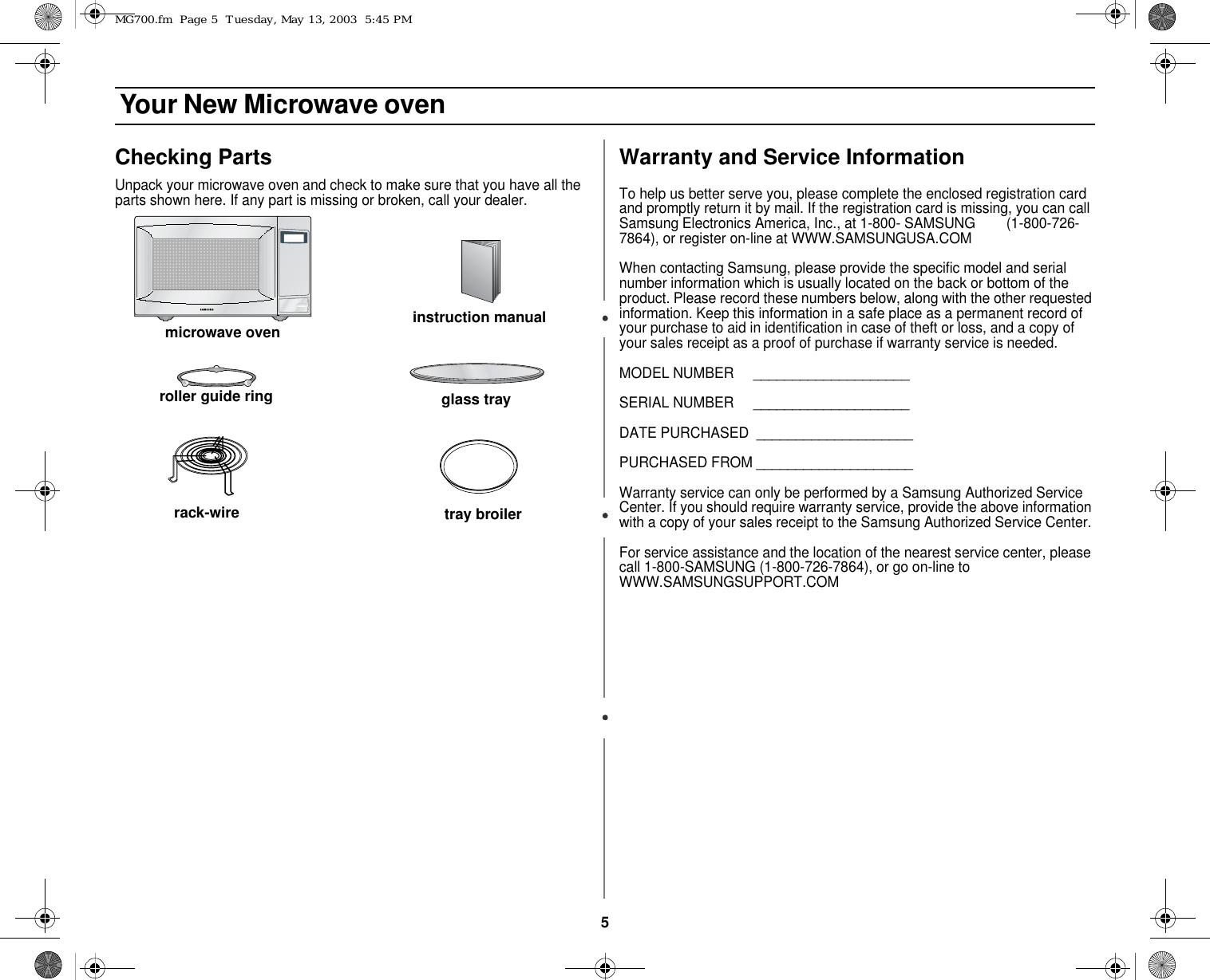 5 Your New Microwave ovenChecking PartsUnpack your microwave oven and check to make sure that you have all the parts shown here. If any part is missing or broken, call your dealer.Warranty and Service InformationTo help us better serve you, please complete the enclosed registration card and promptly return it by mail. If the registration card is missing, you can call Samsung Electronics America, Inc., at 1-800- SAMSUNG        (1-800-726-7864), or register on-line at WWW.SAMSUNGUSA.COMWhen contacting Samsung, please provide the specific model and serial number information which is usually located on the back or bottom of the product. Please record these numbers below, along with the other requested information. Keep this information in a safe place as a permanent record of your purchase to aid in identification in case of theft or loss, and a copy of your sales receipt as a proof of purchase if warranty service is needed.MODEL NUMBER     ____________________SERIAL NUMBER     ____________________DATE PURCHASED  ____________________PURCHASED FROM ____________________Warranty service can only be performed by a Samsung Authorized Service Center. If you should require warranty service, provide the above information with a copy of your sales receipt to the Samsung Authorized Service Center. For service assistance and the location of the nearest service center, please call 1-800-SAMSUNG (1-800-726-7864), or go on-line to WWW.SAMSUNGSUPPORT.COMmicrowave ovenglass trayroller guide ringinstruction manualrack-wire tray broilerMG700.fm  Page 5  Tuesday, May 13, 2003  5:45 PM