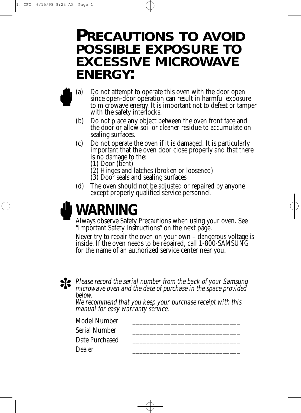 PRECAUTIONS TO AVOIDPOSSIBLE EXPOSURE TOEXCESSIVE MICROWAVEENERGY:(a) Do not attempt to operate this oven with the door opensince open-door operation can result in harmful exposureto microwave energy. It is important not to defeat or tamperwith the safety interlocks.(b) Do not place any object between the oven front face andthe door or allow soil or cleaner residue to accumulate onsealing surfaces.(c) Do not operate the oven if it is damaged. It is particularlyimportant that the oven door close properly and that thereis no damage to the:(1) Door (bent)(2) Hinges and latches (broken or loosened)(3) Door seals and sealing surfaces(d) The oven should not be adjusted or repaired by anyoneexcept properly qualified service personnel.WARNINGAlways observe Safety Precautions when using your oven. See“Important Safety Instructions” on the next page.Never try to repair the oven on your own – dangerous voltage isinside. If the oven needs to be repaired, call 1-800-SAMSUNGfor the name of an authorized service center near you.Please record the serial number from the back of your Samsungmicrowave oven and the date of purchase in the space providedbelow. We recommend that you keep your purchase receipt with thismanual for easy warranty service. Model Number _______________________________Serial Number _______________________________Date Purchased _______________________________Dealer _______________________________T1. IFC  6/15/98 8:23 AM  Page 1