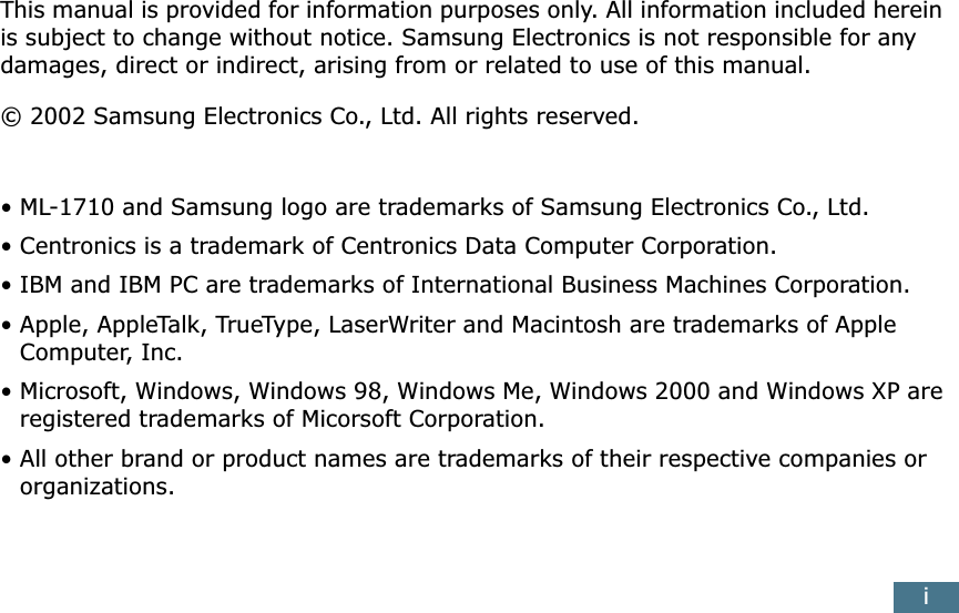 iThis manual is provided for information purposes only. All information included herein is subject to change without notice. Samsung Electronics is not responsible for any damages, direct or indirect, arising from or related to use of this manual.© 2002 Samsung Electronics Co., Ltd. All rights reserved.• ML-1710 and Samsung logo are trademarks of Samsung Electronics Co., Ltd.• Centronics is a trademark of Centronics Data Computer Corporation.• IBM and IBM PC are trademarks of International Business Machines Corporation.• Apple, AppleTalk, TrueType, LaserWriter and Macintosh are trademarks of Apple Computer, Inc.• Microsoft, Windows, Windows 98, Windows Me, Windows 2000 and Windows XP are registered trademarks of Micorsoft Corporation.• All other brand or product names are trademarks of their respective companies or organizations.