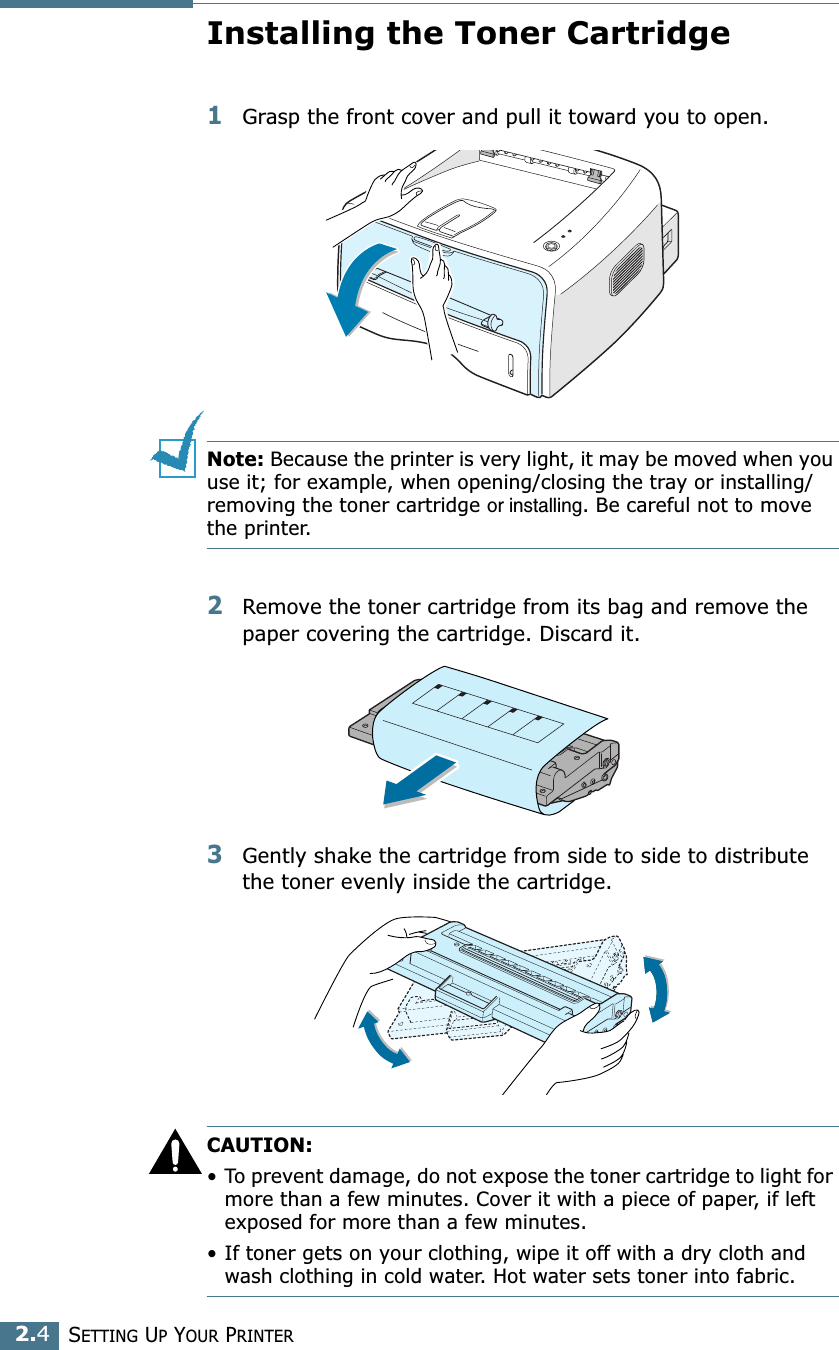 SETTING UP YOUR PRINTER2.4Installing the Toner Cartridge1Grasp the front cover and pull it toward you to open.Note: Because the printer is very light, it may be moved when you use it; for example, when opening/closing the tray or installing/removing the toner cartridge or installing. Be careful not to move the printer.2Remove the toner cartridge from its bag and remove the paper covering the cartridge. Discard it.3Gently shake the cartridge from side to side to distribute the toner evenly inside the cartridge.CAUTION:• To prevent damage, do not expose the toner cartridge to light for more than a few minutes. Cover it with a piece of paper, if left exposed for more than a few minutes.• If toner gets on your clothing, wipe it off with a dry cloth and wash clothing in cold water. Hot water sets toner into fabric.