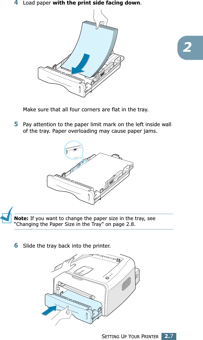 SETTING UP YOUR PRINTER2.724Load paper with the print side facing down. Make sure that all four corners are flat in the tray. 5Pay attention to the paper limit mark on the left inside wall of the tray. Paper overloading may cause paper jams.Note: If you want to change the paper size in the tray, see “Changing the Paper Size in the Tray” on page 2.8. 6Slide the tray back into the printer.