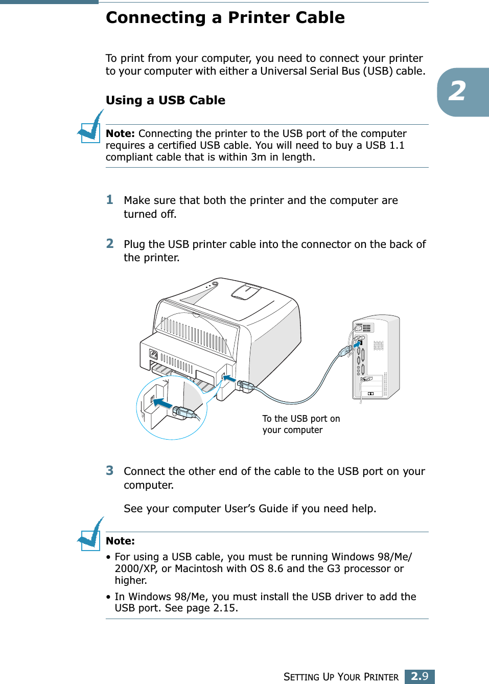 SETTING UP YOUR PRINTER2.92Connecting a Printer CableTo print from your computer, you need to connect your printer to your computer with either a Universal Serial Bus (USB) cable. Using a USB CableNote: Connecting the printer to the USB port of the computer requires a certified USB cable. You will need to buy a USB 1.1 compliant cable that is within 3m in length. 1Make sure that both the printer and the computer are turned off.2Plug the USB printer cable into the connector on the back of the printer.3Connect the other end of the cable to the USB port on your computer. See your computer User’s Guide if you need help. Note: • For using a USB cable, you must be running Windows 98/Me/2000/XP, or Macintosh with OS 8.6 and the G3 processor or higher. • In Windows 98/Me, you must install the USB driver to add the USB port. See page 2.15.To the USB port on your computer