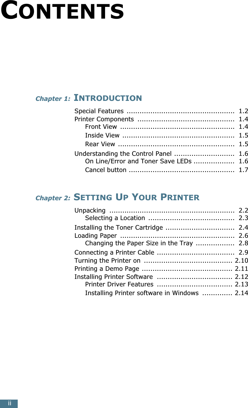 iiCONTENTSChapter 1: INTRODUCTIONSpecial Features  ..................................................  1.2Printer Components  .............................................  1.4Front View  .....................................................  1.4Inside View ....................................................  1.5Rear View ......................................................  1.5Understanding the Control Panel ............................  1.6On Line/Error and Toner Save LEDs ...................  1.6Cancel button .................................................  1.7Chapter 2: SETTING UP YOUR PRINTERUnpacking  ..........................................................  2.2Selecting a Location  ........................................  2.3Installing the Toner Cartridge ................................  2.4Loading Paper  .....................................................  2.6Changing the Paper Size in the Tray ..................  2.8Connecting a Printer Cable ....................................  2.9Turning the Printer on  ......................................... 2.10Printing a Demo Page .......................................... 2.11Installing Printer Software  ................................... 2.12Printer Driver Features  ................................... 2.13Installing Printer software in Windows  .............. 2.14