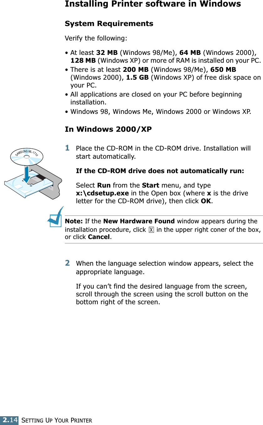 SETTING UP YOUR PRINTER2.14Installing Printer software in WindowsSystem RequirementsVerify the following:• At least 32 MB (Windows 98/Me), 64 MB (Windows 2000), 128 MB (Windows XP) or more of RAM is installed on your PC. • There is at least 200 MB (Windows 98/Me), 650 MB (Windows 2000), 1.5 GB (Windows XP) of free disk space on your PC.• All applications are closed on your PC before beginning installation. • Windows 98, Windows Me, Windows 2000 or Windows XP.In Windows 2000/XP1Place the CD-ROM in the CD-ROM drive. Installation will start automatically.If the CD-ROM drive does not automatically run:Select Run from the Start menu, and type x:\cdsetup.exe in the Open box (where x is the drive letter for the CD-ROM drive), then click OK.Note: If the New Hardware Found window appears during the installation procedure, click   in the upper right coner of the box, or click Cancel. 2When the language selection window appears, select the appropriate language. If you can’t find the desired language from the screen, scroll through the screen using the scroll button on the bottom right of the screen.