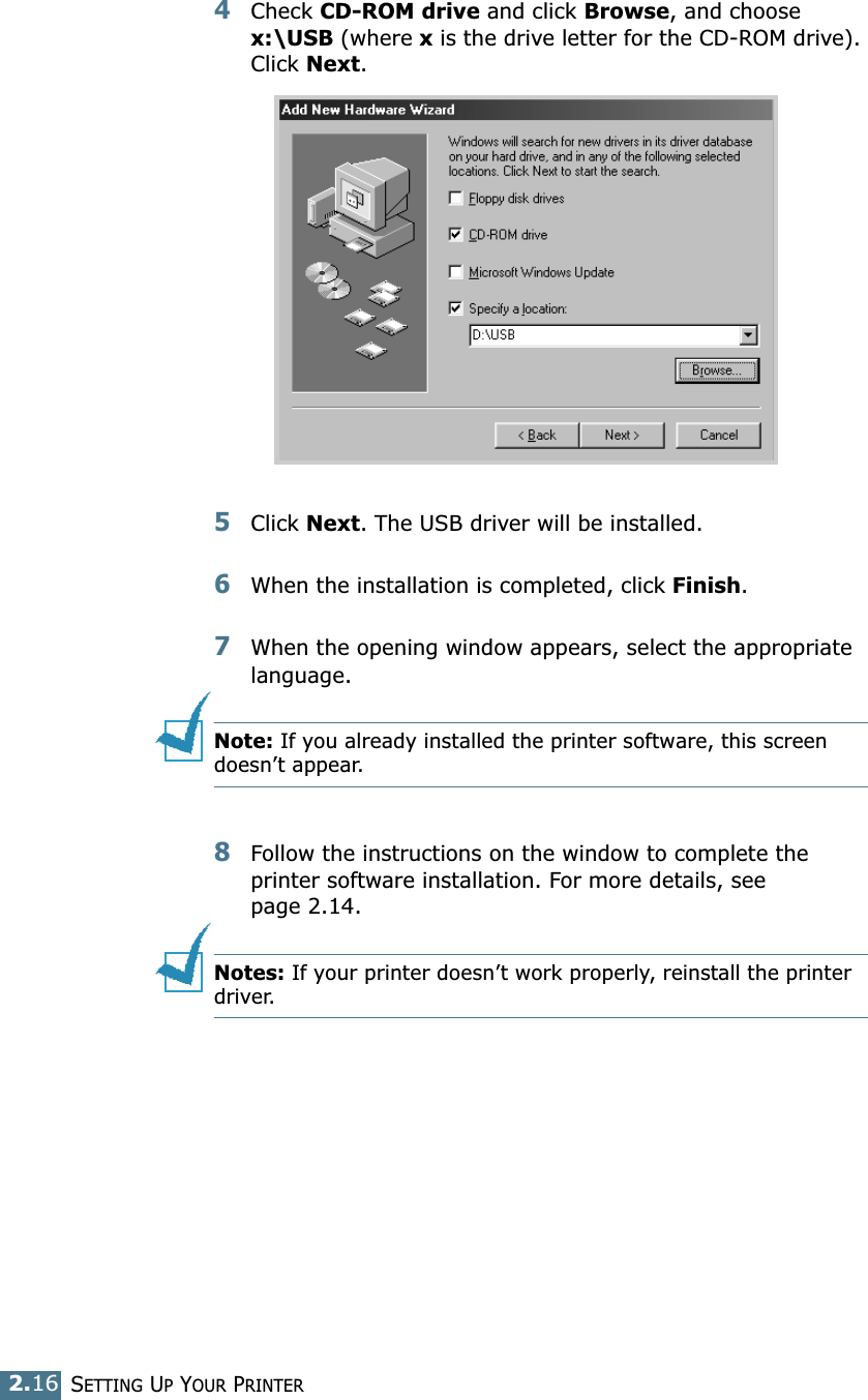 SETTING UP YOUR PRINTER2.164Check CD-ROM drive and click Browse, and choose x:\USB (where x is the drive letter for the CD-ROM drive). Click Next. 5Click Next. The USB driver will be installed. 6When the installation is completed, click Finish. 7When the opening window appears, select the appropriate language. Note: If you already installed the printer software, this screen doesn’t appear. 8Follow the instructions on the window to complete the printer software installation. For more details, see page 2.14. Notes: If your printer doesn’t work properly, reinstall the printer driver. 